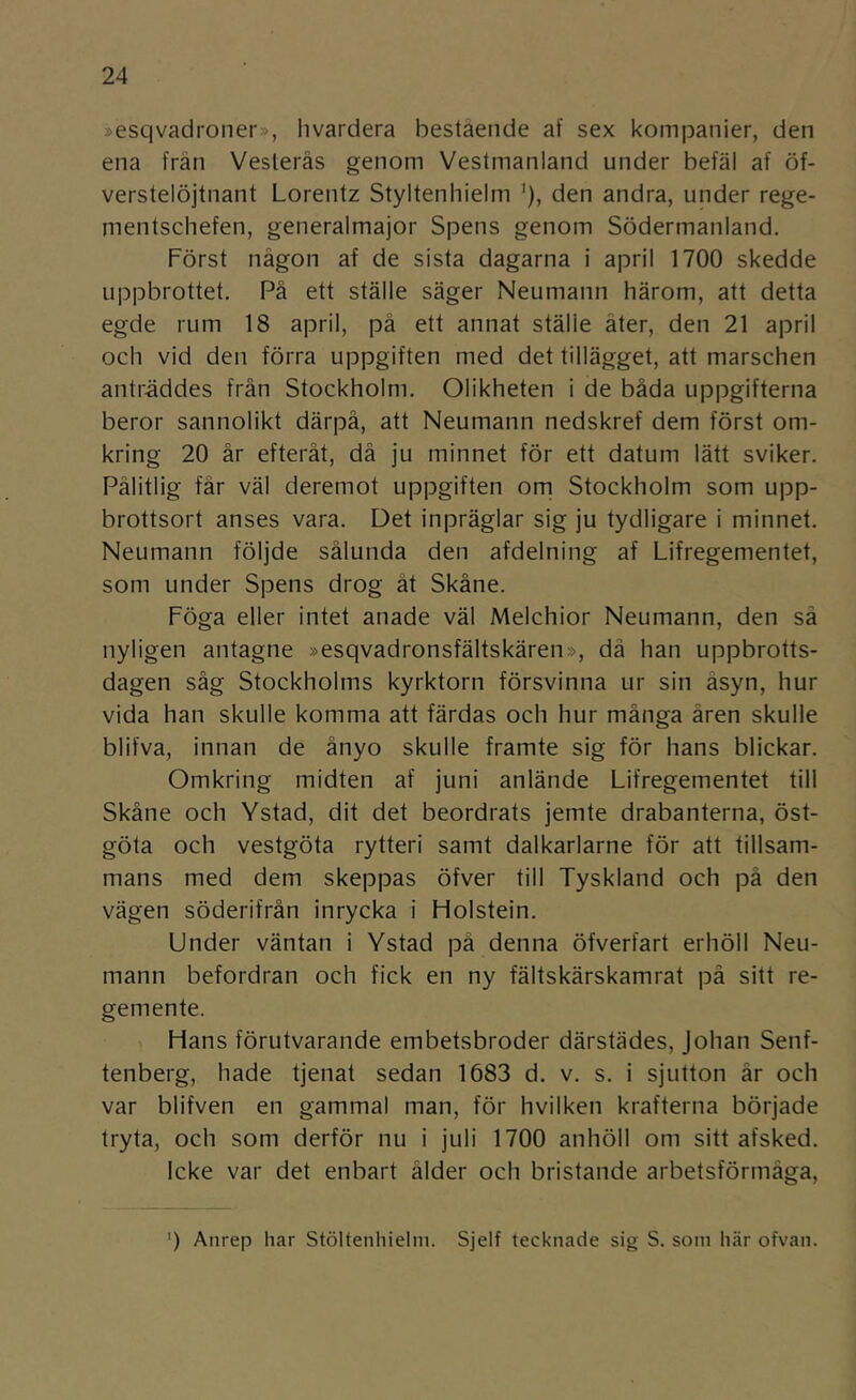 »esqvadroner», hvardera bestående af sex kompanier, den ena från Veslerås genom Vestmanland under befäl af öf- verstelöjtnant Lorentz Styltenhielm ’), den andra, under rege- mentschefen, generalmajor Spens genom Södermanland. Först någon af de sista dagarna i april 1700 skedde uppbrottet. På ett ställe säger Neumann härom, att detta egde rum 18 april, på ett annat ställe äter, den 21 april och vid den förra uppgiften med det tillägget, att marschen anträddes från Stockholm. Olikheten i de båda uppgifterna beror sannolikt därpå, att Neumann nedskref dem först om- kring 20 år efteråt, då ju minnet för ett datum lätt sviker. Pålitlig får väl deremot uppgiften orn Stockholm som upp- brottsort anses vara. Det inpräglar sig ju tydligare i minnet. Neumann följde sålunda den afdelning af Lifregementet, som under Spens drog åt Skåne. Föga eller intet anade väl Melchior Neumann, den sä nyligen antagne »esqvadronsfältskären», dä han uppbrotts- dagen såg Stockholms kyrktorn försvinna ur sin åsyn, hur vida han skulle komma att färdas och hur många åren skulle blifva, innan de ånyo skulle framte sig för hans blickar. Omkring midten af juni anlände Lifregementet till Skåne och Ystad, dit det beordrats jemte drabanterna, Öst- göta och vestgöta rytteri samt dalkarlarne för att tillsam- mans med dem skeppas öfver till Tyskland och på den vägen söderifrån inrycka i Flolstein. Under väntan i Ystad på denna öfverfart erhöll Neu- mann befordran och fick en ny fältskärskamrat pä sitt re- gemente. Hans förutvarande embetsbroder därstädes, Johan Senf- tenberg, hade tjenat sedan 1683 d. v. s. i sjutton är och var blifven en gammal man, för hvilken krafterna började tryta, och som derför nu i juli 1700 anhöll om sitt afsked. Icke var det enbart ålder och bristande arbetsförmåga. ') Anrep har Stöltenhielm. Sjelf tecknade sig S. som här ofvan.