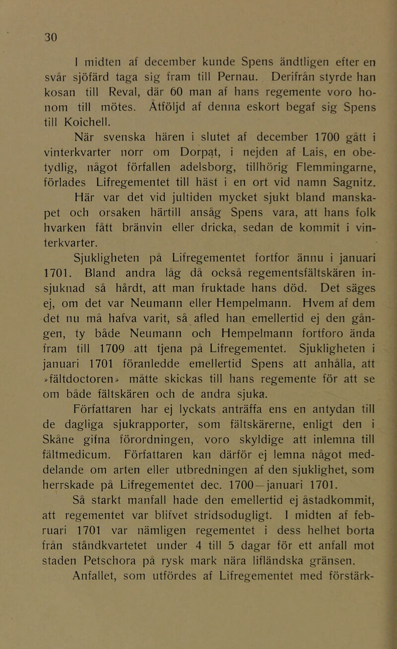 I miciten af december kunde Spens ändtligen efter en svår sjöfärd taga sig fram till Pernau. Derifrän styrde han kosan till Reval, där 60 man af hans regemente voro ho- nom till mötes. Åtföljd af denna eskort begaf sig Spens till Koichell. När svenska hären i slutet af december 1700 gått i vinterkvarter norr om Dorpat, i nejden af Lais, en obe- tydlig, något förfallen adelsborg, tillhörig Flemmingarne, förlädes Lifregementet till häst i en ort vid namn Sagnitz. Här var det vid jultiden mycket sjukt bland manska- pet och orsaken härtill ansåg Spens vara, att hans folk hvarken fått bränvin eller dricka, sedan de kommit i vin- terkvarter. Sjukligheten på Lifregementet fortfor ännu i januari 1701. Bland andra låg då också regementsfältskären in- sjuknad så hårdt, att man fruktade hans död. Det säges ej, om det var Neumann eller Hempelmann. Hvem af dem det nu må hafva varit, så afled han emellertid ej den gån- gen, ty både Neumann och Hempelmann fortforo ända fram till 1709 att tjena på Lifregementet. Sjukligheten i januari 1701 föranledde emellertid Spens att anhålla, att ^fältdoctoren» måtte skickas till hans regemente för att se om både fältskären och de andra sjuka. Författaren har ej lyckats anträffa ens en antydan till de dagliga sjukrapporter, som fältskärerne, enligt den i Skåne gifna förordningen, voro skyldige att inlemna till fältmedicum. Författaren kan därför ej lemna något med- delande om arten eller utbredningen af den sjuklighet, som herrskade på Lifregementet dec. 1700 —januari 1701. Så starkt manfall hade den emellertid ej åstadkommit, att regementet var blifvet stridsodugligt. 1 midten af feb- ruari 1701 var nämligen regementet i dess helhet borta från ståndkvartetet under 4 till 5 dagar för ett anfall mot staden Petschora pä rysk mark nära lifländska gränsen. Anfallet, som utfördes af Lifregementet med förstärk-