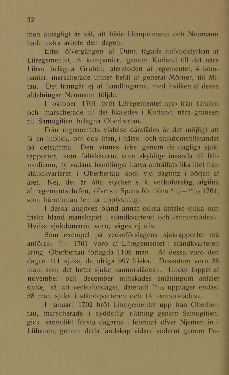 men antagligt är väl, att både Hempelmann och Neumann hade extra arbete den dagen. Efter öfvergången af Diina tågade hufvudstyrkan af Lifregementet, 8 kompanier, genom Kurland till det nära Libau belägna Grubin; återstoden af regementet, 4 kom- panier, marscherade under befäl af general Mörner, till Mi- tau. Det framgår ej af handlingarne, med hvilken af dessa afdelningar Neumann följde. I oktober 1701 bröt Lifregementet upp från Grubin och marscherade till det likaledes i Kurland, nära gränsen till Samogitien belägna Oberbertau. Från regementets vistelse därstädes är det möjligt att få en inblick, om ock liten, i hälso- och sjukdomstillståndet på detsamma. Den vinnes icke genom de dagliga sjuk- rapporter, som fältskärerne voro skyldige insända till fält- medicum, ty sådana handlingar hafva anträffats lika litet från ståndkvarteret i Oberbertau som vid Sagnitz i början af året. Nej, det är åtta stycken s. k. veckoförslag, afgifna af regementschefen, öfverste Spens för tiden — 1701, som härutinnan lemna upplysning. I dessa angifves bland annat också antalet sjuka och friska bland manskapet i ståndkvarteret och »annorstädes». Hvilka sjukdomarne voro, säges ej alls. Som exempel på veckoförslagens sjukrapporter ma anföras: 7ii ^701 voro af Lifregementet i ståndkvarteren kring Oberbertau förlagda 1108 man. Af dessa voro den dagen 111 sjuka, de öfriga 997 friska. Dessutom voro 28 man, som det heter sjuke »annorstädes». Under loppet af november och december minskades småningom antalet sjuke, så att veckoförslaget, dateradt 12 upptager endast 58 man sjuka i ståndqvarteren och 14 »annorstädes». I januari 1702 bröt Lifregementet upp frän Oberber- tau, marscherade i sydöstlig riktning genom Samogitien, gick sannolikt första dagarne i februari öfver Njemen in i Lithauen, genom detta landskap vidare söderut genom Po-