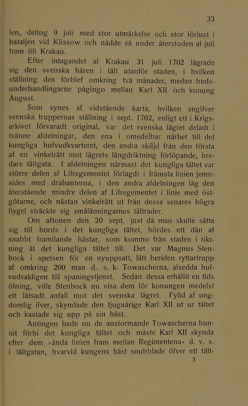 len, deltog 9 juli med stor utmärkelse och stor förlust, i bataljen vid Klissow och nådde så under återstoden af juli fram till Krakau. Efter intagandet af Krakau 31 juli 1702 lägrade sig den svenska hären i tält utanför staden, i hvilken ställning den förblef omkring två månader, medan freds- underhandlingarne pågingo mellan Karl XII och konung August. Som synes af vidstående karta, hvilken angifver svenska truppernas ställning i sept. 1702, enligt ett i Krigs- arkivet förvaradt original, var det svenska lägret deladt i tvänne afdelningar, den ena i omedelbar närhet till det kungliga hufvudkvarteret, den andra skiljd från den första af en vinkelrätt mot lägrets längdriktning förlöpande, bre- dare tältgata. I afdelningen närmast det kungliga tältet var större delen af Lifregementet förlagdt i främsta linien jemn- sides med drabanterna, i den andra afdelningen låg den återstående mindre delen af Lifregementet i linie med öst- götarne, och nästan vinkelrätt ut från dessa senares högra flygel sträckte sig smålänningarnes tältrader. Om aftonen den 20 sept. just då man skulle sätta sig till bords i det kungliga tältet, hördes ett dån af snabbt framilande hästar, som kommo från staden i rikt- ning åt det kungliga tältet till. Det var Magnus Sten- bock i spetsen för en nyuppsatt, lätt beriden ryttartrupp af omkring 200 man d. s. k. Towascherna, afsedda huf- vudsakligen till spaningstjenst. Sedan dessa erhållit en tids öfning, ville Stenbock nu visa dem för konungen medelst ett låtsadt anfall mot det svenska lägret. Fylld af ung- domlig ifver, skyndade den tjuguårige Karl XII ut ur tältet och kastade sig upp på sin häst. Antingen hade nu de anstormande Towascherna hun- nit förbi det kungliga tältet och måste Karl XII skynda efter dem >ända linien fram mellan Regimentena» d. v. s. i tältgatan, hvarvid kungens häst snubblade öfver ett tält- 3