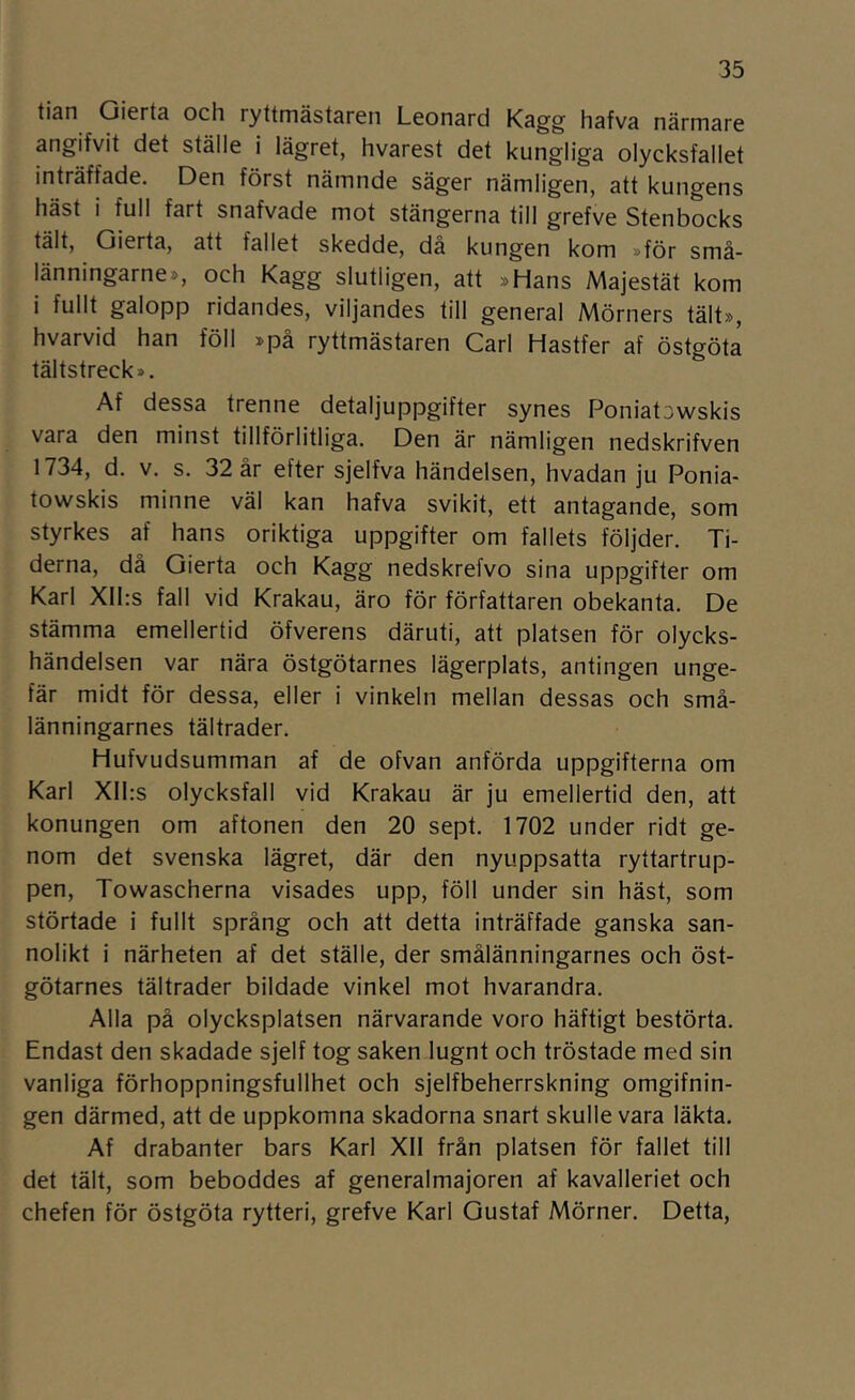 tian Gierta och ryttmästaren Leonard Kagg hafva närmare angifvit det ställe i lägret, hvarest det kungliga olycksfallet inträffade. Den först nämnde säger nämligen, att kungens häst i full fart snafvade mot stängerna till grefve Stenbocks tält, Gierta, att fallet skedde, då kungen kom »för små- länningarne», och Kagg slutligen, att »Hans Majestät kom i fullt galopp ridandes, viljandes till general Mörners tält», hvarvid han föll »på ryttmästaren Carl Hastfer af Östgöta tältstreck». Af dessa trenne detaljuppgifter synes Poniatowskis vara den minst tillförlitliga. Den är nämligen nedskrifven 1734, d. V. s. 32 år efter sjelfva händelsen, hvadan ju Ponia- towskis minne väl kan hafva svikit, ett antagande, som styrkes af hans oriktiga uppgifter om fallets följder. Ti- derna, då Gierta och Kagg nedskrefvo sina uppgifter om Karl XIl:s fall vid Krakau, äro för författaren obekanta. De stämma emellertid öfverens däruti, att platsen för olycks- händelsen var nära östgötarnes lägerplats, antingen unge- fär midt för dessa, eller i vinkeln mellan dessas och små- länningarnes tältrader. Hufvudsumman af de ofvan anförda uppgifterna om Karl XIl:s olycksfall vid Krakau är ju emellertid den, att konungen om aftonen den 20 sept. 1702 under ridt ge- nom det svenska lägret, där den nyuppsatta ryttartrup- pen, Towascherna visades upp, föll under sin häst, som störtade i fullt språng och att detta inträffade ganska san- nolikt i närheten af det ställe, der smålänningarnes och öst- götarnes tältrader bildade vinkel mot hvarandra. Alla på olycksplatsen närvarande voro häftigt bestörta. Endast den skadade sjelf tog saken lugnt och tröstade med sin vanliga förhoppningsfullhet och sjelfbeherrskning omgifnin- gen därmed, att de uppkomna skadorna snart skulle vara läkta. Af drabanter bars Karl XII från platsen för fallet till det tält, som beboddes af generalmajoren af kavalleriet och chefen för Östgöta rytteri, grefve Karl Gustaf Mörner. Detta,