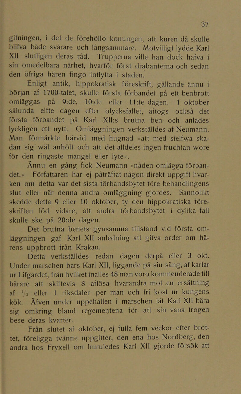 gifningen, i det de förehöllo konungen, att kuren dä skulle blifva både svårare och långsammare. Motvilligt lydde Karl XII slutligen deras råd. Trupperna ville han dock hafva i sin omedelbara närhet, hvarför först drabanterna och sedan den öfriga hären fingo inflytta i staden. Enligt antik, hippokratisk föreskrift, gällande ännu i början af 1700-taIet, skulle första förbandet på ett benbrott omläggas på 9:de, 10:de eller ll:te dagen. 1 oktober sålunda elfte dagen efter olycksfallet, aftogs också det första förbandet på Karl Xll:s brutna ben och anlades lyckligen ett nytt. Omläggningen verkställdes af Neumann. Man förmärkte härvid med hugnad »att med sielfwa ska- dan sig wäl anhölt och att det alldeles ingen fruchtan wore för den ringaste mangel eller lyte». Ännu en gång fick Neumann »nåden omlägga förban- det.» Författaren har ej påträffat någon direkt uppgift hvar- ken om detta var det sista förbandsbytet före behandlingens slut eller när denna andra omläggning gjordes. Sannolikt skedde detta 9 eller 10 oktober, ty den hippokratiska före- skriften löd vidare, att andra förbandsbytet i dylika fall skulle ske på 20:de dagen. Det brutna benets gynsamma tillstånd vid första om- läggningen gaf Karl XII anledning att gifva order om hä- rens uppbrott frän Krakau. Detta verkställdes redan dagen derpå eller 3 okt. Under marschen bars Karl Xll, liggande på sin säng, af karlar ur Lifgardet, från hvilket inalles 48 man voro kommenderade till bärare att skiftevis 8 aflösa hvarandra mot en ersättning af ' -2 eller 1 riksdaler per man och fri kost ur kungens kök. Äfven under uppehållen i marschen lät Karl XII bära sig omkring bland regementena för att sin vana trogen bese deras kvarter. Från slutet af oktober, ej fulla fem veckor efter brot- tet, föreligga tvänne uppgifter, den ena hos Nordberg, den andra hos Fryxell om huruledes Karl XII gjorde försök att