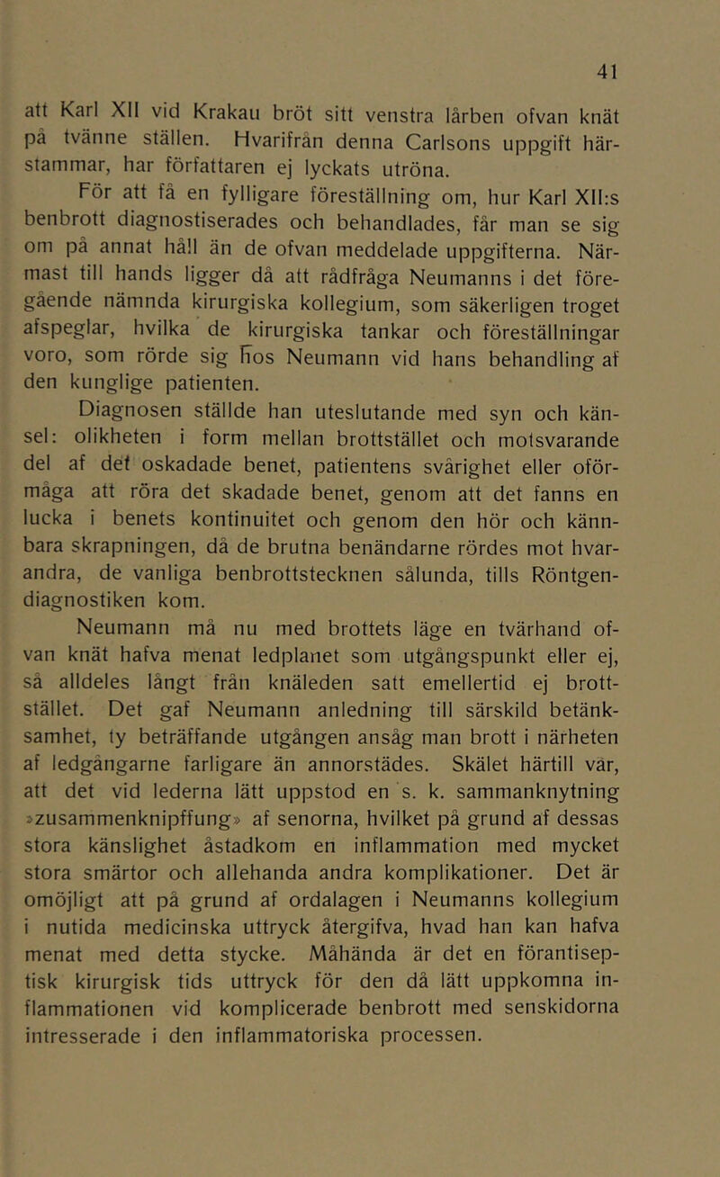 att Karl XII vid Krakau bröt sitt venstra lårben ofvan knät på tvänne ställen. Hvarifrån denna Carlsons uppgift här- stammar, har författaren ej lyckats utröna. För att få en fylligare föreställning om, hur Karl Xlhs benbrott diagnostiserades och behandlades, får man se sig om på annat håll än de ofvan meddelade uppgifterna. När- mast till hands ligger då att rådfråga Neumanns i det före- gående nämnda kirurgiska kollegium, som säkerligen troget afspeglar, hvilka de kirurgiska tankar och föreställningar voro, som rörde sig Iios Neumann vid hans behandling af den kunglige patienten. Diagnosen ställde han uteslutande med syn och kän- sel: olikheten i form mellan brottstället och motsvarande del af det oskadade benet, patientens svårighet eller oför- måga att röra det skadade benet, genom att det fanns en lucka i benets kontinuitet och genom den hör och känn- bara skrapningen, då de brutna benändarne rördes mot hvar- andra, de vanliga benbrottstecknen sålunda, tills Röntgen- diagnostiken kom. Neumann må nu med brottets läge en tvärhand of- van knät hafva menat ledplanet som utgångspunkt eller ej, så alldeles långt från knäleden satt emellertid ej brott- stället. Det gaf Neumann anledning till särskild betänk- samhet, ty beträffande utgången ansåg man brott i närheten af ledgångarne farligare än annorstädes. Skälet härtill vär, att det vid lederna lätt uppstod en s. k. sammanknytning »zusammenknipffung» af senorna, hvilket på grund af dessas stora känslighet åstadkom en inflammation med mycket stora smärtor och allehanda andra komplikationer. Det är omöjligt att på grund af ordalagen i Neumanns kollegium i nutida medicinska uttryck återgifva, hvad han kan hafva menat med detta stycke. Måhända är det en förantisep- tisk kirurgisk tids uttryck för den då lätt uppkomna in- flammationen vid komplicerade benbrott med senskidorna intresserade i den inflammatoriska processen.