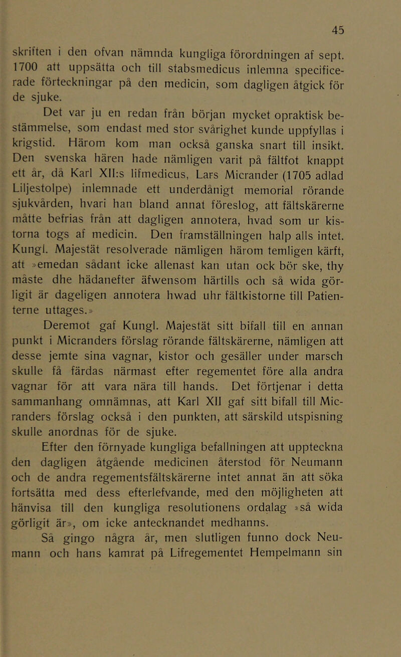 skriften i den ofvan nämnda kungliga förordningen af sept. 1700 att uppsätta och till stabsmedicus inlemna specifice- rade förteckningar på den medicin, som dagligen åtgick för de sjuke. Det var ju en redan från början mycket opraktisk be- ståmmelse, som endast med stor svårighet kunde uppfyllas i krigstid. Härom kom man också ganska snart till insikt. Den svenska hären hade nämligen varit på fältfot knappt ett år, då Karl Xlhs lifmedicus, Lars Micrander (1705 adlad Liljestolpe) inlemnade ett underdånigt memorial rörande sjukvården, hvari han bland annat föreslog, att fältskärerne måtte befrias från att dagligen annotera, hvad som ur kis- torna togs af medicin. Den framställningen halp alls intet. Kungl. Majestät resolverade nämligen härom temligen kärft, att »emedan sådant icke allenast kan utan ock bör ske, thy måste dhe hädanefter äfwensom härtills och så wida gör- ligit är dageligen annotera hwad uhr fältkistorne till Patien- terne uttages.» Deremot gaf Kungl. Majestät sitt bifall till en annan punkt i Micranders förslag rörande fältskärerne, nämligen att desse jemte sina vagnar, kistor och gesäller under marsch skulle få färdas närmast efter regementet före alla andra vagnar för att vara nära till hands. Det förtjenar i detta sammanhang omnämnas, att Karl XIJ gaf sitt bifall till Mic- randers förslag också i den punkten, att särskild utspisning skulle anordnas för de sjuke. Efter den förnyade kungliga befallningen att uppteckna den dagligen åtgående medicinen återstod för Neumann och de andra regementsfältskärerne intet annat än att söka fortsätta med dess efterlefvande, med den möjligheten att hänvisa till den kungliga resolutionens ordalag »så wida görligit är», om icke antecknandet medhanns. Så gingo några år, men slutligen funno dock Neu- mann och hans kamrat på Lifregementet Hempelmann sin