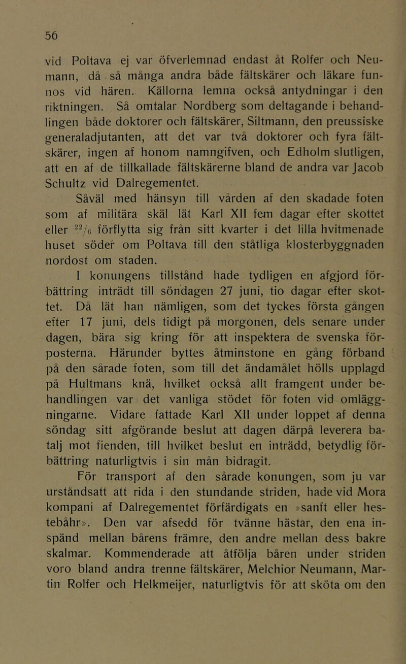 vid Poltava ej var öfverlemnad endast ät Rolfer och Neu- mann, då så många andra både fältskärer och läkare fun- nos vid hären. Källorna lemna också antydningar i den riktningen. Så omtalar Nordberg som deltagande i behand- lingen både doktorer och fältskärer, Siltmann, den preussiske generaladjutanten, att det var två doktorer och fyra fält- skärer, ingen af honom namngifven, och Edholm slutligen, att en af de tillkallade fältskärerne bland de andra var Jacob Schultz vid Dalregementet. Såväl med hänsyn till vården af den skadade foten som af militära skäl lät Karl Xll fem dagar efter skottet eller förflytta sig från sitt kvarter i det lilla hvitmenade huset söder om Poltava till den ståtliga klosterbyggnaden nordost om staden. I konungens tillstånd hade tydligen en afgjord för- bättring inträdt till söndagen 27 juni, tio dagar efter skot- tet. Då lät han nämligen, som det tyckes första gången efter 17 juni, dels tidigt på morgonen, dels senare under dagen, bära sig kring för att inspektera de svenska för- posterna. Härunder byttes åtminstone en gäng förband på den sårade foten, som till det ändamålet hölls upplagd på Hultmans knä, hvilket också allt framgent under be- handlingen var det vanliga stödet för foten vid omlägg- ningarne. Vidare fattade Karl Xll under loppet af denna söndag sitt afgörande beslut att dagen därpå leverera ba- talj mot fienden, till hvilket beslut en inträdd, betydlig för- bättring naturligtvis i sin mån bidragit. För transport af den sårade konungen, som ju var urståndsatt att rida i den stundande striden, hade vid Mora kompani af Dalregementet förfärdigats en »sanft eller hes- tebåhr». Den var afsedd för tvänne hästar, den ena in- spänd mellan bårens främre, den andre mellan dess bakre skalmar. Kommenderade att åtfölja båren under striden voro bland andra trenne fältskärer, Melchior Neumann, Mar- tin Rolfer och Helkmeijer, naturligtvis för att sköta om den