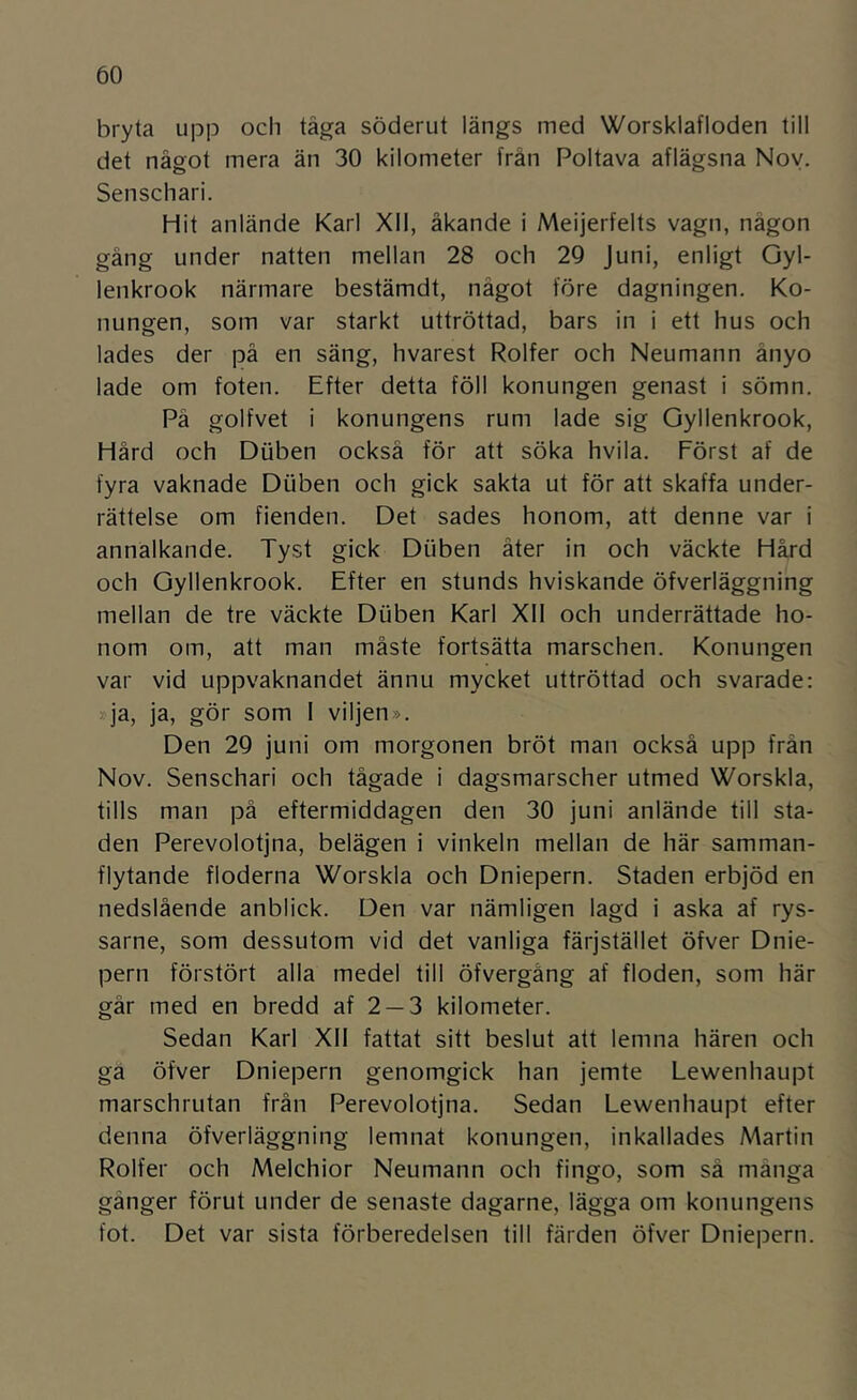 bryta upp och tåga söderut längs med Worsklafloden till det något mera än 30 kilometer från Poltava aflägsna Noy. Senschari. Hit anlände Karl XII, åkande i Meijerfelts vagn, någon gång under natten mellan 28 och 29 Juni, enligt Oyl- lenkrook närmare bestämdt, något före dagningen. Ko- nungen, som var starkt uttröttad, bars in i ett hus och lades der på en säng, hvarest Rolfer och Neumann ånyo lade om foten. Efter detta föll konungen genast i sömn. På golfvet i konungens rum lade sig Oyllenkrook, Hård och Dtiben också för att söka hvila. Först af de fyra vaknade Diiben och gick sakta ut för att skaffa under- rättelse om fienden. Det sades honom, att denne var i annalkande. Tyst gick Diiben åter in och väckte Håjd och Oyllenkrook. Efter en stunds hviskande öfverläggning mellan de tre väckte Diiben Karl XII och underrättade ho- nom om, att man måste fortsätta marschen. Konungen var vid uppvaknandet ännu mycket uttröttad och svarade: >-ja, ja, gör som I viljen». Den 29 juni om morgonen bröt man också upp från Nov. Senschari och tågade i dagsmarscher utmed Worskla, tills man på eftermiddagen den 30 juni anlände till sta- den Perevolotjna, belägen i vinkeln mellan de här samman- flytande floderna Worskla och Dniepern. Staden erbjöd en nedslående anblick. Den var nämligen lagd i aska af rys- sarne, som dessutom vid det vanliga färjstället öfver Dnie- pern förstört alla medel till öfvergång af floden, som här går med en bredd af 2 —3 kilometer. Sedan Karl XII fattat sitt beslut att lemna hären och gä öfver Dniepern genomgick han jemte Lewenhaupt marschrutan från Perevolotjna. Sedan Lewenhaupt efter denna öfverläggning lemnat konungen, inkallades Martin Rolfer och Melchior Neumann och fingo, som sä många gånger förut under de senaste dagarne, lägga om konungens fot. Det var sista förberedelsen till färden öfver Dniepern.