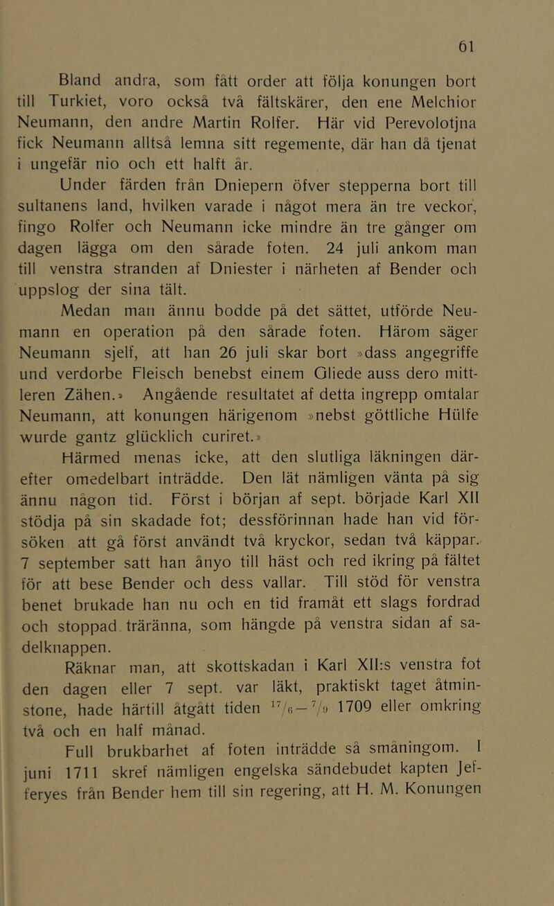 Bland andra, som fått order att följa konungen bort till Turkiet, voro också tvä fältskärer, den ene Melchior Neumann, den andre Martin Rolfer. Här vid Perevolotjna fick Neumann alltså lemna sitt regemente, där han då tjenat i ungefär nio och ett halft år. Under färden från Dniepern öfver stepperna bort till sultanens land, hvilken varade i något mera än tre veckor, fingo Rolfer och Neumann icke mindre än tre gånger om dagen lägga om den sårade foten. 24 juli ankom man till venstra stranden af Dniester i närheten af Bender och uppslog der sina tält. Medan man ännu bodde på det sättet, utförde Neu- mann en operation på den sårade foten. Härom säger Neumann sjelf, att han 26 juli skar bort »dass angegriffe und verdorbe Fleisch benebst einem Oliede auss dero mitt- leren Zähen.» Angående resultatet af detta ingrepp omtalar Neumann, att konungen härigenom »nebst göttliche Hiilfe wurde gantz glticklich curiret.» Härmed menas icke, att den slutliga läkningen där- efter omedelbart inträdde. Den lät nämligen vänta på sig ännu någon tid. Först i början af sept. började Karl XII stödja på sin skadade fot; dessförinnan hade han vid för- söken att gå först användt två kryckor, sedan två käppar. 7 september satt han ånyo till häst och red ikring på fältet för att bese Bender och dess vallar. Till stöd för venstra benet brukade han nu och en tid framåt ett slags fordrad och stoppad träränna, som hängde på venstra sidan af sa- delknappen. Räknar man, att skottskadan i Karl Xll:s venstra fot den dagen eller 7 sept. var läkt, praktiskt taget åtmin- stone, hade härtill åtgått tiden '7.:-7o 1709 eller omkring två och en half månad. Full brukbarhet af foten inträdde så småningom. 1 juni 1711 skref nämligen engelska sändebudet kapten Jef- feryes frän Bender hem till sin regering, att H. M. Konungen