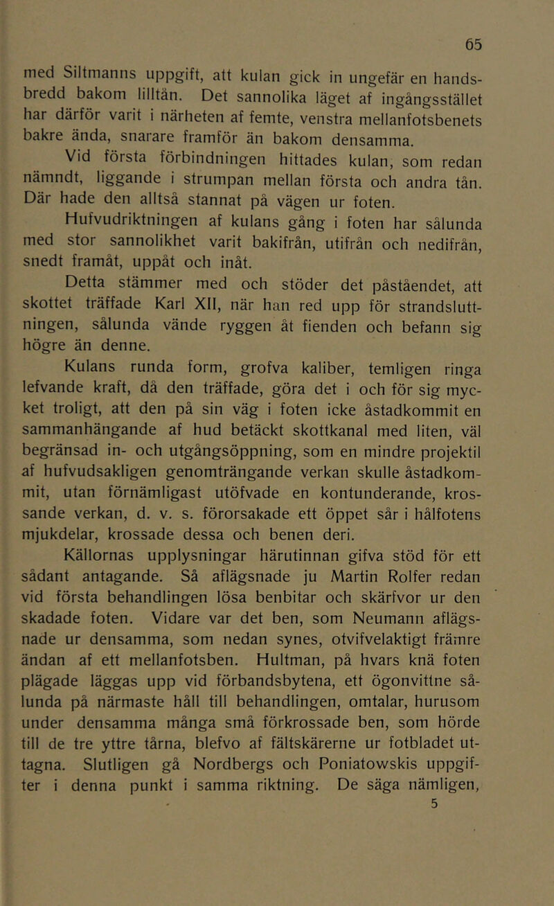 med Siltmaniis uppgift, att kulan gick in ungefär en hands- bredd bakom lilltän. Det sannolika läget af ingångsstället har därför varit i närheten af femte, venstra mellanfotsbenets bakre ända, snaiare framför än bakom densamma. Vid första förbindningen hittades kulan, som redan nämndt, liggande i strumpan mellan första och andra tån. Där hade den alltså stannat på vägen ur foten. Hufvudriktningen af kulans gång i foten har sålunda med stor sannolikhet varit bakifrån, utifrån och nedifrån, snedt framåt, uppåt och inåt. Detta stämmer med och stöder det påståendet, att skottet träffade Karl XII, när han red upp för strandslutt- ningen, sålunda vände ryggen åt fienden och befann sig högre än denne. Kulans runda form, grofva kaliber, temligen ringa lefvande kraft, då den träffade, göra det i och för sig myc- ket troligt, att den på sin väg i foten icke åstadkommit en sammanhängande af hud betäckt skottkanal med liten, väl begränsad in- och utgångsöppning, som en mindre projektil af hufvudsakligen genomträngande verkan skulle åstadkom- mit, utan förnämligast utöfvade en kontunderande, kros- sande verkan, d. v. s. förorsakade ett öppet sår i hålfotens mjukdelar, krossade dessa och benen deri. Källornas upplysningar härutinnan gifva stöd för ett sådant antagande. Så aflägsnade ju Martin Rolfer redan vid första behandlingen lösa benbitar och skärfvor ur den skadade foten. Vidare var det ben, som Neumann aflägs- nade ur densamma, som nedan synes, otvifvelaktigt främre ändan af ett mellanfotsben. Hultman, på hvars knä foten plägade läggas upp vid förbandsbytena, ett ögonvittne så- lunda på närmaste håll till behandlingen, omtalar, hurusom under densamma många små förkrossade ben, som hörde till de tre yttre tårna, blefvo af fältskärerne ur fotbladet ut- tagna. Slutligen gå Nordbergs och Poniatowskis uppgif- ter i denna punkt i samma riktning. De säga nämligen, 5