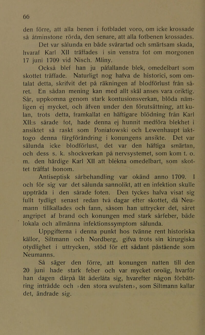 den förre, att alla benen i fotbladet voro, om icke krossade så åtminstone rörda, den senare, att alla fotbenen krossades. Det var sålunda en både svårartad och smärtsam skada, hvaraf Karl XII träffades i sin venstra fot om morgonen 17 juni 1709 vid Nisch. Mliny. Också blef han ju påfallande blek, omedelbart som skottet träffade. Naturligt nog hafva de historici, som om- talat detta, skrifvit det på räkningen af blodförlust från så- ret. En sådan mening kan med allt skäl anses vara oriktig. Sår, uppkomna genom stark kontusionsverkan, blöda näm- ligen ej mycket, och äfven under den förutsättning, att ku- lan, trots detta, framkallat en häftigare blödning frän Karl Xlhs sårade fot, hade denna ej hunnit medföra blekhet i ansiktet så raskt som Poniatowski och Lewenhaupt iakt- togo denna färgförändring i konungens ansikte. Det var sålunda icke blodförlust, det var den häftiga smärtan, och dess s. k. shockverkan på nervsystemet, som kom t. o. m. den härdige Karl XII att blekna omedelbart, som skot- tet träffat honom. Antiseptisk sårbehandling var okänd anno 1709. 1 och för sig var det sålunda sannolikt, att en infektion skulle uppträda i den sårade foten. Den tyckes hafva visat sig fullt tydligt senast redan tvä dagar efter skottet, då Neu- mann tillkallades och fann, såsom han uttrycker det, såret angripet af brand och konungen med stark sårfeber, både lokala och allmänna infektionssymptom sålunda. Uppgifterna i denna punkt hos tvänne rent historiska källor, Siltmann och Nordberg, gifva trots sin kirurgiska otydlighet i uttrycken, stöd för ett sådant påstående som Neumanns. Så säger den förre, att konungen natten till den 20 juni hade stark feber och var mycket orolig, hvarför han dagen därpå lät åderlåta sig, hvarefter någon förbätt- ring inträdde och »den stora svulsten», som Siltmann kallar det, ändrade sig.