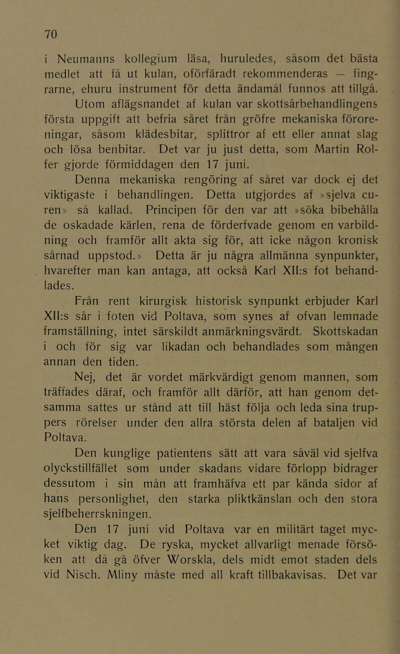 i Neumanns kollegium läsa, liuruledes, såsom det bästa medlet att få ut kulan, oförfäradt rekommenderas — fing- rarne, ehuru instrument för detta ändamål funnos att tillgå. Utom aflägsnandet af kulan var skottsårbehandlingens första uppgift att befria såret från gröfre mekaniska förore- ningar, såsom klädesbitar, splittror af ett eller annat slag och lösa benbitar. Det var ju just detta, som Martin Rol- fer gjorde förmiddagen den 17 juni. Denna mekaniska rengöring af såret var dock ej det viktigaste i behandlingen. Detta utgjordes af »sjelva cu- ren» så kallad. Principen för den var att »söka bibehålla de oskadade kärlen, rena de förderfvade genom en varbild- ning och framför allt akta sig för, att icke någon kronisk sårnad uppstod.» Detta är ju några allmänna synpunkter, hvarefter man kan antaga, att också Karl XII:s fot behand- lades. Från rent kirurgisk historisk synpunkt erbjuder Karl Xll:s sår i foten vid Poltava, som synes af ofvan lemnade framställning, intet särskildt anmärkningsvärd!. Skottskadan i och för sig var likadan och behandlades som mången annan den tiden. Nej, det är vordet märkvärdigt genom mannen, som träffades däraf, och framför allt därför, att han genom det- samma sattes ur stånd att till häst följa och leda sina trup- pers rörelser under den allra största delen af bataljen vid Poltava. Den kunglige patientens sätt att vara såväl vid sjelfva olyckstillfället som under skadans vidare förlopp bidrager dessutom i sin mån att framhäfva ett par kända sidor af hans personlighet, den starka pliktkänslan och den stora sjelfbeherrskningen. Den 17 juni vid Poltava var en militärt taget myc- ket viktig dag. De ryska, mycket allvarligt menade försö- ken att då gå öfver Worskla, dels midt emot staden dels vid Nisch. Mliny måste med all kraft tillbakavisas. Det var