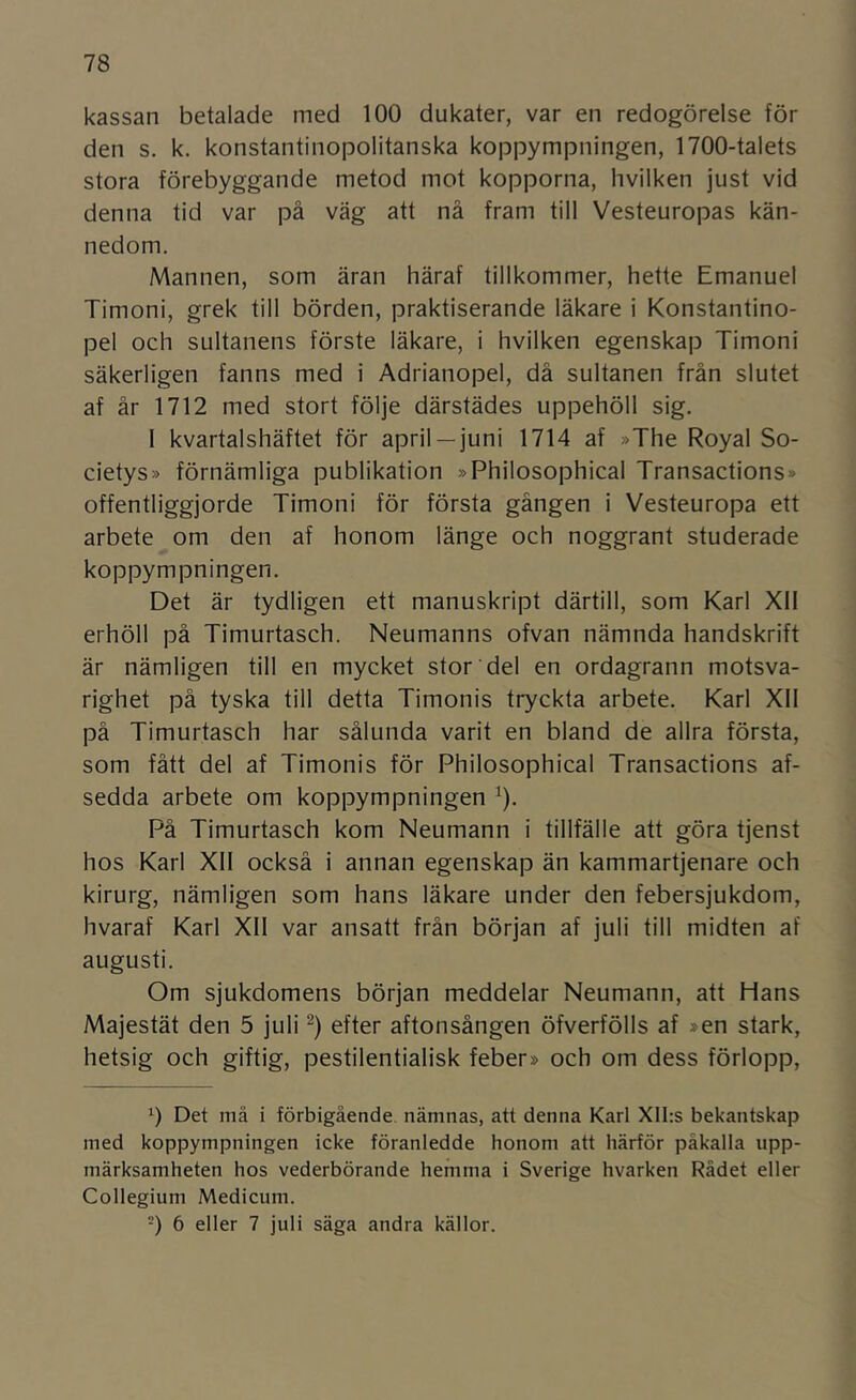 kassan betalade med 100 dukater, var en redogörelse för den s. k. konstantinopolitanska koppympningen, 1700-talets stora förebyggande metod mot kopporna, hvilken just vid denna tid var på väg att nå fram till Vesteuropas kän- nedom. Mannen, som äran häraf tillkommer, hette Emanuel Timoni, grek till börden, praktiserande läkare i Konstantino- pel och sultanens förste läkare, i hvilken egenskap Timoni säkerligen fanns med i Adrianopel, då sultanen från slutet af år 1712 med stort följe därstädes uppehöll sig. I kvartalshäftet för april —juni 1714 af »The Royal So- cietys» förnämliga publikation »Philosophical Transactions» offentliggjorde Timoni för första gången i Vesteuropa ett arbete om den af honom länge och noggrant studerade koppympningen. Det är tydligen ett manuskript därtill, som Karl Xll erhöll på Timurtasch. Neumanns ofvan nämnda handskrift är nämligen till en mycket stor del en ordagrann motsva- righet på tyska till detta Timonis tryckta arbete. Karl Xll på Timurtasch har sålunda varit en bland de allra första, som fått del af Timonis för Philosophical Transactions af- sedda arbete om koppympningen ^). På Timurtasch kom Neumann i tillfälle att göra tjenst hos Karl Xll också i annan egenskap än kammartjenare och kirurg, nämligen som hans läkare under den febersjukdom, hvaraf Karl Xll var ansatt från början af juli till midten af augusti. Om sjukdomens början meddelar Neumann, att Hans Majestät den 5 juli efter aftonsången öfverfölls af »en stark, hetsig och giftig, pestilentialisk feber» och om dess förlopp. Det må i förbigående nämnas, att denna Karl XII:s bekantskap med koppympningen icke föranledde honom att härför påkalla upp- märksamheten hos vederbörande hemma i Sverige hvarken Rådet eller Collegium Medicum. -) 6 eller 7 juli säga andra källor.