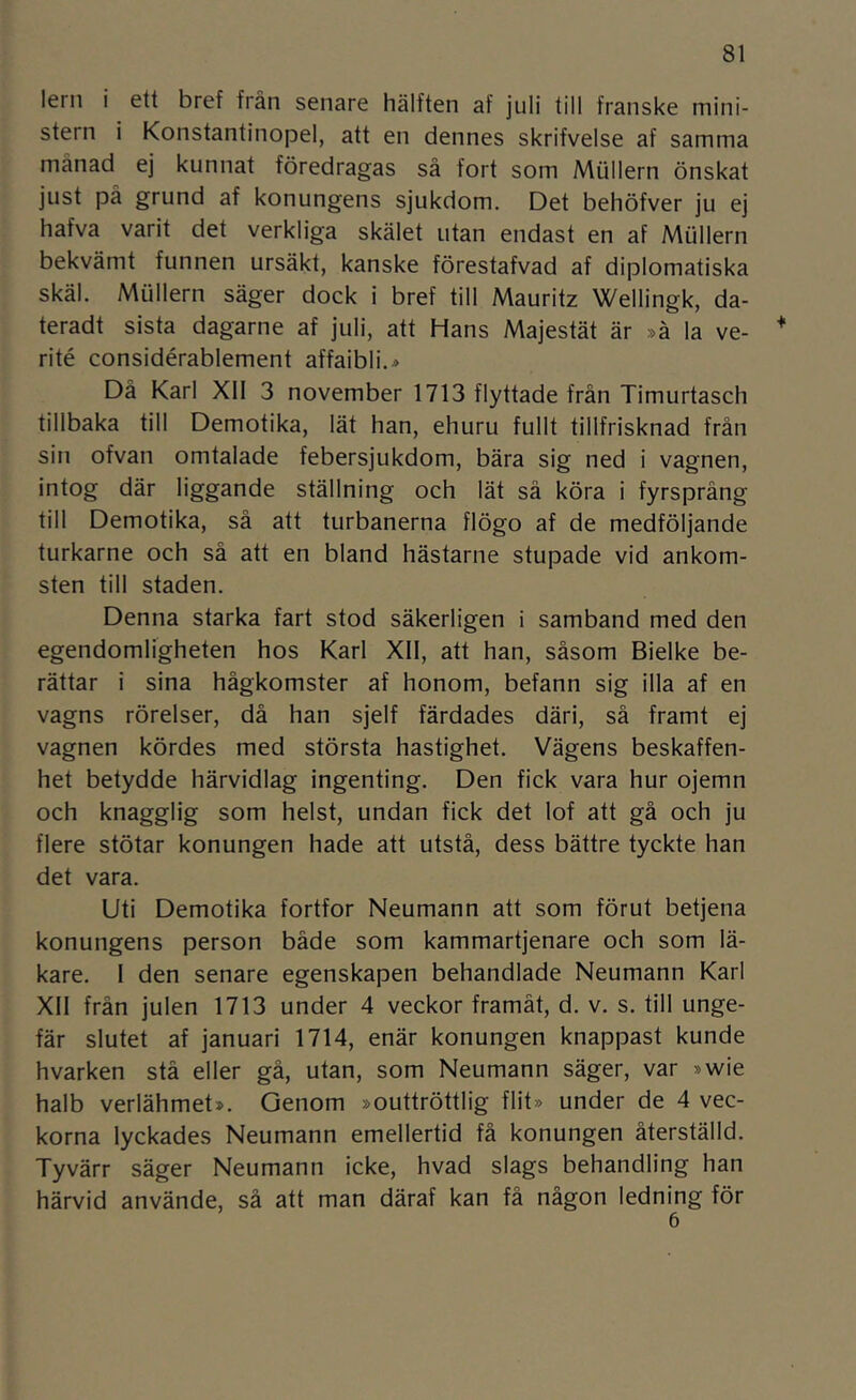 leni i ett bref från senare hälften af juli till franske mini- stern i Konstantinopel, att en dennes skrifvelse af samma månad ej kunnat föredragas så fort som Mullern önskat just på grund af konungens sjukdom. Det behöfver ju ej hafva varit det verkliga skälet utan endast en af Mullern bekvämt funnen ursäkt, kanske förestafvad af diplomatiska skäl. Mullern säger dock i bref till Mauritz Wellingk, da- teradt sista dagarne af juli, att Hans Majestät är »å la ve- rité considérablement affaibli.^ Dä Karl Xll 3 november 1713 flyttade frän Timurtasch tillbaka till Demotika, lät han, ehuru fullt tillfrisknad frän sin ofvan omtalade febersjukdom, bära sig ned i vagnen, intog där liggande ställning och lät sä köra i fyrsprång till Demotika, sä att turbanerna flögo af de medföljande turkarne och sä att en bland hästarne stupade vid ankom- sten till staden. Denna starka fart stod säkerligen i samband med den egendomligheten hos Karl XII, att han, såsom Bielke be- rättar i sina hågkomster af honom, befann sig illa af en vagns rörelser, dä han sjelf färdades däri, sä framt ej vagnen kördes med största hastighet. Vägens beskaffen- het betydde härvidlag ingenting. Den fick vara hur ojemn och knagglig som helst, undan fick det lof att gä och ju flere stötar konungen hade att utstå, dess bättre tyckte han det vara. Uti Demotika fortfor Neumann att som förut betjena konungens person både som kammartjenare och som lä- kare. I den senare egenskapen behandlade Neumann Karl XII frän julen 1713 under 4 veckor framåt, d. v. s. till unge- fär slutet af januari 1714, enär konungen knappast kunde hvarken stä eller gä, utan, som Neumann säger, var »wie halb verlähmet». Genom »outtröttlig flit» under de 4 vec- korna lyckades Neumann emellertid fä konungen återställd. Tyvärr säger Neumann icke, hvad slags behandling han härvid använde, sä att man däraf kan fä någon ledning för