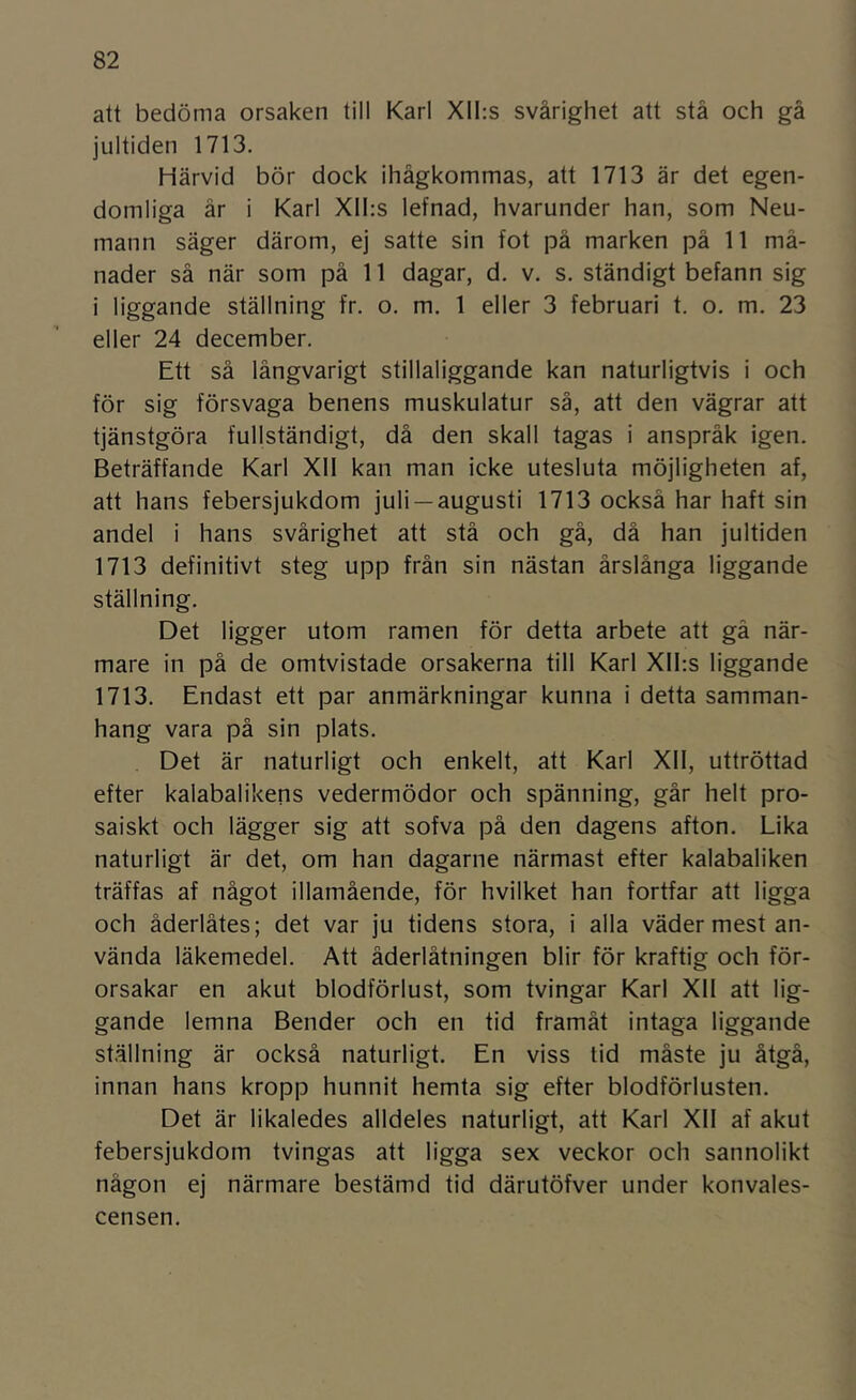 att bedöma orsaken till Karl XII:s svårighet att stå och gå jultiden 1713. Härvid bör dock ihågkommas, att 1713 är det egen- domliga år i Karl Xll:s lefnad, hvarunder han, som Neu- mann säger därom, ej satte sin fot på marken på 11 må- nader så när som på 11 dagar, d. v. s. ständigt befann sig i liggande ställning fr. o. m. 1 eller 3 februari t. o. m. 23 eller 24 december. Ett så långvarigt stillaliggande kan naturligtvis i och för sig försvaga benens muskulatur så, att den vägrar att tjänstgöra fullständigt, då den skall tagas i anspråk igen. Beträffande Karl Xll kan man icke utesluta möjligheten af, att hans febersjukdom juli —augusti 1713 också har haft sin andel i hans svårighet att stå och gå, då han jultiden 1713 definitivt steg upp från sin nästan årslånga liggande ställning. Det ligger utom ramen för detta arbete att gä när- mare in på de omtvistade orsakerna till Karl Xll;s liggande 1713. Endast ett par anmärkningar kunna i detta samman- hang vara på sin plats. Det är naturligt och enkelt, att Karl XII, uttröttad efter kalabalikens vedermödor och spänning, går helt pro- saiskt och lägger sig att sofva på den dagens afton. Lika naturligt är det, om han dagarne närmast efter kalabaliken träffas af något illamående, för hvilket han fortfar att ligga och åderlåtes; det var ju tidens stora, i alla väder mest an- vända läkemedel. Att åderlåtningen blir för kraftig och för- orsakar en akut blodförlust, som tvingar Karl XII att lig- gande lemna Bender och en tid framåt intaga liggande ställning är också naturligt. En viss tid måste ju åtgå, innan hans kropp hunnit hemta sig efter blodförlusten. Det är likaledes alldeles naturligt, att Karl XII af akut febersjukdom tvingas att ligga sex veckor och sannolikt någon ej närmare bestämd tid därutöfver under konvales- censen.