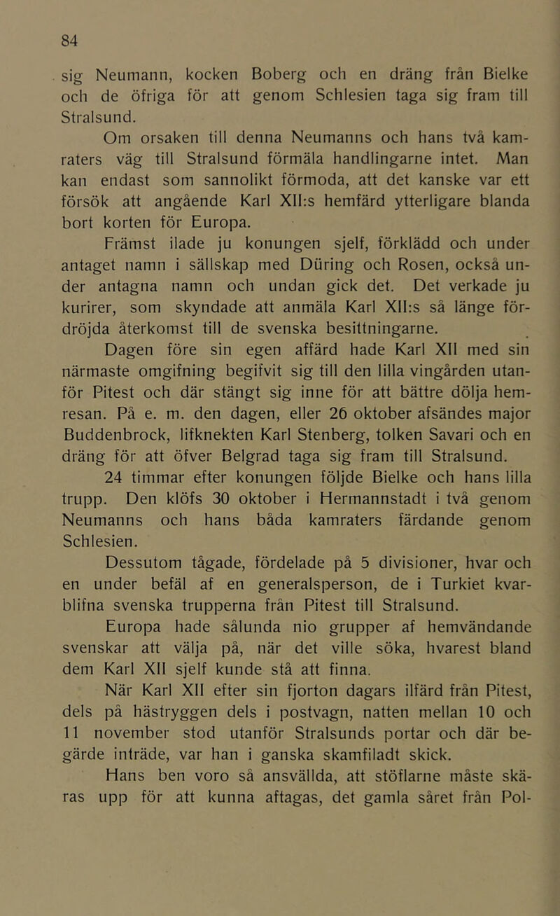 sig Neumann, kocken Boberg och en dräng från Bielke och de öfriga för att genom Schlesien taga sig fram till StralsLind. Om orsaken till denna Neumanns och hans två kam- raters väg till Stralsund förmäla handlingarne intet. Man kan endast som sannolikt förmoda, att det kanske var ett försök att angående Karl Xlhs hemfärd ytterligare blanda bort korten för Europa. Främst ilade ju konungen sjelf, förklädd och under antaget namn i sällskap med Diiring och Rosen, också un- der antagna namn och undan gick det. Det verkade ju kurirer, som skyndade att anmäla Karl Xll:s så länge för- dröjda återkomst till de svenska besittningarne. Dagen före sin egen affärd hade Karl Xll med sin närmaste omgifning begifvit sig till den lilla vingården utan- för Pitest och där stängt sig inne för att bättre dölja hem- resan. På e. m. den dagen, eller 26 oktober afsändes major Buddenbrock, lifknekten Karl Stenberg, tolken Savari och en dräng för att öfver Belgrad taga sig fram till Stralsund. 24 timmar efter konungen följde Bielke och hans lilla trupp. Den klöfs 30 oktober i Hermannstadt i två genom Neumanns och hans båda kamraters färdande genom Schlesien. Dessutom tågade, fördelade på 5 divisioner, hvar och en under befäl af en generalsperson, de i Turkiet kvar- blifna svenska trupperna frän Pitest till Stralsund. Europa hade sålunda nio grupper af hemvändande svenskar att välja på, när det ville söka, hvarest bland dem Karl XII sjelf kunde stå att finna. När Karl XII efter sin fjorton dagars ilfärd från Pitest, dels på hästryggen dels i postvagn, natten mellan 10 och 11 november stod utanför Stralsunds portar och där be- gärde inträde, var han i ganska skamfiladt skick. Hans ben voro så ansvällda, att stöflarne måste skä- ras upp för att kunna aftagas, det gamla såret från Pol-