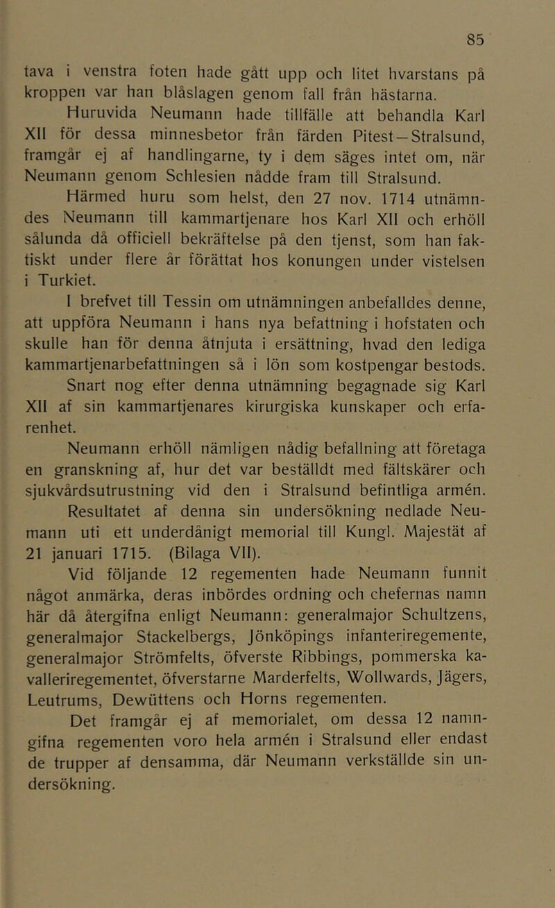 tava i venstra foten hade gått upp och litet hvarstans på kroppen var han blåslagen genom fall från hästarna. Huruvida Neumann hade tillfälle att behandla Karl Xll för dessa minnesbetor från färden Pitest —Stralsund, framgår ej af handlingarne, ty i dem säges intet om, när Neumann genom Schlesien nådde fram till Stralsund. Härmed huru som helst, den 27 nov. 1714 utnämn- des Neumann till kammartjenare hos Karl Xll och erhöll sålunda då officiell bekräftelse på den tjenst, som han fak- tiskt under flere år förättat hos konungen under vistelsen i Turkiet. I brefvet till Tessin om utnämningen anbefalldes denne, att uppföra Neumann i hans nya befattning i hofstaten och skulle han för denna åtnjuta i ersättning, hvad den lediga kammartjenarbefattningen så i lön som kostpengar bestods. Snart nog efter denna utnämning begagnade sig Karl Xll af sin kammartjenares kirurgiska kunskaper och erfa- renhet. Neumann erhöll nämligen nådig befallning att företaga en granskning af, hur det var beställdt med fältskärer och sjukvårdsutrustning vid den i Stralsund befintliga armén. Resultatet af denna sin undersökning nedlade Neu- mann uti ett underdånigt memorial till Kungl. Majestät af 21 januari 1715. (Bilaga Vll). Vid följande 12 regementen hade Neumann funnit något anmärka, deras inbördes ordning och chefernas namn här då återgifna enligt Neumann: generalmajor Schultzens, generalmajor Stackelbergs, Jönköpings infanteriregemente, generalmajor Strömfelts, öfverste Ribbings, pommerska ka- valleriregementet, öfverstarne Marderfelts, Wollwards, Jägers, Leutrums, Dewuttens och Horns regementen. Det framgår ej af memorialet, om dessa 12 namn- gifna regementen voro hela armén i Stralsund eller endast de trupper af densamma, där Neumann verkställde sin un- dersökning.