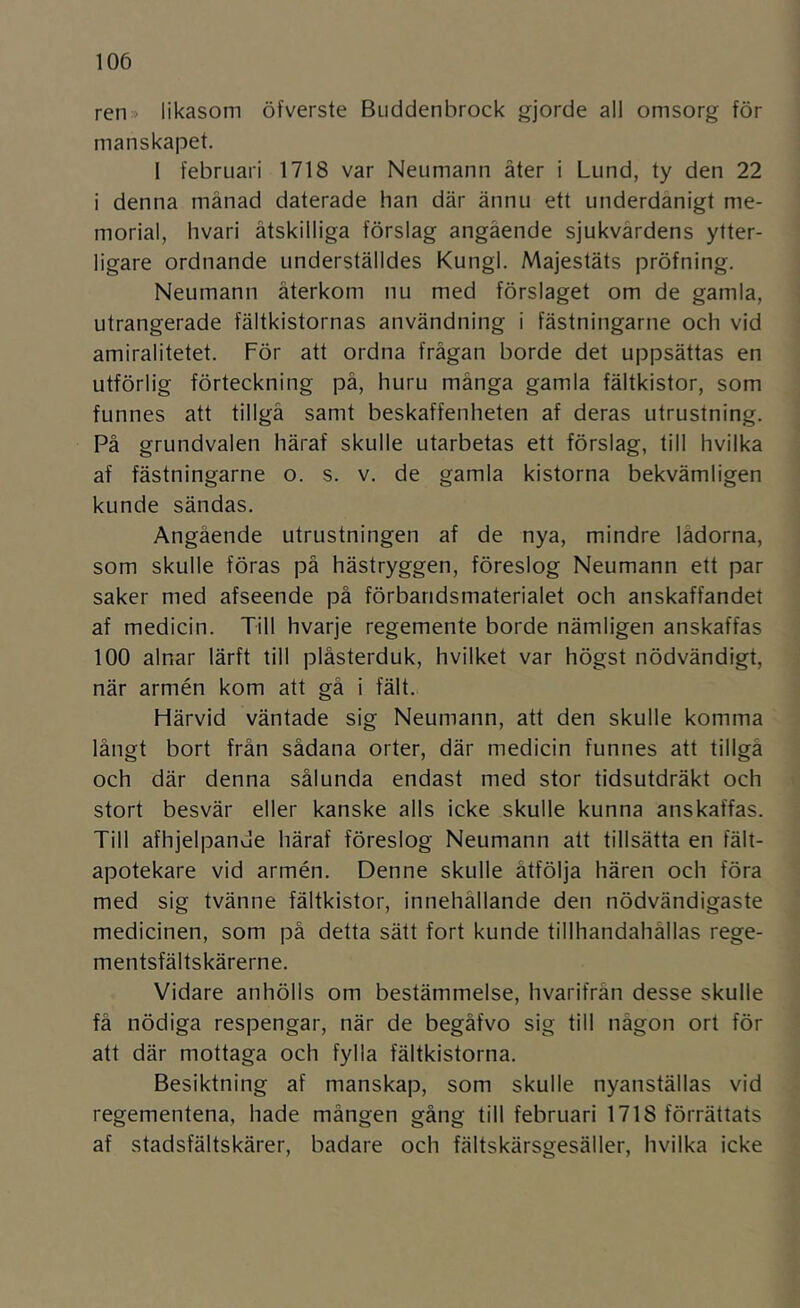 ren» likasom öfverste Buddenbrock gjorde all omsorg för manskapet. I februari 1718 var Neumann äter i Lund, ty den 22 i denna månad daterade han där ännu ett underdånigt me- morial, hvari åtskilliga förslag angående sjukvårdens ytter- ligare ordnande underställdes Kungl. Majestäts pröfning. Neumann återkom nu med förslaget om de gamla, utrangerade fältkistornas användning i fästningarne och vid amiralitetet. För att ordna frågan borde det uppsättas en utförlig förteckning på, huru många gamla fältkistor, som funnes att tillgå samt beskaffenheten af deras utrustning. På grundvalen häraf skulle utarbetas ett förslag, till hvilka af fästningarne o. s. v. de gamla kistorna bekvämligen kunde sändas. Angående utrustningen af de nya, mindre lådorna, som skulle föras på hästryggen, föreslog Neumann ett par saker med afseende på förbandsmaterialet och anskaffandet af medicin. Till hvarje regemente borde nämligen anskaffas 100 alnar lärft till plåsterduk, hvilket var högst nödvändigt, när armén kom att gå i fält. Härvid väntade sig Neumann, att den skulle komma långt bort från sådana orter, där medicin funnes att tillgå och där denna sålunda endast med stor tidsutdräkt och stort besvär eller kanske alls icke skulle kunna anskaffas. Till afhjelpande häraf föreslog Neumann att tillsätta en fält- apotekare vid armén. Denne skulle åtfölja hären och föra med sig tvänne fältkistor, innehållande den nödvändigaste medicinen, som på detta sätt fort kunde tillhandahållas rege- mentsfältskärerne. Vidare anhölls om bestämmelse, hvarifrån desse skulle få nödiga respengar, när de begåfvo sig till någon ort för att där mottaga och fylla fältkistorna. Besiktning af manskap, som skulle nyanställas vid regementena, hade mången gång till februari 1718 förrättats af stadsfältskärer, badare och fältskärsgesäller, hvilka icke