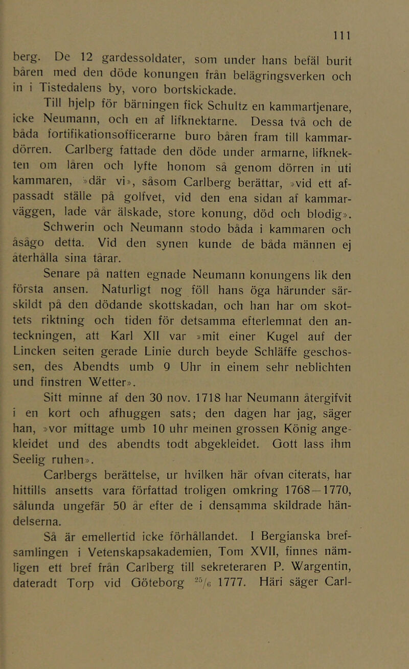berg. De 12 gardessoldater, som under hans befäl burit båren med den döde konungen frän belägringsverken och in i Tistedalens by, voro bortskickade. Till hjelp för bärningen fick Schultz en kammartjenare, icke Neumann, och en af lifknektarne. Dessa två och de båda fortifikationsofficerarne buro bären fram till kammar- dörren. Carlberg fattade den döde under armarne, lifknek- ten om låren och lyfte honom så genom dörren in uti kammaren, »där vi», såsom Carlberg berättar, »vid ett af- passadt ställe på golfvet, vid den ena sidan af kammar- väggen, lade vår älskade, store konung, död och blodig». Schwerin och Neumann stodo båda i kammaren och åsågo detta. Vid den synen kunde de båda männen ej återhålla sina tårar. Senare på natten egnade Neumann konungens lik den första ansen. Naturligt nog föll hans öga härunder sär- skildt på den dödande skottskadan, och han har om skot- tets riktning och tiden för detsamma efterlemnat den an- teckningen, att Karl Xll var »mit einer Kugel auf der Lineken seiten gerade Linie durch beyde Schläffe geschos- sen, des Abendts umb Q Uhr in einem sehr neblichten und finstren Wetter». Sitt minne af den 30 nov. 1718 har Neumann återgifvit i en kort och afhuggen sats; den dagen har jag, säger han, »vor mittage umb 10 uhr meinen grossen König ange- kleidet und des abendts todt abgekleidet. Gott lass ihm Seelig ruhen». Carlbergs berättelse, ur hvilken här ofvan citerats, har hittills ansetts vara författad troligen omkring 1768 — 1770, sålunda ungefär 50 år efter de i densamma skildrade hän- delserna. Så är emellertid icke förhållandet. 1 Bergianska bref- samlingen i Vetenskapsakademien, Tom XVII, finnes näm- ligen ett bref från Carlberg till sekreteraren P. Wargentin, dateradt Torp vid Göteborg -Vi! 1777. Häri säger Carl-