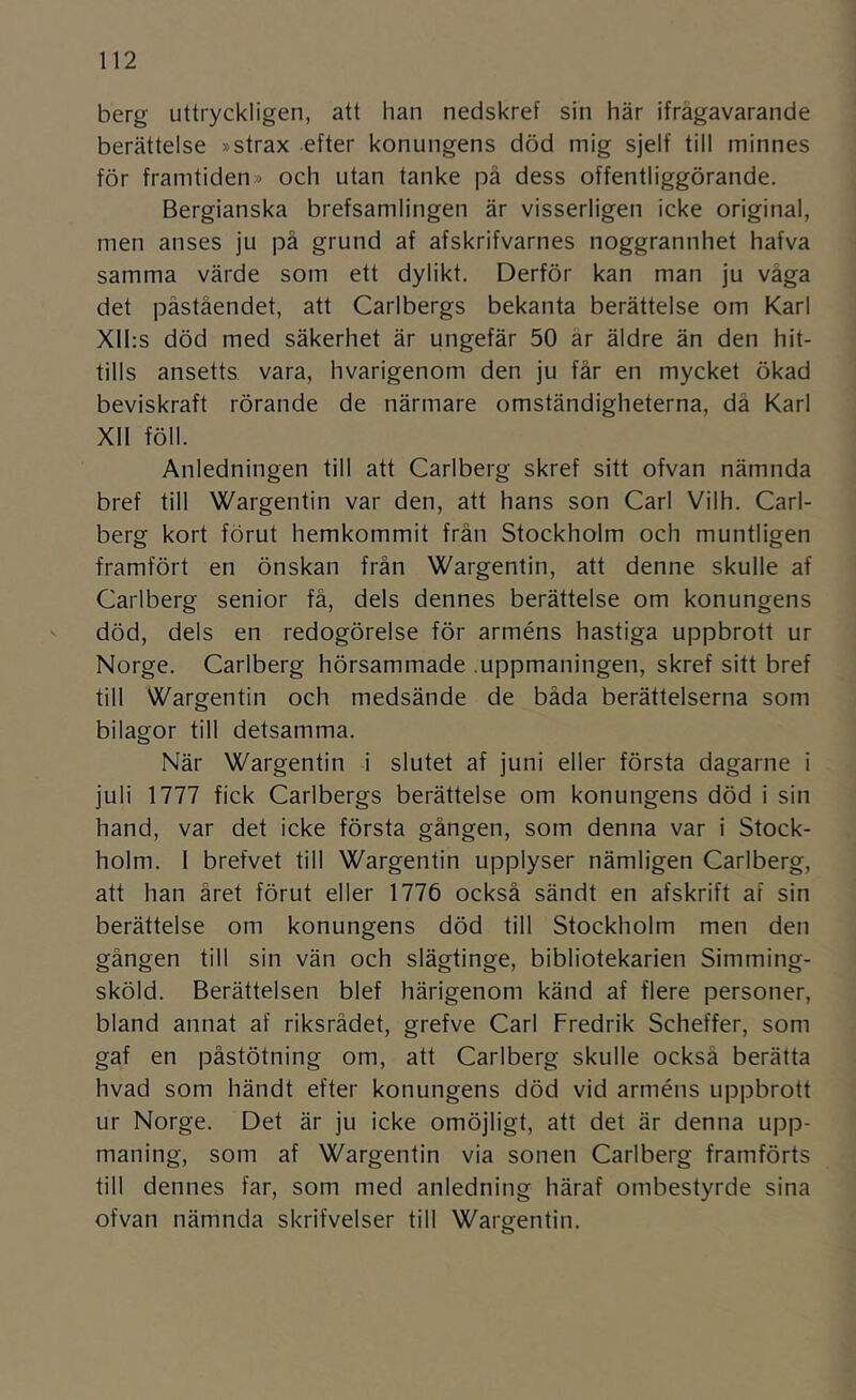 berg uttryckligen, att han nedskref sin här ifrågavarande berättelse »strax efter konungens död mig sjelf till minnes för framtiden» och utan tanke på dess offentliggörande. Bergianska brefsamlingen är visserligen icke original, men anses ju på grund af afskrifvarnes noggrannhet hafva samma värde som ett dylikt, Derför kan man ju våga det påståendet, att Carlbergs bekanta berättelse om Karl Xlhs död med säkerhet är ungefär 50 år äldre än den hit- tills ansetts vara, hvarigenom den ju får en mycket ökad beviskraft rörande de närmare omständigheterna, då Karl XII föll. Anledningen till att Carlberg skref sitt ofvan nämnda bref till Wargentin var den, att hans son Carl Vilh. Carl- berg kort förut hemkommit från Stockholm och muntligen framfört en önskan från Wargentin, att denne skulle af Carlberg senior få, dels dennes berättelse om konungens ^ död, dels en redogörelse för arméns hastiga uppbrott ur Norge. Carlberg hörsammade .uppmaningen, skref sitt bref till Wargentin och medsände de båda berättelserna som bilagor till detsamma. När Wargentin i slutet af juni eller första dagarne i juli 1777 fick Carlbergs berättelse om konungens död i sin hand, var det icke första gången, som denna var i Stock- holm. I brefvet till Wargentin upplyser nämligen Carlberg, att han året förut eller 1776 också sändt en afskrift ar sin berättelse om konungens död till Stockholm men den gången till sin vän och slägtinge, bibliotekarien Simming- sköld. Berättelsen blef härigenom känd af flere personer, bland annat af riksrådet, grefve Carl Fredrik Scheffer, som gaf en påstötning om, att Carlberg skulle också berätta hvad som händt efter konungens död vid arméns uppbrott ur Norge. Det är ju icke omöjligt, att det är denna upp- maning, som af Wargentin via sonen Carlberg framförts till dennes far, som med anledning häraf ombestyrde sina ofvan nämnda skrifvelser till Wargentin.