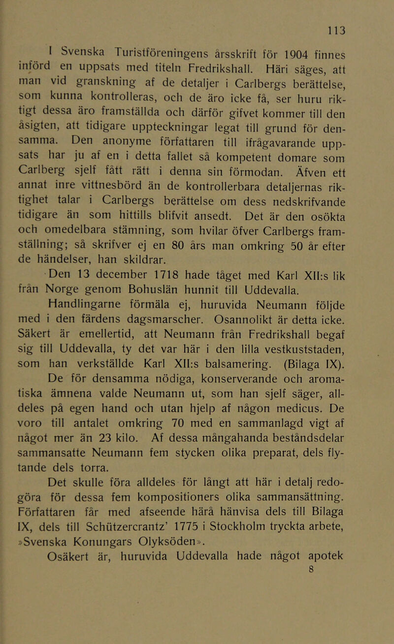 I Svenska Turistföreningens årsskrift för 1Q04 finnes införd en uppsats med titeln Fredrikshall. Häri säges, att man vid granskning af de detaljer i Carlbergs berättelse, som kunna kontrolleras, och de äro icke få, ser huru rik- tigt dessa äro framställda och därför gifvet kommer till den äsigten, att tidigare uppteckningar legat till grund för den- samma. Den anonyme författaren till ifrågavarande upp- sats har ju af en i detta fallet så kompetent domare som Carlberg sjelf fått rätt i denna sin förmodan. Äfven ett annat inre vittnesbörd än de kontrollerbara detaljernas rik- tighet talar i Carlbergs berättelse om dess nedskrifvande tidigare än som hittills blifvit ansedt. Det är den osökta och omedelbara stämning, som hvilar öfver Carlbergs fram- ställning; så skrifver ej en 80 års man omkring 50 år efter de händelser, han skildrar. Den 13 december 1718 hade tåget med Karl Xlhs lik från Norge genom Bohuslän hunnit till Uddevalla. Handlingarne förmäla ej, huruvida Neumann följde med i den färdens dagsmarscher. Osannolikt är detta icke. Säkert är emellertid, att Neumann frän Fredrikshall begaf sig till Uddevalla, ty det var här i den lilla vestkuststaden, som han verkställde Karl Xlhs balsamering. (Bilaga IX). De för densamma nödiga, konserverande och aroma- tiska ämnena valde Neumann ut, som han sjelf säger, all- deles på egen hand och utan hjelp af någon medicus. De voro till antalet omkring 70 med en sammanlagd vigt af något mer än 23 kilo. Af dessa mångahanda beståndsdelar sammansatte Neumann fem stycken olika preparat, dels fly- tande dels torra. Det skulle föra alldeles för långt att här i detalj redo- göra för dessa fem kompositioners olika sammansättning. Författaren får med afseende härå hänvisa dels till Bilaga IX, dels till Schiitzercrantz’ 1775 i Stockholm tryckta arbete, »Svenska Konungars Olyksöden». Osäkert är, huruvida Uddevalla hade något apotek 8