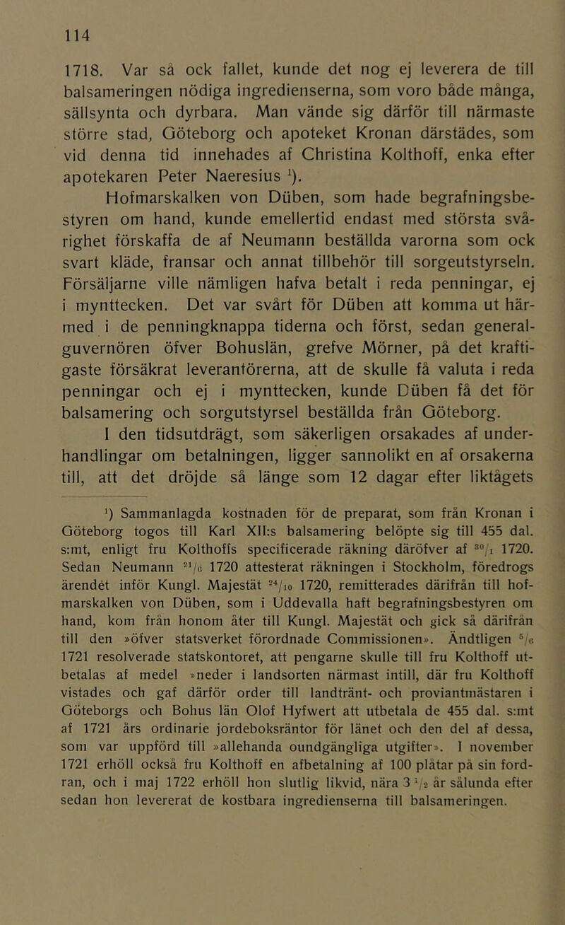 1718. Var så ock fallet, kunde det nog ej leverera de till balsameringen nödiga ingredienserna, som voro både många, sällsynta och dyrbara. Man vände sig därför till närmaste större stad, Göteborg och apoteket Kronan därstädes, som vid denna tid innehades af Christina Kolthoff, enka efter apotekaren Peter Naeresius '). Hofmarskalken von Diiben, som hade begrafningsbe- styren om hand, kunde emellertid endast med största svå- righet förskaffa de af Neumann beställda varorna som ock svart kläde, fransar och annat tillbehör till sorgeutstyrseln. Försäljarne ville nämligen hafva betalt i reda penningar, ej i mynttecken. Det var svårt för Diiben att komma ut här- med i de penningknappa tiderna och först, sedan general- guvernören öfver Bohuslän, grefve Mörner, på det krafti- gaste försäkrat leverantörerna, att de skulle få valuta i reda penningar och ej i mynttecken, kunde Duben få det för balsamering och sorgutstyrsel beställda från Göteborg. 1 den tidsutdrägt, som säkerligen orsakades af under- handlingar om betalningen, ligger sannolikt en af orsakerna till, att det dröjde så länge som 12 dagar efter liktågets ') Sammanlagda kostnaden för de preparat, som frän Kronan i Göteborg togos till Karl XII:s balsamering belöpte sig till 455 dal. s:mt, enligt fru Kolthoffs specificerade räkning däröfver af 1720. Sedan Neumann 1720 attesterat räkningen i Stockholm, föredrogs ärendet inför Kungl. Majestät -•‘/lo 1720, remitterades därifrån till hof- marskalken von Diiben, som i Uddevalla haft begrafningsbestyren om hand, kom från honom åter till Kungl. Majestät och gick så därifrån till den »öfver statsverket förordnade Commissionen». Ändtligen ®/c 1721 resolverade statskontoret, att pengarne skulle till fru Kolthoff ut- betalas af medel »neder i landsorten närmast intill, där fru Kolthoff vistades och gaf därför order till landtränt- och proviantmästaren i Göteborgs och Bohus län Olof Hyfwert att utbetala de 455 dal. s;mt af 1721 års ordinarie jordeboksräntor för länet och den del af dessa, som var uppförd till »allehanda oundgängliga utgifter». I november 1721 erhöll också fru Kolthoff en afbetalning af 100 plåtar på sin ford- ran, och i maj 1722 erhöll hon slutlig likvid, nära 3 V » år sålunda efter sedan hon levererat de kostbara ingredienserna till balsameringen.