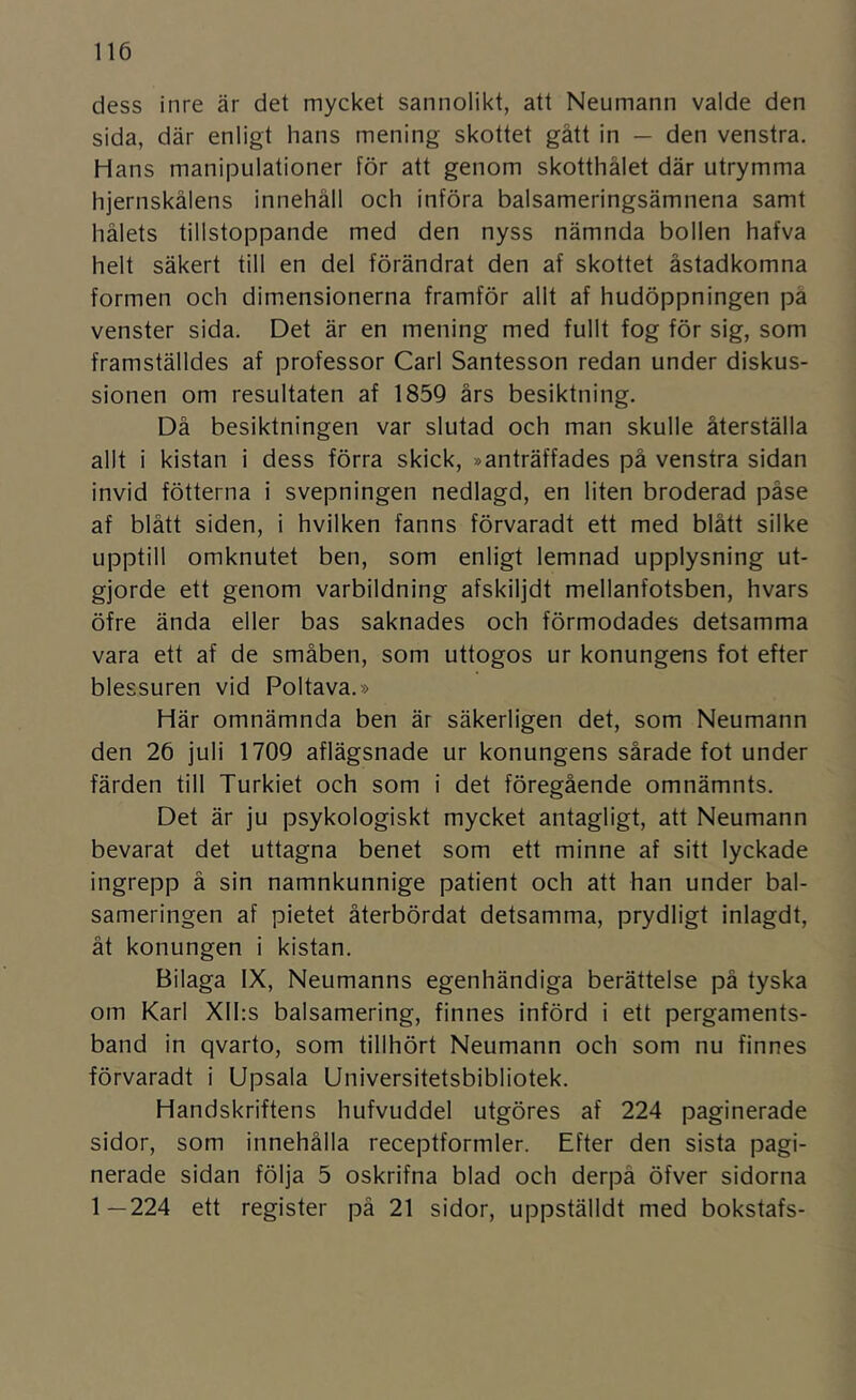 dess inre är det mycket sannolikt, att Neumann valde den sida, där enligt hans mening skottet gått in — den venstra. Hans manipulationer för att genom skotthålet där utrymma hjernskålens innehåll och införa balsameringsämnena samt hålets tillstoppande med den nyss nämnda bollen hafva helt säkert till en del förändrat den af skottet åstadkomna formen och dimensionerna framför allt af hudöppningen på venster sida. Det är en mening med fullt fog för sig, som framställdes af professor Carl Santesson redan under diskus- sionen om resultaten af 1859 års besiktning. Då besiktningen var slutad och man skulle återställa allt i kistan i dess förra skick, »anträffades på venstra sidan invid fötterna i svepningen nedlagd, en liten broderad påse af blått siden, i hvilken fanns förvaradt ett med blått silke upptill omknutet ben, som enligt lemnad upplysning ut- gjorde ett genom varbildning afskiljdt mellanfotsben, hvars öfre ända eller bas saknades och förmodades detsamma vara ett af de småben, som uttogos ur konungens fot efter blessuren vid Poltava.» Här omnämnda ben är säkerligen det, som Neumann den 26 juli 1709 aflägsnade ur konungens sårade fot under färden till Turkiet och som i det föregående omnämnts. Det är ju psykologiskt mycket antagligt, att Neumann bevarat det uttagna benet som ett minne af sitt lyckade ingrepp ä sin namnkunnige patient och att han under bal- sameringen af pietet återbördat detsamma, prydligt inlagdt, åt konungen i kistan. Bilaga IX, Neumanns egenhändiga berättelse på tyska om Karl Xlhs balsamering, finnes införd i ett pergaments- band in qvarto, som tillhört Neumann och som nu finnes förvaradt i Upsala Universitetsbibliotek. Handskriftens hufvuddel utgöres af 224 paginerade sidor, som innehålla receptformler. Efter den sista pagi- nerade sidan följa 5 oskrifna blad och derpå öfver sidorna 1—224 ett register på 21 sidor, uppställdt med bokstafs-