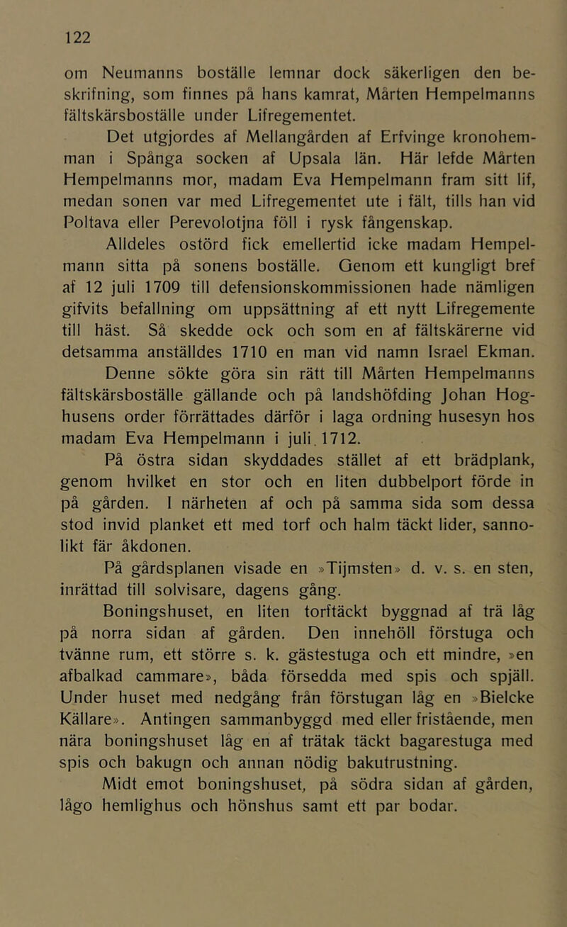 om Neumanns boställe lemnar dock säkerligen den be- skrifning, som finnes på hans kamrat, Mårten Hempelmanns fältskärsboställe under Lifregementet. Det utgjordes af Mellangården af Erfvinge kronohem- man i Spånga socken af Upsala län. Här lefde Mårten Hempelmanns mor, madam Eva Hempelmann fram sitt lif, medan sonen var med Lifregementet ute i fält, tills han vid Poltava eller Perevolotjna föll i rysk fångenskap. Alldeles ostörd fick emellertid icke madam Hempel- mann sitta på sonens boställe. Genom ett kungligt bref af 12 juli 1709 till defensionskommissionen hade nämligen gifvits befallning om uppsättning af ett nytt Lifregemente till häst. Så skedde ock och som en af fältskärerne vid detsamma anställdes 1710 en man vid namn Israel Ekman. Denne sökte göra sin rätt till Mårten Hempelmanns fältskärsboställe gällande och på landshöfding Johan Hög- husens order förrättades därför i laga ordning husesyn hos madam Eva Hempelmann i juli. 1712. På östra sidan skyddades stället af ett brädplank, genom hvilket en stor och en liten dubbelport förde in på gården. I närheten af och på samma sida som dessa stod invid planket ett med torf och halm täckt lider, sanno- likt fär åkdonen. På gårdsplanen visade en »Tijmsten» d. v. s. en sten, inrättad till solvisare, dagens gång. Boningshuset, en liten torftäckt byggnad af trä låg på norra sidan af gården. Den innehöll förstuga och tvänne rum, ett större s. k. gästestuga och ett mindre, »en afbalkad cammare», båda försedda med spis och spjäll. Under huset med nedgång från förstugan låg en »Bielcke Källare». Antingen sammanbyggd med eller fristående, men nära boningshuset låg en af trätak täckt bagarestuga med spis och bakugn och annan nödig bakutrustning. Midt emot boningshuset, på södra sidan af gården, lågo hemlighus och hönshus samt ett par bodar.