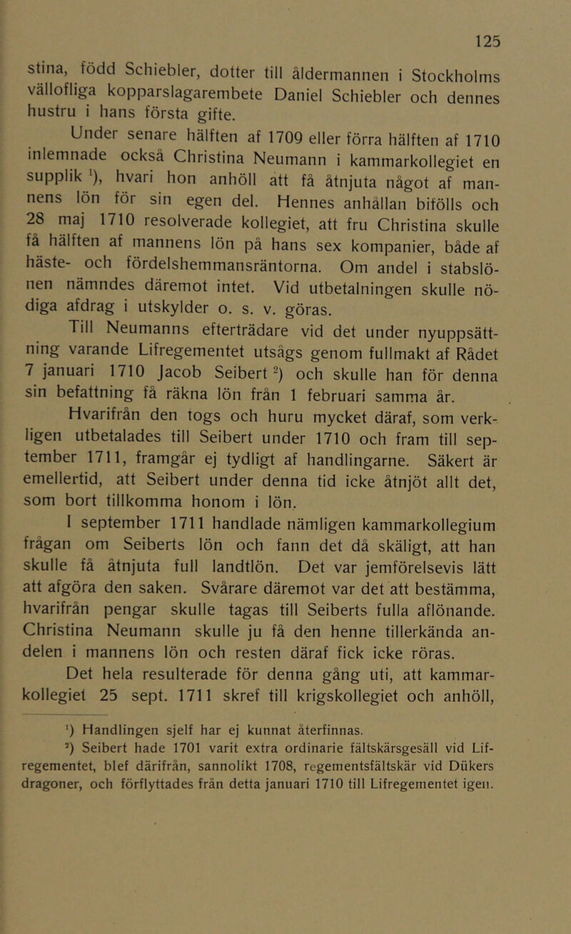 Stina, född Schiebler, dotter till åldermannen i Stockholms vällofliga kopparslagarembete Daniel Schiebler och dennes hustru i hans första gifte. Under senare hälften af 1709 eller förra hälften af 1710 inlemnade också Christina Neumann i kammarkollegiet en supplik ), hvari hon anhöll att fä åtnjuta något af man- nens lön för sin egen del. Hennes anhållan bifölls och 28 maj 1710 resolverade kollegiet, att fru Christina skulle få hälften af mannens lön på hans sex kompanier, både af häste- och fördelshemmansräntorna. Om andel i stabslö- nen nämndes däremot intet. Vid utbetalningen skulle nö- diga afdrag i utskylder o. s. v. göras. Till Neumanns efterträdare vid det under nyuppsätt- ning varande Lifregementet utsågs genom fullmakt af Rådet 7 januari 1710 Jacob Seibert och skulle han för denna sin befattning få räkna lön från 1 februari samma år. Hvarifrån den togs och huru mycket däraf, som verk- ligen utbetalades till Seibert under 1710 och fram till sep- tember 1711, framgår ej tydligt af handlingarne. Säkert är emellertid, att Seibert under denna tid icke åtnjöt allt det, som bort tillkomma honom i lön, I september 1711 handlade nämligen kammarkollegium frågan om Seiberts lön och fann det då skäligt, att han skulle få åtnjuta full landtlön. Det var jemförelsevis lätt att afgöra den saken. Svårare däremot var det att bestämma, hvarifrån pengar skulle tagas till Seiberts fulla aflönande. Christina Neumann skulle ju få den henne tillerkända an- delen i mannens lön och resten däraf fick icke röras. Det hela resulterade för denna gång uti, att kammar- kollegiet 25 sept. 1711 skref till krigskollegiet och anhöll, ') Handlingen sjelf har ej kunnat återfinnas. *) Seibert hade 1701 varit extra ordinarie fältskärsgesäll vid Lif- regementet, blef därifrån, sannolikt 1708, regementsfältskär vid Diikers dragoner, och förflyttades frän detta januari 1710 till Lifregementet igen.