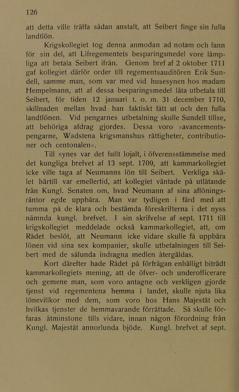 att detta ville träffa sådan anstalt, att Seibert finge sin fulla landtlön. Krigskollegiet tog denna anmodan ad notam och fann för sin del, att Lifregementets besparingsmedel vore lämp- liga att betala Seibert ifrån. Genom bref af 2 oktober 1711 gaf kollegiet därför order till regementsauditören Erik Sun- dell, samme man, som var med vid husesynen hos madam Hempelmann, att af dessa besparingsmedel låta utbetala till Seibert, för tiden 12 januari t. o. m. 31 december 1710, skillnaden mellan hvad han faktiskt fått ut och den fulla landtlönen. Vid pengarnes utbetalning skulle Sundell tillse, att behöriga afdrag gjordes. Dessa voro »avancements- pengarne, Wadstena krigsmanshus rättigheter, contributio- ner och centonalen». Till synes var det fullt lojalt, i öfverensstämmelse med det kungliga brefvet af 13 sept. 1709, att kammarkollegiet icke ville taga af Neumanns lön till Seibert. Verkliga skä- let härtill var emellertid, att kollegiet väntade på utlåtande från Kungl. Senaten om, hvad Neumann af sina aflönings- räntor egde uppbära. Man var tydligen i färd med att tumma på de klara och bestämda föreskrifterna i det nyss nämnda kungl. brefvet. I sin skrifvelse af sept. 1711 till krigskollegiet meddelade också kammarkollegiet, att, om Rådet beslöt, att Neumann icke vidare skulle få uppbära lönen vid sina sex kompanier, skulle utbetalningen till Sei- bert med de sålunda indragna medlen återgäldas. Kort därefter hade Rådet på förfrågan enhälligt biträdt kammarkollegiets mening, att de öfver- och underofficerare och gemene man, som voro antagne och verkligen gjorde tjenst vid regementena hemma i landet, skulle njuta lika lönevillkor med dem, som voro hos Hans Majestät och hvilkas tjenster de hemmavarande förrättade. Så skulle för- faras åtminstone tills vidare, innan någon förordning från Kungl. Majestät annorlunda bjöde. Kungl. brefvet af sept.