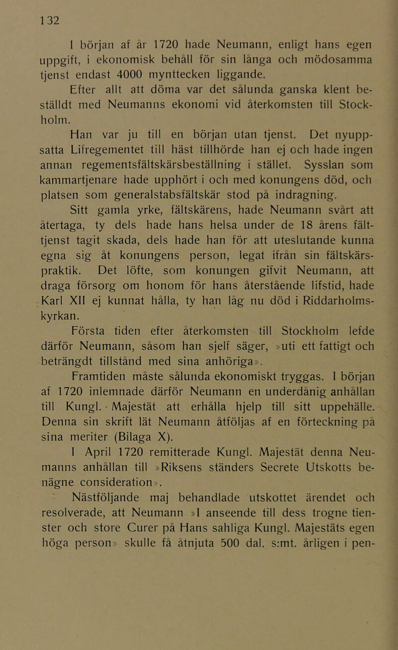 1 början af är 1720 hade Neumann, enligt hans egen uppgift, i ekonomisk behåll för sin långa och mödosamma tjenst endast 4000 mynttecken liggande. Efter allt att döma var det sålunda ganska klent be- ställdt med Neumanns ekonomi vid återkomsten till Stock- holm. Han var ju till en början utan tjenst. Det nyupp- satta Lifregementet till häst tillhörde han ej och hade ingen annan regementsfältskärsbeställning i stället. Sysslan som kammartjenare hade upphört i och med konungens död, och platsen som generalstabsfältskär stod på indragning. Sitt gamla yrke, fältskärens, hade Neumann svårt att återtaga, ty dels hade hans helsa under de 18 årens fält- tjenst tagit skada, dels hade han för att uteslutande kunna egna sig åt konungens person, legat ifrån sin fältskärs- praktik. Det löfte, som konungen gifvit Neumann, att draga försorg om honom för hans återstående lifstid, hade Karl Xll ej kunnat hålla, ty han låg nu död i Riddarholms- kyrkan. Första tiden efter återkomsten till Stockholm lefde därför Neumann, såsom han sjelf säger, »uti ett fattigt och beträngdt tillstånd med sina anhöriga». Framtiden måste sålunda ekonomiskt tryggas. 1 början af 1720 inlemnade därför Neumann en underdånig anhållan till Kungl. • Majestät att erhålla hjelp till sitt uppehälle. Denna sin skrift lät Neumann åtföljas af en förteckning på sina meriter (Bilaga X). I April 1720 remitterade Kungl. Majestät denna Neu- manns anhållan till »Riksens ständers Secrete Utskotts be- nägne consideration». Nästföljande maj behandlade utskottet ärendet och resolverade, att Neumann »1 anseende till dess trogne tien- ster och store Curer på Hans sahliga Kungl. Majestäts egen höga person» skulle få åtnjuta 500 dal. s:mt. årligen i pen-