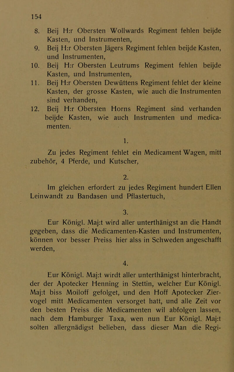 8. Beij Hrr Obersten Wollwards Regiment fehlen beijde Kasten, und Instrumenten, Q. Beij Hrr Obersten Jägers Regiment fehlen beijde Kasten, und Instrumenten, 10. Beij Hrr Obersten Leutrums Regiment fehlen beijde Kasten, und Instrumenten, 11. Beij Hrr Obersten Dewuttens Regiment fehlet der kleine Kasten, der grosse Kasten, wie auch die Instrumenten sind verhanden, 12. Beij Hrr Obersten Horns Regiment sind verhanden beijde Kasten, wie auch Instrumenten und medica- menten. 1. Zu jedes Regiment fehlet ein Medicament Wagen, mitt zubehör, 4 Pferde, und Kutscher, 2. Im gleichen erfordert zu jedes Regiment hundert Ellen Leinwandt zu Bandasen und Pflastertuch, 3. Eur Königl. Majrt wird aller unterthänigst an die Handt gegeben, dass die Medicamenten-Kasten und Instrumenten, können vor besser Preiss hier alss in Schweden angeschafft werden. 4. Eur Königl. Majrt wirdt aller unterthänigst hinterbracht, der der Apotecker Henning in Stettin, welcher Eur Königl. Majrt biss Moiloff gefolget, und den Hoff Apotecker Zier- vogel mitt Medicamenten versorget hatt, und alle Zeit vor den besten Preiss die Medicamenten wil abfolgen lassen, nach dem Hamburger Taxa, wen nun Eur Königl. Majrt solten allergnädigst belieben, dass dieser Man die Regi-