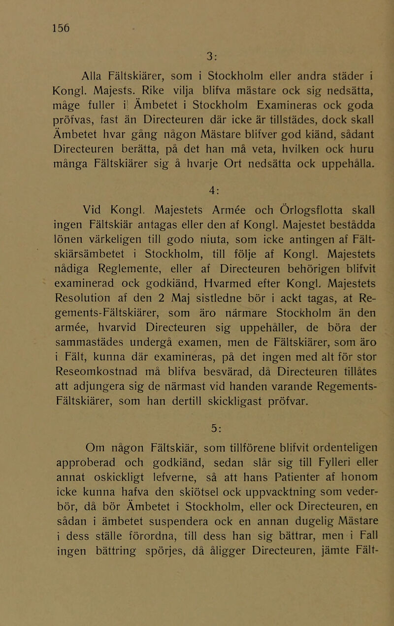 3: Alla Fältskiärer, som i Stockholm eller andra städer i Kongl. Majests. Rike vilja blifva mästare ock sig nedsätta, måge fuller i' Ämbetet i Stockholm Examineras ock goda pröfvas, fast än Directeuren där icke är tillstädes, dock skall Ämbetet hvar gäng någon Mästare blifver god kiänd, sådant Directeuren berätta, på det han må veta, hvilken ock huru många Fältskiärer sig å hvarje Ort nedsätta ock uppehålla. 4: Vid Kongl. Majestets Armée och Örlogsflotta skall ingen Fältskiär antagas eller den af Kongl. Majestet bestådda lönen värkeligen till godo niuta, som icke antingen af Fält- skiärsämbetet i Stockholm, till följe af Kongl. Majestets nådiga Reglemente, eller af Directeuren behörigen blifvit examinerad ock godkiänd. Hvarmed efter Kongl. Majestets Resolution af den 2 Maj sistledne bör i ackt tagas, at Re- gements-Fältskiärer, som äro närmare Stockholm än den armée, hvarvid Directeuren sig uppehåller, de böra der sammastädes undergå examen, men de Fältskiärer, som äro i Fält, kunna där examineras, på det ingen med alt för stor Reseomkostnad må blifva besvärad, då Directeuren tillätes att adjungera sig de närmast vid handen varande Regements- Fältskiärer, som han dertill skickligast pröfvar. 5: Om någon Fältskiär, som tillförene blifvit ordenteligen approberad och godkiänd, sedan slår sig till Fylleri eller annat oskickligt lefverne, så att hans Patienter af honom icke kunna hafva den skiötsel ock uppvacktning som veder- bör, då bör Ämbetet i Stockholm, eller ock Directeuren, en sådan i ämbetet suspendera ock en annan dugelig AAästare i dess ställe förordna, till dess han sig bättrar, men i Fall ingen bättring spörjes, då åligger Directeuren, jämte Fält-