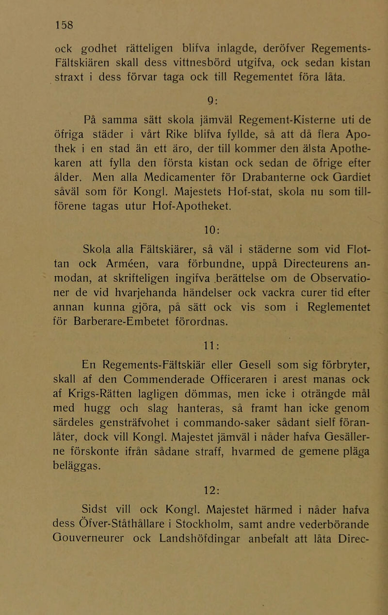 ock godhet rätteligen blifva inlagde, deröfver Regements- Fältskiären skall dess vittnesbörd utgifva, ock sedan kistan straxt i dess förvar taga ock till Regementet föra låta. 9: På samma sätt skola jämväl Regement-Kisterne uti de öfriga städer i vårt Rike blifva fyllde, så att då flera Apo- thek i en stad än ett äro, der till kommer den älsta Apothe- karen att fylla den första kistan ock sedan de öfrige efter ålder. Men alla Medicamenter för Drabanterne ock Oardiet såväl som för Kongl. Majestets Hof-stat, skola nu som till- förene tagas utur Hof-Apotheket. 10: Skola alla Fältskiärer, så väl i städerne som vid Flot- tan ock Arméen, vara förbundne, uppå Directeurens an- modan, at skrifteligen ingifva berättelse om de Observatio- ner de vid hvarjehanda händelser ock vackra curer tid efter annan kunna gjöra, på sätt ock vis som i Reglementet för Barberare-Embetet förordnas. 11: En Regements-Fältskiär eller Gesell som sig förbryter, skall af den Commenderade Officeraren i arest manas ock af Krigs-Rätten lagligen dömmas, men icke i oträngde mål med hugg och slag hanteras, så framt han icke genom särdeles gensträfvohet i commando-saker sådant sielf föran- låter, dock vill Kongl. Majestet jämväl i nåder hafva Oesäller- ne förskonte ifrån sådane straff, hvarmed de gemene pläga beläggas. 12: Sidst vill ock Kongl. Majestet härmed i nåder hafva dess Öfver-Ståthållare i Stockholm, samt andre vederbörande Gouverneurer ock Landshöfdingar anbefalt att låta Direc-