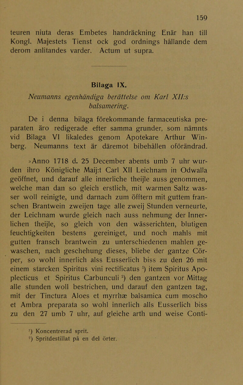 teuren niuta deras Embetes handräckning Enär han till Kongl. Majestets Tienst ock god ordnings hållande dem derom anlitandes varder. Actum ut supra. Bilaga IX. Neumanns egenhändiga berättelse oni Karl XII.s balsamering. De i denna bilaga förekommande farmaceutiska pre- paraten äro redigerade efter samma grunder, som nämnts vid Bilaga VI likaledes genom Apotekare Arthur Win- berg. Neumanns text är däremot bibehållen oförändrad. »Anno 1718 d. 25 December abents umb 7 uhr wur- den ihro Königliche Mai]:t Carl XII Leichnam in Odwalla geöffnet, und darauf alle innerliche theijie auss genommen, welche man dan so gleich erstlich, mit warmen Saltz was- ser woll reinigte, und darnach zum öfftern mit guttem fran- schen Brantwein zweijen tage alle zweij Stunden verneurte, der Leichnam wurde gleich nach auss nehmung der Inner- lichen theijie, so gleich von den wässerichten, blutigen feuchtigkeiten bestens gereiniget, und noch mahls mit gutten fransch brantwein zu unterschiedenen mahlen ge- waschen, nach geschehung dieses, bliebe der gantze Cör- per, so wohl innerlich alss Eusserlich biss zu den 26 mit einem starcken Spiritus vini rectificatus item Spiritus Apo- plecticus et Spiritus Carbunculi -) den gantzen vor Mittag alle stunden woll bestrichen, und darauf den gantzen tag, mit der Tinctura Aloes et myrrhae balsamica cum moscho et Ambra preparata so wohl innerlich alls Eusserlich biss zu den 27 umb 7 uhr, auf gleiche arth und weise Conti- 9 Koncentrerad sprit. -) Spritdestillat på en del örter.