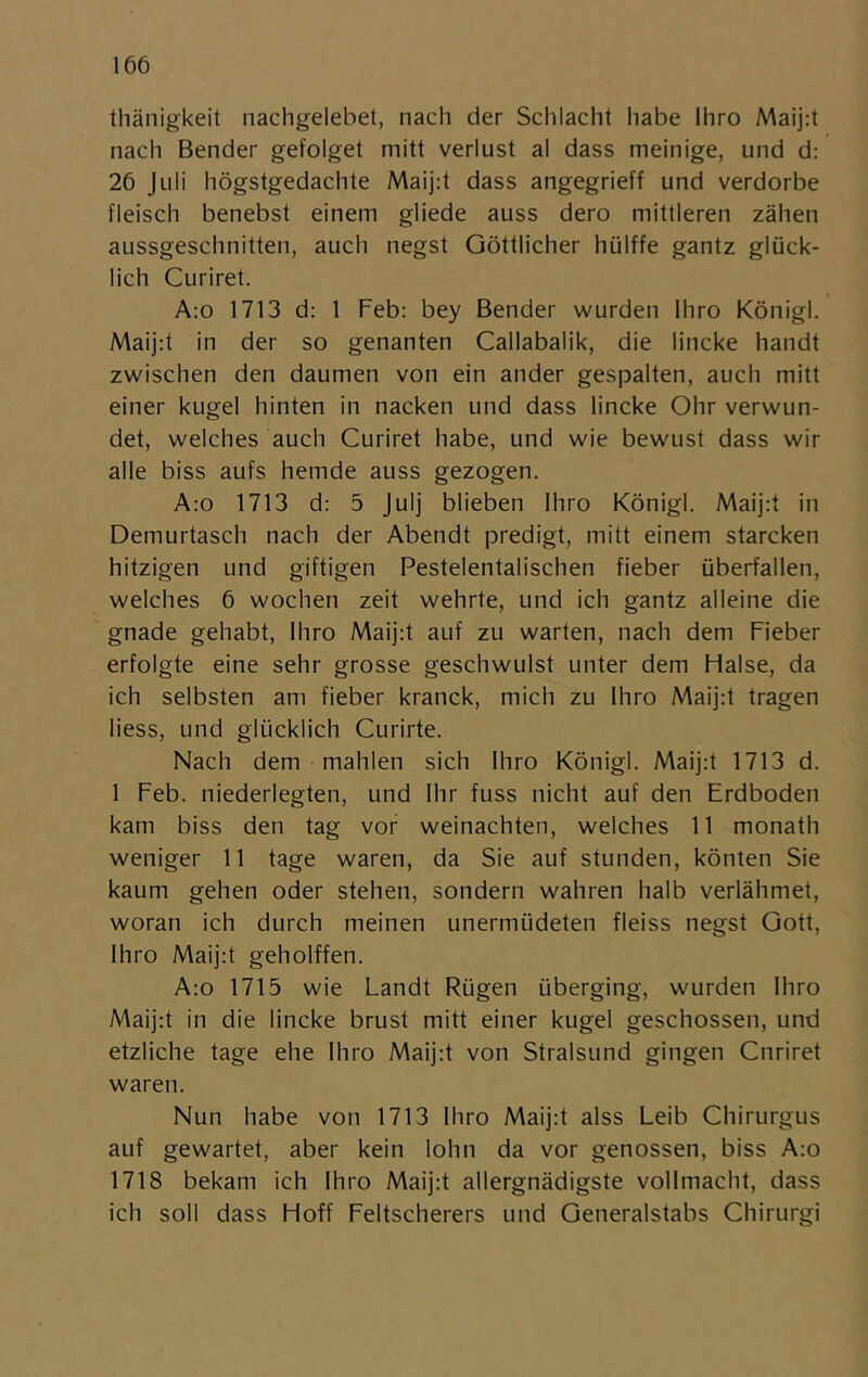 thänigkeit nachgelebet, nach der Schlacht habe Ihro Maij:t nach Bender gefolget mitt verlust al dass meinige, und d: 26 Juli högstgedachte Maij:t dass angegrieff und verdorbe fleisch benebst einem gliede auss dero mittleren zähen aussgeschnitten, auch negst Göttlicher hiilffe gantz gliick- lich Curiret. A:o 1713 d: 1 Feb: bey Bender wurden Ihro Königl. Maij:t in der so genanten Callabalik, die lincke handt zwischen den daumen von ein ander gespalten, auch mitt einer kugel hinten in nacken und dass lincke Ohr verwun- det, welches auch Curiret habe, und wie bewust dass wir alle biss aufs hemde auss gezogen. A:o 1713 d: 5 julj blieben Ihro Königl. Maij:t in Demurtasch nach der Abendt predigt, mitt einem starcken hitzigen und giftigen Pestelentalischen fieber iiberfallen, welches 6 wochen zeit wehrte, und ich gantz alleine die gnade gehabt, Ihro Maij:t auf zu warten, nach dem Fieber erfolgte eine sehr grosse geschwulst unter dem Halse, da ich selbsten am fieber kranck, mich zu Ihro Maij:t trägen liess, und glucklich Curirte. Nach dem mahlen sich Ihro Königl. Maij:t 1713 d. 1 Feb. niederlegten, und Ihr fuss nicht auf den Erdboden kam biss den tag vor weinachten, welches 11 monath weniger 11 tage waren, da Sie auf stunden, könten Sie kaum gehen oder stehen, sondern wahren halb verlähmet, woran ich durch meinen unermiideten fleiss negst Gott, Ihro Maij:t geholffen. A:o 1715 wie Landt Riigen iiberging, wurden Ihro Maij:t in die lincke brust mitt einer kugel geschossen, und etzliche tage ehe Ihro Maij;t von Stralsund gingen Curiret waren. Nun habe von 1713 Ihro Maij:t alss Leib Chirurgus auf gewartet, aber kein lohn da vor genossen, biss A:o 1718 bekam ich Ihro Maij:t allergnädigste vollmacht, dass ich soll dass Hoff Feltscherers und Generalstabs Chirurgi