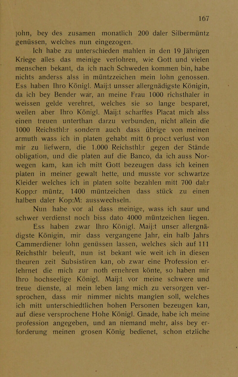 |ohn, bey des zusamen monatlich 200 daler Silbermiintz geniissen, welches nun eingezogen. Ich habe zu unterschieden mahlen in den lOJährigen Kriege alles das meinige verlohren, wie Gott und vielen menschen bekant, da ich nach Schweden kommen bin, habe nichts anderss alss in muntzzeichen mein lohn genossen. Ess haben Ihro Königl. Maij:t unsser allergnädigste Königin, da ich bey Bender war, an meine Frau 1000 richsthaler in weissen gelde verehret, welches sie so lange besparet, weilen aber Ihro Königl. Maijd scharffes Placat mich alss einen treuen unterthan darzu verbunden, nicht allein die 1000 Reichsthhr sondern auch dass iibrige von meinen armuth wass ich in plåten gehabt mitt 6 proc:t verlust von mir zu liefwern, die 1.000 Reichsthhr gegen der Stände obligation, und die plåten auf die Banco, da ich auss Nor- wegen kam, kan ich mitt Gott bezeugen dass ich keinen plåten in meiner gewalt hette, und musste vor schwartze Kleider welches ich in plåten solte bezahlen mitt 700 dahr Kopp:r miintz, 1400 miintzeichen dass stiick zu einen halben daler Kop:M: ausswechseln. Nun habe vor al dass meinige, wass ich saur und schwer verdienst noch biss dato 4000 miintzeichen liegen. Ess haben zwar Ihro Königl. Maij:t unser allergnä- digste Königin, mir dass vergangene Jahr, ein halb Jahrs Cammerdiener lohn genussen lassen, welches sich auf 111 Reichsthlr beleuft, nun ist bekant wie weit ich in diesen theuren zeit Subsistiren kan, ob zwar eine Profession er- lehrnet die mich zur noth ernehren könte, so haben mir Ihro hochseelige Königl. Maij:t vor meine schwere und treue dienste, al mein leben lang mich zu versorgen ver- sprochen, dass mir nimmer nichts manglen soll, welches ich mitt unterschiedtlichen hohen Personen bezeugen kan, auf diese versprochene Hohe Königl. Gnade, habe ich meine profession angegeben, und an niemand mehr, alss bey er- forderung meinen grosen König bedienet, schon etzliche