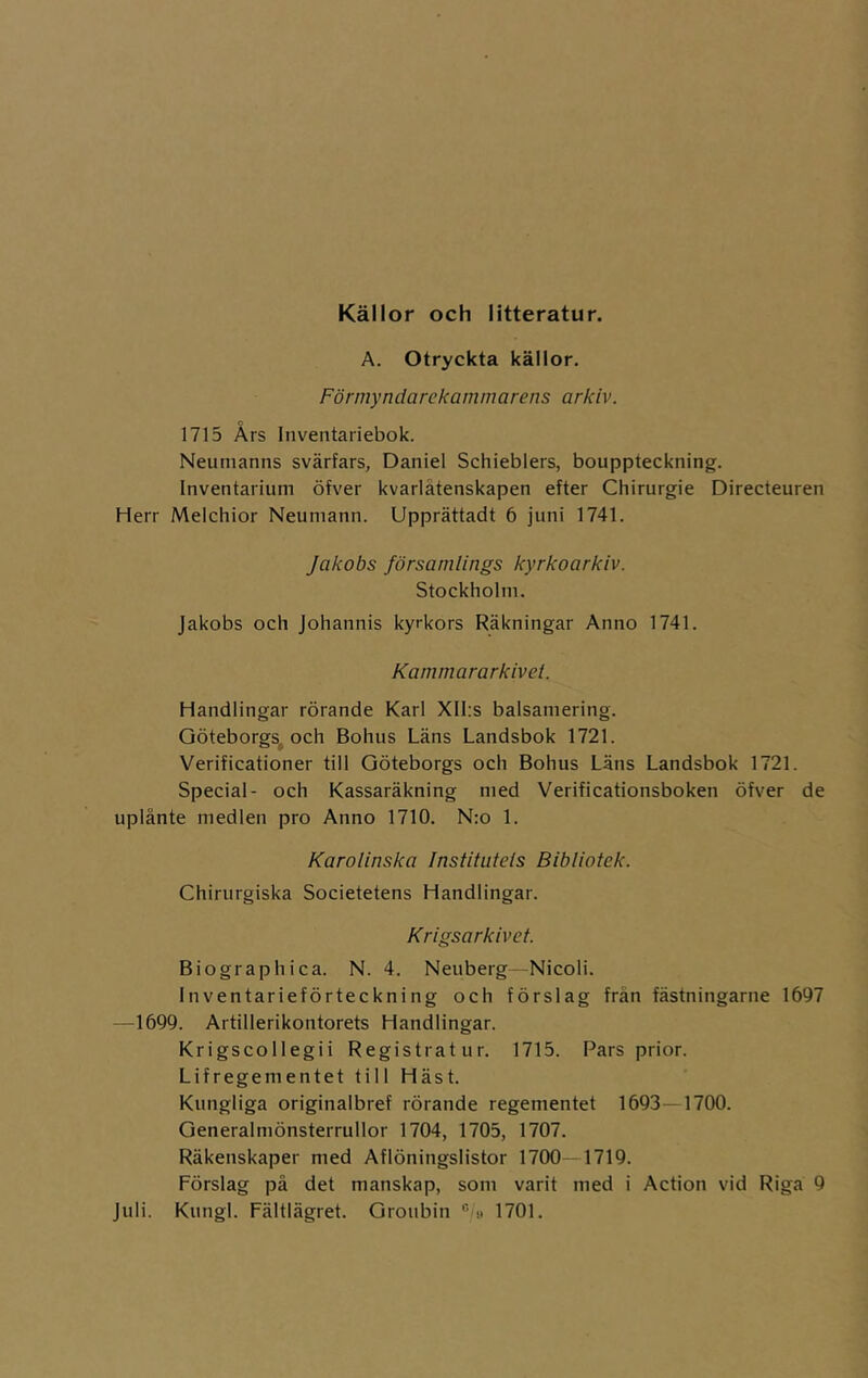 Källor och litteratur. A. Otryckta källor. Förmyndarekammarens arkiv. 1715 Års Inventariebok. Neumanns svärfars, Daniel Schieblers, bouppteckning. Inventarium öfver kvarlåtenskapen efter Chirurgie Directeuren Herr Melchior Neuniann. Upprättadt 6 juni 1741. Jakobs församlings kyrkoarkiv. Stockholm. Jakobs och johannis kyrkors Räkningar Anno 1741. Kammararkivet Handlingar rörande Karl Xll:s balsamering. Göteborgs^ och Bohus Läns Landsbok 1721. Verificationer till Göteborgs och Bohus Läns Landsbok 1721. Special- och Kassaräkning med Verificationsboken öfver de uplånte medlen pro Anno 1710. N;o 1. Karolinska Institutels Bibliotek. Chirurgiska Societetens Handlingar. Krigsarkivet. Biographica. N. 4. Neuberg—Nicoli. Inventarieförteckning och förslag frän fästningarne 1697 —1699. Artillerikontorets Handlingar. Krigscollegii Registratur. 1715. Pars prior. Lifregementet till Häst. Kungliga originalbref rörande regementet 1693—1700. Generalmönsterrullor 1704, 1705, 1707. Räkenskaper med Aflöningslistor 1700-1719. Förslag på det manskap, som varit med i Action vid Riga 9 juli. Kungl. Fältlägret. Groubin  h 1701.