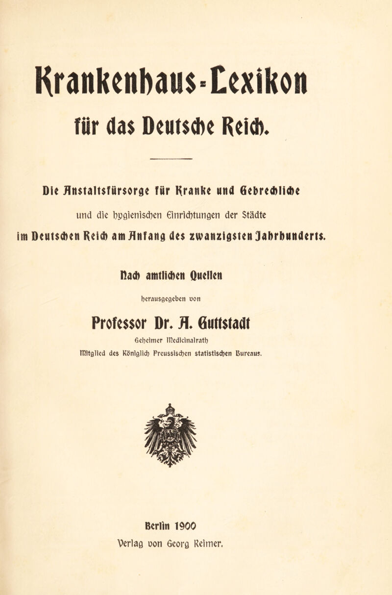 Krankenhaus-Lexikon für das Deutsche Reich. Die Jlnstaltsfürsorge Tür Kraulte und öehredtlicbe und die bygienisdten 6inrid?tungen der Städte im Deutsdten Reid) am Anfang des zwanzigsten Jahrhunderts. Rad) amtlichen Duellen berausgegeben uon Professor Dr. JL Guttstadt Gebeimer ttledicinalratb Mitglied des Königlid) Preussiscben statistischen Bureaus. Berlin 1900 Verlag uon 6eorg Reimer,