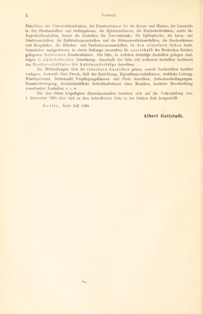 Einschluss der Universitätskliniken, der Krankenhäuser für die Armee und Marine, der Lazarette in den Strafanstalten und Gefängnissen, die Epidemiehäuser, die Kinderheilstätten, sowie die Augenheilanstalten, ferner die Anstalten für Nervenkranke, für Epileptische, die Irren- und Idiotenanstalten, die Entbindungsanstalten und die Hebammenlehranstalten, die Siechenhäuser und Hospitäler, die Blinden- und Taubstummenanstalten in den einzelnen Orten bezw. Gemeinden nachgewiesen, in einem Anhänge ausserdem die ausserhalb des Deutschen Reiches gelegenen Deutschen Krankenhäuser. Die Orte, in welchen derartige Anstalten gelegen sind, folgen in alphabetischer Anordnung; innerhalb der Orte mit mehreren Anstalten bestimmt das Besitzverhältniss die Aufeinanderfolge derselben. Die Mittheilungen über die einzelnen Anstalten geben, soweit Nachrichten darüber Vorlagen, Auskunft über Zweck, Zeit der Errichtung, Eigenthumsverhältnisse, ärztliche Leitung, Wartepersonal, Bettenzahl, Verpflegungsklassen und Preis derselben, Aufnahmebedingungen, Krankenbewegung, durchschnittliche Aufenthaltsdauer eines Kranken, bauliche Beschreibung neuerbauter Anstalten u. s. w. Die den Orten beigefügten Einwohnerzahlen beziehen sich auf die Volkszählung vom 1. Dezember 1895 oder sind an dem betreffenden Orte in der letzten Zeit festgestellt. Berlin, Ende Juli 1900. Albert Guttstadt.