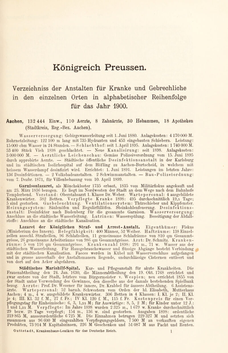 Königreich Preussen. Verzeichnis der Anstalten für Kranke und Gebrechliche in den einzelnen Orten in alphabetischer Reihenfolge für das Jahr 1900. Aachen, 132 444 Einw., 110 Aerzte, 8 Zahnärzte, 30 Hebammen, 18 Apotheken (Stadtkreis, Reg.-Bez. Aachen). Wasserversorgung: Gebirgswasserleitung seit 1. Juni 1880. Anlagekosten: 4 170000 M. Rohrnetzleitung: 122 100 m lang mit 735 Hydranten und 453 eingebauten Schiebern. Leistung: 15000 cbm Wasser in 24 Stunden. — Schlachthof: seit 1. April 1895. Anlagekosten: 1 740 000 M. 53 400 Stück Vieh 1898 geschlachtet. — Neue Kanalisirung: seit 1898. Anlagekosten: 3000000 M. — Aerztliche Leichenschau: Gemäss Polizeiverordnung vom 15. Juni 1895 durch approbirte Aerzte. — Städtische öffentliche Desinfektionsanstalt in der Karlsburg und im städtischen Isolirhospital auf dem Höfling zu Aachen-Burtscheid, in welchem mit heissem Wasserdampf desinfizirt wird. Errichtet: 1. Juni 1891. Leistungen im letzten Jahre: 136 Desinfektionen. — 2 Volksbadeanstalten. 2 Schwimmanstalten. — Bau-Polizeiordnung: vom 7. Dezbr. 1871, für Villenbebauung vom 10. April 1899. Garnisonlazaret, als Mönchskloster 1735 erbaut, 1835 vom Militärfiskus angekauft und am 23. März 1836 bezogen. Es liegt im Nordwesten der Stadt an dem Wege nach dem Bahnhofe Templerbend. Vorstand: Oberstabsarzt 1. Klasse Dr. Weber. Wartepersonal: 4 ausgebildete Krankenwärter. 382 Betten. Verpflegte Kranke 1898: 495 durchschnittlich 19,5 Tage; 5 sind gestorben. Gasbeleuchtung. Ventilationssystem: Thürschieber und Kippfenster. Heizungssystem: Säulenöfen und Regulirfüllöfen. Steinkohlenfeuerung. Desinfektions- anstalt: Desinfektor nach Budenberg für die gesammte Garnison. Wasserversorgung: Anschluss an die städtische Wasserleitung. Latrinen: Wasserspülung. Beseitigung der Abfall- stoffe: Anschluss an die städtische Kanalisation. Lazaret der Königlichen Straf- und Arrest-Anstalt. Eigenthümer: Fiskus (Ministerium des Innern). Belegfähigkeit: 400 Männer, 52 Weiber. Hafträume: 138 Einzel- zellen ausschl. Strafzellen, 96 Schlafzellen, 11 gemeinsame Schlafräume von 810 qm Gesammt- grösse, 26 gemeinsame Arbeitsräume von 986 qm Gesammtgrösse. Arzt: Dr. Schmitz. Kranken- räume: 5 von 116 qm Gesammtgrösse. Krankenzahl 1898: 291 m., 71 w. Wasser aus der städtischen Wasserleitung. Für Hausgebrauchswasser und flüssige Abgänge besteht Verbindung mit der städtischen Kanalisation. Faeces werden in Kübel mit Wasserverschluss aufgefangen und in grosse ausserhalb der Anstaltsmauern liegende, undurchlässige Cisternen entleert und von dort auf den Acker abgefahren. Städtisches Mariahilf-Spital. Kur- und Pflegeanstalt für akute Krankheiten. Die Frauenabtheilung den 24. Jan. 1630, die Männerabtheilung den 19. Okt. 1768 errichtet und zwar erstere von der Stadt, letztere vom Bürgermeister v. Wespien; neu errichtet 1855 von der Stadt unter Verwendung des Gewinnes, den dieselbe aus der damals bestehenden Spielbank bezog. Aerzte: Prof. Dr. Wesener für innere, Dr. Krabbel für äussere Abtheilung. 6 Assistenz- ärzte. Wartepersonal: 52 barmh. Schwestern vom Orden der hl. Elisabeth, Mutterhaus Aachen; 4 m., 4 w. ausgebildete Krankenwärter. 306 Betten in 4 Klassen: I. Kl. je 2; II. Kl. je 4; HI. Kl. 32 f. M., 27 f. Fr.; IV Kl. 120 f. M., 115 f. Fr. Kostenpreis für einen Ver- pflegungstag für Einheimische: 6, 3, 1,2 5 M; für Auswärtige: 8, 5, 2 M; für Kinder unter 12 J.: 1 und 1,25 M. Verpflegte: Im Jahre 1898 wurden 2 325 m., 1 679 w. Kranke durchschnittlich 29 bezw. 28 Tage verpflegt; 154 m., 136 w. sind gestorben. Ausgaben 1898: ordentliche 219 865 M, ausserordentliche 6 725 M. Die Einnahmen betrugen 229 327 M und setzten sich zusammen aus 96 600 M eingezahlten Verpflegungsgeldern, 7 500 M an verkauften eigenen Produkten, 73 914 M Kapitalszinsen, 226 M Geschenken und 51 087 M aus Pacht und Renten. Guttstadt, Krankenhaus-Lexikon für das Deutsche Reioh. \