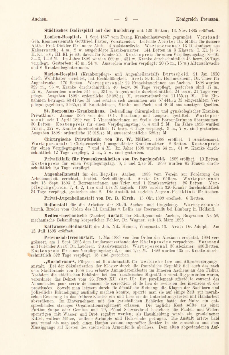 Städtisches Xsolirspital auf der Karlsburg mit 120 Betten; 16. Nov. 1885 eröffnet. Louisen-Hospital. 1. Sept. 1867 vom Evang. Krankenhausverein gegründet. Vorstand: Geh. Kommerzienrath Gottfried Pastor, Vorsitzender. Leitende Aerzte: Dr. Müller für äussere Abth.; Prof. Dinkler für innere Abth. 4 Assistenzärzte. Wartepersonal: 13 Diakonissen aus Kaiserswerth; 4 m., 2 w. ausgebildete Krankenwärter. 144 Betten in 3 Klassen: I. Kl. je 6; II. Kl. je 6; III. Kl. je 60; davon für Kinder 25. Kostenpreis für einen Verpfiegungstag: 8—10, 3—6, 1—2 M. Im Jahre 1898 wurden 669 m., 451 w. Kranke durchschnittlich 46 bezw. 38 Tage verpflegt. Gestorben: 45 m., 24 w. Ausserdem wurden verpflegt: 20 (5 m., 15 w.) Altersschwache und 6 Krankenbegleiterinnen. Marien-Hospital (Krankenpflege- und Augenheilanstalt) Burtscheid. 21. Jan. 1850 durch Wohltliäter errichtet, hat Rechtsfähigkeit. Arzt: S.-R. Dr. Hommelsheim, Dr. Thier für Augenkranke. 170 Betten. Wartepersonal: 22 Franziskanerinnen aus Aachen. 1898 wurden 322 m., 96 w. Kranke durchschnittlich 40 bezw. 96 Tage verpflegt, gestorben sind 17 m., 12 w. Ausserdem wurden 311 m., 234 w. Augenkranke durchschnittlich 24 bezw. 21 Tage ver- pflegt. Ausgaben 1898: ordentliche 52 093,31 M, ausserordentliche 11 155,84 M. Die Ein- nahmen betrugen 60 419,96 M und setzten sich zusammen aus 57 444,13 M eingezahlten Ver- pflegungsgeldern, 2 935,8 3 M Kapitalzinsen, Miethe und Pacht und 40 M aus sonstigen Quellen. St. Borromäus- Krankenhaus. Behandlung chirurgischer und gynäkologischer Kranken. Privatklinik. Januar 1895 von den DDr. Beaukamp und Longard gestiftet. Warteper- sonal: seit 1. April 1899 von 7 Vincentinerinnen an Stelle der Borromäerinnen übernommen. 30 Betten. Kosten preis für einen Verpflegungstag: 6, 4 und 2 M. Im Jahre 1898 wurden 173 m., 227 w. Kranke durchschnittlich 17 bezw. 6 Tage verpflegt, 3 m., 7 w. sind gestorben, Ausgaben 1898: ordentliche 15 918,80 M, ausserordentliche 628,33 M. Chirurgische Privatklinik von Dr. W. Müller. 1888 eröffnet. 1 Assistenzarzt. Wartepersonal: 1 Christenserin; 1 ausgebildeter Krankenwärter. 8 Betten. Kostenpreis für einen Verpflegungstag: 7 und 4 M. Im Jahre 1898 wurden 34 m., 81 w. Kranke durch- schnittlich 12 Tage verpflegt, 2 m., 2 w. sind gestorben. Privatklinik für Frauenkrankheiten von Dr. Springsfeld. 18S9 eröffnet. 10 Betten. Kostenpreis für einen Verpflegungstag: 8, 5 und 2,5 0 M. 1898 wurden 65 Frauen durch- schnittlich 9,6 Tage verpflegt. Augenheilanstalt für den Reg.-Bez. Aachen. 1888 vom Verein zur Förderung der Arbeitsamkeit errichtet, besitzt Rechtsfähigkeit. Arzt: Dr. Vüllers. Wartepersonal: seit 15. Sept. 1893 5 Borromäerinnen aus Trier und 1 Krankenwärter. 26 Betten. Ver- pflegungspreis: 7, 4, 2, 1,50 und 1,25 M täglich. 1898 wurden 320 Kranke durchschnittlich 34 Tage verpflegt, gestorben sind 2. Die Anstalt ist zugleich Augen-Poliklinik für Aachen. Privat-Augenheilanstalt von Dr. B. Kirch. 15. Okt. 1899 eröffnet. 6 Betten. Heilanstalt für die Arbeiter der Stadt Aachen und Umgebung. Wartepersonal: barmh. Brüder vom Orden des lil. Camillus v. Lellis aus Roermondt bei Limburg in Holland. Medico »mechanische (Zander) Anstalt der Stadtgemeinde Aachen, Boxgraben Nr. 58, mechanische Behandlung körperlicher Fehler, Dr. Wagner, seit 15. März 1895. Kaltwasser-Heilanstalt des Joh. Nik. Heinen, Vincenzstr. 13. Arzt: Dr. Adolph. Am 15. Juli 1895 eröffnet. Provinzial-Irrenanstalt. 1. Mai 1883 von dem Orden der Alexianer errichtet, 1884 ver- grössert, am 1. Sept. 1895 dem Landarmenverbande der Rheinprovinz verpachtet. Vorstand und leitender Arzt: Dr. Lauderer. 2 Assistenzärzte. Wartepersonal: 36 Alexianer. 400Betten. Kostenpreis für einen Verpflegungstag: 2,5 0 und 1,3 5 M. 1898 wurden 435 m. Kranke durch- schnittlich 322 Tage verpflegt, 18 sind gestorben. „Mariahrunna? Pflege- und Bewahranstalt für weibliche Irre und Altersversorgungs- anstalt. Bei der Säkularisation der Klöster durch die französiche Republik fiel auch das nach dem Stadtbrande von 1656 neu erbaute Annunciatenkloster im Inneren Aachens an den Fiskus. Nachdem die städtischen Behörden bei den französischen Majestäten vorstellig geworden waren, verordnete das Dekret vom 23. Fruct. XII. (Art. II): Est pareillement affecte le couvent des Annonciades pour servir de maison de correction et de lieu de reclusion des insensees et des prostituees. Soweit man letztere durch die öffentliche Meinung, die Klagen der Nachbarn und polizeiliche Erkundigung ausfindig machen konnte, sperrte man sie auf einige Zeit zur morali- schen Besserung in das frühere Kloster ein und liess sie die Unterhaltungskosten mit Handarbeit abverdienen. Im Einvernehmen mit den gerichtlichen Behörden hatte der Maire ein ent- sprechendes strenges Organisationsreglement erlassen. Die tägliche Kost sollte aus einer Portion Suppe oder Gemüse und U/2 Pfund Scliwarzbrod bestehen; die Faulen und Wider- spenstigen mit Wasser und Brot regalirt werden; als Hauskleidung wurde ein grauleinener Kittel, wollene Mütze, wollene Strümpfe und Holzschuhe getragen. Die Anstalt artete bald aus, zumal als man auch einen Haufen zusammengeraffter Bettler in sie einschloss und dem Müssiggange auf Kosten des städtischen Armenfonds überliess. Dem alten abgestandenen Auf-