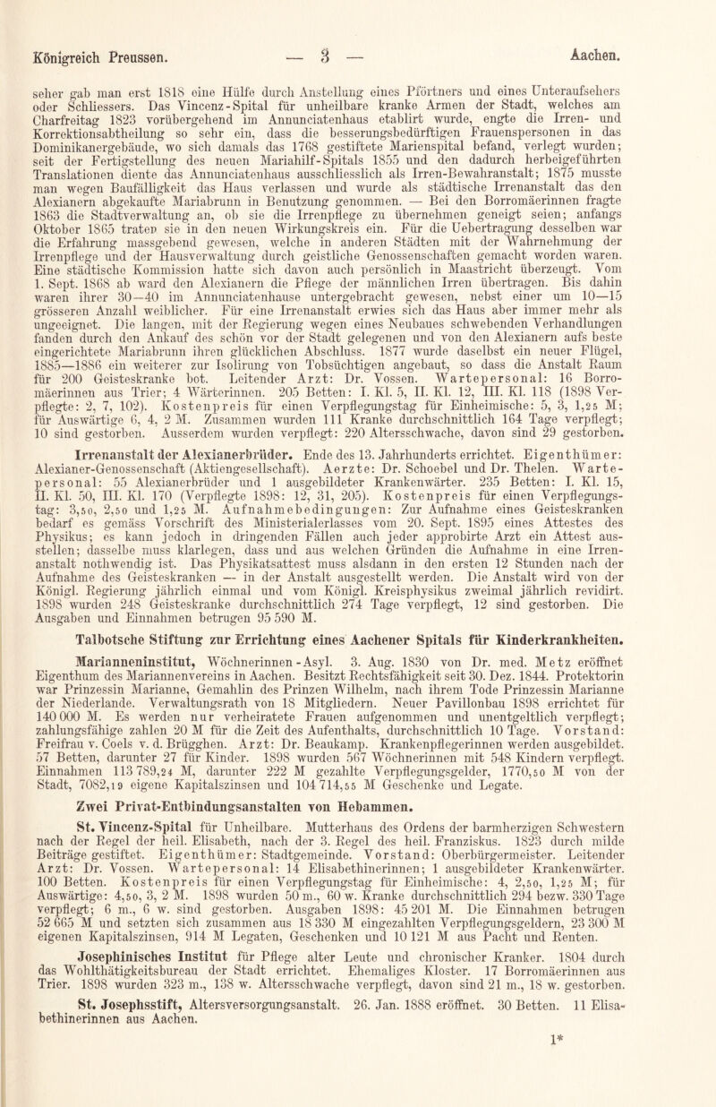 selier gab man erst 1818 eine Hülfe durch Anstellung eines Pförtners und eines Unteraufsehers oder Schliessers. Das Yincenz - Spital für unheilbare kranke Armen der Stadt, welches am Charfreitag 1823 vorübergehend im Annunciatenhaus etablirt wurde, engte die Irren- und Korrektionsabtheilung so sehr ein, dass die besserungsbedürftigen Frauenspersonen in das Dominikanergebäude, wo sich damals das 1768 gestiftete Marienspital befand, verlegt wurden; seit der Fertigstellung des neuen Mariahilf - Spitals 1855 und den dadurch herbeigeführten Translationen diente das Annunciatenhaus ausschliesslich als Irren-Bewahranstalt; 1875 musste man wegen Baufälligkeit das Haus verlassen und wurde als städtische Irrenanstalt das den Alexianern ab gekaufte Mariabrunn in Benutzung genommen. — Bei den Borromäerinnen fragte 1863 die Stadtverwaltung an, ob sie die Irrenpliege zu übernehmen geneigt seien; anfangs Oktober 1865 traten sie in den neuen Wirkungskreis ein. Für die Uebertragung desselben war die Erfahrung massgebend gewesen, welche in anderen Städten mit der Wahrnehmung der Irrenpflege und der Hausverwaltung durch geistliche Genossenschaften gemacht worden waren. Eine städtische Kommission hatte sich davon auch persönlich in Maastricht überzeugt. Vom I. Sept. 1868 ab ward den Alexianern die Pflege der männlichen Irren übertragen. Bis dahin waren ihrer 30—40 im Annunciatenhause untergebracht gewesen, nebst einer um 10—15 grösseren Anzahl weiblicher. Für eine Irrenanstalt erwies sich das Haus aber immer mehr als ungeeignet. Die langen, mit der Regierung wegen eines Neubaues schwebenden Verhandlungen fanden durch den Ankauf des schön vor der Stadt gelegenen und von den Alexianern aufs beste eingerichtete Mariabrunn ihren glücklichen Abschluss. 1877 wurde daselbst ein neuer Flügel, 1885—1886 ein weiterer zur Isolirung von Tobsüchtigen angebaut, so dass die Anstalt Raum für 200 Geisteskranke bot. Leitender Arzt: Dr. Vossen. Wartepersonal: 16 Borro- mäerinnen aus Trier; 4 Wärterinnen. 205 Betten: I. Kl. 5, II. Kl. 12, III. Kl. 118 (1898 Ver- pflegte: 2, 7, 102). Kostenpreis für einen Verpflegungstag für Einheimische: 5, 3, 1,2 5 M; für Auswärtige 6, 4, 2 M. Zusammen wurden 111 Kranke durchschnittlich 164 Tage verpflegt; 10 sind gestorben. Ausserdem wurden verpflegt: 220 Altersscliwache, davon sind 29 gestorben. Irrenanstalt der AlexianerbrMer. Ende des 13. Jahrhunderts errichtet. Eigenthümer: Alexianer-Genossenschaft (Aktiengesellschaft). Aerzte: Dr. Schoebel und Dr. Thelen. Warte- personal: 55 Alexianerbrüder und 1 ausgebildeter Krankenwärter. 235 Betten: I. Kl. 15, II. Kl. 50, IH. Kl. 170 (Verpflegte 1898: 12, 31, 205). Kostenpreis für einen Verpflegungs- tag: 3,50, 2,50 und 1,25 M. Aufnahmebedingungen: Zur Aufnahme eines Geisteskranken bedarf es gemäss Vorschrift des Ministerialerlasses vom 20. Sept. 1895 eines Attestes des Physikus; es kann jedoch in dringenden Fällen auch jeder approbirte Arzt ein Attest aus- stellen; dasselbe muss klarlegen, dass und aus welchen Gründen die Aufnahme in eine Irren- anstalt nothwendig ist. Das Physikatsattest muss alsdann in den ersten 12 Stunden nach der Aufnahme des Geisteskranken — in der Anstalt ausgestellt werden. Die Anstalt wird von der Königl. Regierung jährlich einmal und vom Königl. Kreisphysikus zweimal jährlich revidirt. 1898 wurden 248 Geisteskranke durchschnittlich 274 Tage verpflegt, 12 sind gestorben. Die Ausgaben und Einnahmen betrugen 95 590 M. Talbotsehe Stiftung zur Errichtung eines Aachener Spitals für Kinderkrankheiten. Marinnneninstitut, Wöchnerinnen-Asyl. 3. Aug. 1830 von Dr. med. Metz eröffnet Eigenthum des Mariannenvereins in Aachen. Besitzt Rechtsfähigkeit seit 30. Dez. 1844. Protektorin war Prinzessin Marianne, Gemahlin des Prinzen Wilhelm, nach ihrem Tode Prinzessin Marianne der Niederlande. Verwaltungsrath von 18 Mitgliedern. Neuer Pavillonbau 1898 errichtet für 140 000 M. Es werden nur verheiratete Frauen aufgenommen und unentgeltlich verpflegt; zahlungsfähige zahlen 20 M für die Zeit des Aufenthalts, durchschnittlich 10 Tage. Vorstand: Freifrau v. Coels v. d. Brügghen. Arzt: Dr. Beaukamp. Krankenpflegerinnen werden ausgebildet. 57 Betten, darunter 27 für Kinder. 1898 wurden 567 Wöchnerinnen mit 548 Kindern verpflegt. Einnahmen 113 789,24 M, darunter 222 M gezahlte Verpflegungsgelder, 1770,50 M von der Stadt, 7082,19 eigene Kapitalszinsen und 104 714,5 5 M Geschenke und Legate. Zwei Privat-Entbindungsanstalten von Hebammen. St. Vincenz-Spital für Unheilbare. Mutterhaus des Ordens der barmherzigen Schwestern nach der Regel der heil. Elisabeth, nach der 3. Regel des heil. Franziskus. 1823 durch milde Beiträge gestiftet. Eigenthümer: Stadtgemeinde. Vorstand: Oberbürgermeister. Leitender Arzt: Dr. Vossen. Wartepersonal: 14 Elisabethinerinnen; 1 ausgebildeter Krankenwärter. 100 Betten. Kostenpreis für einen Verpflegungstag für Einheimische: 4, 2,50, 1,2 5 M; für Auswärtige: 4,5 0, 3, 2 M. 1898 wurden 50 m., 60 w. Kranke durchschnittlich 294 bezw. 330 Tage verpflegt; 6 m., 6 w. sind gestorben. Ausgaben 1898: 45 201 M. Die Einnahmen betrugen 52 665 M und setzten sich zusammen aus 18 330 M eingezahlten Verpflegungsgeldern, 23 300 M eigenen Kapitalszinsen, 914 M Legaten, Geschenken und 10 121 M aus Pacht und Renten. Josephinisches Institut für Pflege alter Leute und chronischer Kranker. 1804 durch das Wohlthätigkeitsbureau der Stadt errichtet. Ehemaliges Kloster. 17 Borromäerinnen aus Trier. 1898 wurden 323 m., 138 w. Altersschwache verpflegt, davon sind 21 m., 18 w. gestorben. St. Josephsstift, Altersversorgungsanstalt. 26. Jan. 1888 eröffnet. 30 Betten. 11 Elisa- bethinerinnen aus Aachen.