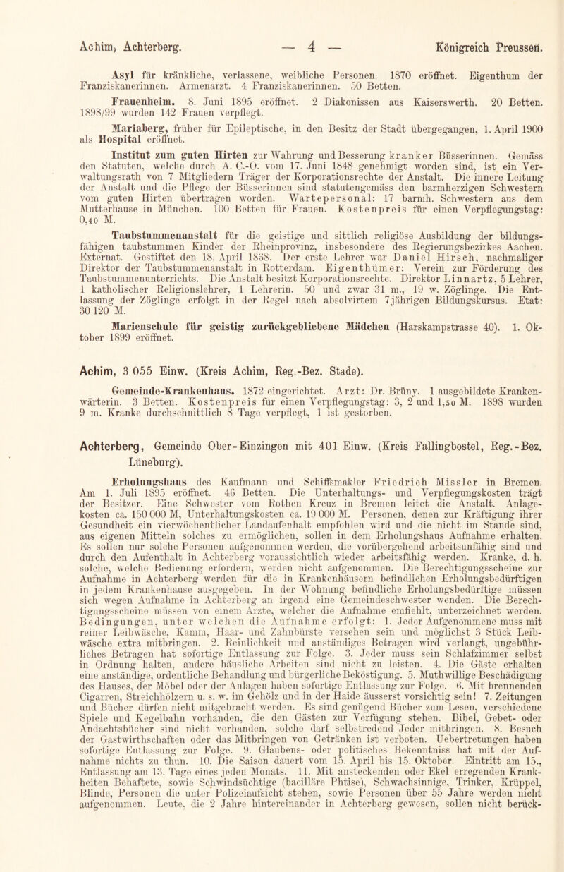 Asyl für kränkliche, verlassene, weibliche Personen. 1870 eröffnet. Eigenthum der Franziskanerinnen. Armenarzt. 4 Franziskanerinnen. 50 Betten. Frauenheim. 8. Juni 1895 eröffnet. 2 Diakonissen aus Kaiserswerth. 20 Betten. 1898/99 wurden 142 Frauen verpflegt. Mariaberg, früher für Epileptische, in den Besitz der Stadt übergegangen, 1. April 1900 als Hospital eröffnet. Institut zum guten Hirten zur Wahrung und Besserung kranker Büsserinnen. Gemäss den Statuten, welche durch A. C.-O. vom 17. Juni 1848 genehmigt worden sind, ist ein Ver- waltungsrath von 7 Mitgliedern Träger der Korporationsrechte der Anstalt. Die innere Leitung der Anstalt und die Pflege der Büsserinnen sind statutengemäss den barmherzigen Schwestern vom guten Hirten übertragen worden. Wartepersonal: 17 barmh. Schwestern aus dem Mutterhause in München. 100 Betten für Frauen. Kostenpreis für einen Verpflegungstag: 0,40 M. Taubstummenanstalt für die geistige und sittlich religiöse Ausbildung der bildungs- fähigen taubstummen Kinder der Rheinprovinz, insbesondere des Regierungsbezirkes Aachen. Externat. Gestiftet den 18. April 1838. Der erste Lehrer war Daniel Hirsch, nachmaliger Direktor der Taubstummenanstalt in Rotterdam. Eigenthümer: Verein zur Förderung des Taubstummenunterrichts. Die Anstalt besitzt Korporationsrechte. Direktor Linnartz, 5 Lehrer, 1 katholischer Religionslehrer, 1 Lehrerin. 50 und zwar 31 m., 19 w. Zöglinge. Die Ent- lassung der Zöglinge erfolgt in der Regel nach absolvirtem 7jährigen Bildungskursus. Etat: 30 120 M. Marienschule für geistig zurückgebliebene Mädchen (Harskampstrasse 40). 1. Ok- tober 1899 eröffnet. Achim, 3 055 Einw. (Kreis Achim, Reg.-Bez. Stade). Gemeinde-Krankenhaus. 1872 eingerichtet. Arzt: Dr. Brüny. 1 ausgebildete Kranken- wärterin. 3 Betten. Kostenpreis für einen Verpflegungstag: 3, 2 und 1,50 M. 1898 wurden 9 m. Kranke durchschnittlich 8 Tage verpflegt, 1 ist gestorben. Achterberg, Gemeinde Ober-Einzingen mit 401 Einw. (Kreis Fallingbostel, Reg.-Bez. Lüneburg). Erholungshaus des Kaufmann und Schiffsmakler Friedrich Missler in Bremen. Am 1. Juli 1895 eröffnet. 46 Betten. Die Unterhaltungs- und Verpflegungskosten trägt der Besitzer. Eine Schwester vom Rothen Kreuz in Bremen leitet die Anstalt. Anlage- kosten ca. 150 000 M, Unterhaltungskosten ca. 19 000 M. Personen, denen zur Kräftigung ihrer Gesundheit ein vierwöchentlicher Landaufeuhalt empfohlen wird und die nicht im Stande sind, aus eigenen Mitteln solches zu ermöglichen, sollen in dem Erholungshaus Aufnahme erhalten. Es sollen nur solche Personen aufgenommen werden, die vorübergehend arbeitsunfähig sind und durch den Aufenthalt in Achterberg voraussichtlich wieder arbeitsfähig werden. Kranke, d. h. solche, welche Bedienung erfordern, werden nicht aufgenommen. Die Berechtigungsscheine zur Aufnahme in Achterberg werden für die in Krankenhäusern befindlichen Erholungsbedürftigen in jedem Krankenhause ausgegeben. In der Wohnung befindliche Erholungsbedürftige müssen sich wegen Aufnahme in Achterberg an irgend eine Gemeindeschwester wenden. Die Berech- tigungsscheine müssen von einem Arzte, welcher die Aufnahme emfiehlt, unterzeichnet werden. Bedingungen, unter welchen die Aufnahme erfolgt: 1. Jeder Aufgenommene muss mit reiner Leibwäsche, Kamm, Haar- und Zahnbürste versehen sein und möglichst 3 Stück Leib- wäsche extra mitbringen. 2. Reinlichkeit und anständiges Betragen wird verlangt, ungebühr- liches Betragen hat sofortige Entlassung zur Folge. 3. Jeder muss sein Schlafzimmer selbst in Ordnung halten, andere häusliche Arbeiten sind nicht zu leisten. 4. Die Gäste erhalten eine anständige, ordentliche Behandlung und bürgerliche Beköstigung. 5. Muthwillige Beschädigung des Hauses, der Möbel oder der Anlagen haben sofortige Entlassung zur Folge. 6. Mit brennenden Cigarren, Streichhölzern u. s. w. im Gehölz und in der Haide äusserst vorsichtig sein! 7. Zeitungen und Bücher dürfen nicht mitgebracht werden. Es sind genügend Bücher zum Lesen, verschiedene Spiele und Kegelbahn vorhanden, die den Gästen zur Verfügung stehen. Bibel, Gebet- oder Andachtsbücher sind nicht vorhanden, solche darf selbstredend Jeder mitbringen. 8. Besuch der Gastwirthschaften oder das Mitbringen von Getränken ist verboten. Uebertretungen haben sofortige Entlassung zur Folge. 9. Glaubens- oder politisches Bekenntniss hat mit der Auf- nahme nichts zu tliun. 10. Die Saison dauert vom 15. April bis 15. Oktober. Eintritt am 15., Entlassung am 13. Tage eines jeden Monats. 11. Mit ansteckenden oder Ekel erregenden Krank- heiten Behaftete, sowie Schwindsüchtige (bacilläre Plitise), Schwachsinnige, Trinker, Krüppel, Blinde, Personen die unter Polizeiaufsicht stehen, sowie Personen über 55 Jahre werden nicht aufgenommen. Leute, die 2 Jahre hintereinander in Achterberg gewesen, sollen nicht berück-