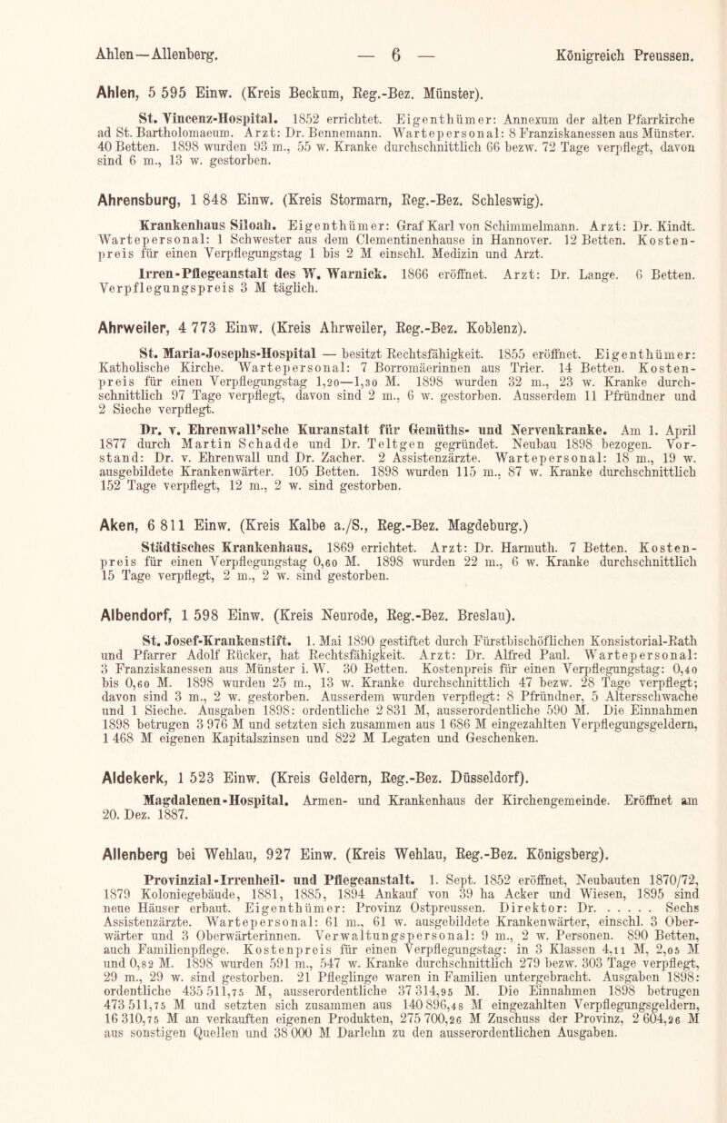 Ahlen, 5 595 Einw. (Kreis Beckum, Reg.-Bez. Münster). St. Yincenz-Hospital. 1852 errichtet. Eigenthümer: Annexion der alten Pfarrkirche ad St. Bartholomaeuir). Arzt: Dr. Bennemann. Wartepersonal: 8 Franziskanessen ans Münster. 40 Betten. 1898 wurden 93 m., 55 w. Kranke durchschnittlich 66 bezw. 72 Tage verpflegt, davon sind 6 m., 13 w. gestorben. Ahrensburg, 1 848 Einw. (Kreis Stormarn, Reg.-Bez. Schleswig). Krankenhaus Siloall. Eigenthümer: Graf Karl von Schimmelmann. Arzt: Dr. Kindt. Wartepersonal: 1 Schwester aus dem Clementinenhause in Hannover. 12 Betten. Kosten- preis für einen Verpflegungstag 1 bis 2 M einschl. Medizin und Arzt. Irren-Pflegeanstalt des W. Warnick. 1866 eröffnet. Arzt: Dr. Lange. 6 Betten. Verpflegungspreis 3 M täglich. Ahrweiler, 4 773 Einw. (Kreis Ahrweiler, Reg.-Bez. Koblenz). St. Maria-Josephs-Hospital —besitzt Rechtsfähigkeit. 1855 eröffnet. Eigenthümer: Katholische Kirche. Warte personal: 7 Borromäerinnen aus Trier. 14 Betten. Kosten- preis für einen Verpflegungstag 1,20—1,3o M. 1898 wurden 32 m., 23 w. Kranke durch- schnittlich 97 Tage verpflegt, davon sind 2 m., 6 w. gestorben. Ausserdem 11 Pfründner und 2 Sieche verpflegt. Pr. v. EhrenwalPsche Kuranstalt für Gemüths- und Nervenkranke. Am 1. April 1877 durch Martin Schadde und Dr. Teltgen gegründet. Neubau 1898 bezogen. Vor- stand: Dr. v. Ehrenwall und Dr. Zacher. 2 Assistenzärzte. Wartepersonal: 18 m., 19 w. ausgebildete Krankenwärter. 105 Betten. 1898 wurden 115 m., 87 w. Kranke durchschnittlich 152 Tage verpflegt, 12 m., 2 w. sind gestorben. Aken, 6 811 Einw. (Kreis Kalbe a./S., Reg.-Bez. Magdeburg.) Städtisches Krankenhaus. 1869 errichtet. Arzt: Dr. Harmuth. 7 Betten. Kosten- preis für einen Verpflegungstag 0,60 M. 1898 wurden 22 m., 6 w. Kranke durchschnittlich 15 Tage verpflegt, 2 m., 2 w. sind gestorben. Albendorf, 1 598 Einw. (Kreis Neurode, Reg.-Bez. Breslau). St. Josef-Krankenstift. 1. Mai 1890 gestiftet durch Fürstbischöflichen Konsistorial-Rath und Pfarrer Adolf Rücker, hat Rechtsfähigkeit. Arzt: Dr. Alfred Paul. Wartepersonal: 3 Franziskanessen aus Münster i. W. 30 Betten. Kostenpreis für einen Verpflegungstag: 0,40 bis 0,6o M. 1898 wurden 25 m., 13 w. Kranke durchschnittlich 47 bezw. 28 Tage verpflegt; davon sind 3 m., 2 w. gestorben. Ausserdem wurden verpflegt: 8 Pfründner, 5 Altersschwache und 1 Sieche. Ausgaben 1898: ordentliche 2 831 M, ausserordentliche 590 M. Die Einnahmen 1898 betrugen 3 976 M und setzten sich zusammen aus 1 686 M eingezahlten Verpflegungsgeldern, 1 468 M eigenen Kapitalszinsen und 822 M Legaten und Geschenken. Aldekerk, 1 523 Einw. (Kreis Geldern, Reg.-Bez. Düsseldorf). Magdalenen-Hospital. Armen- und Krankenhaus der Kirchengemeinde. Eröffnet am 20. Dez. 1887. Allenberg bei Wehlau, 927 Einw. (Kreis Wehlau, Reg.-Bez. Königsberg). Provinzial -Irrenheil- und Pflegeanstalt. 1. Sept. 1852 eröffnet, Neubauten 1870/72, 1879 Koloniegebäude, 1881, 1885, 1894 Ankauf von 39 ha Acker und Wiesen, 1895 sind neue Häuser erbaut. Eigenthümer: Provinz Ostpreussen. Direktor: Dr Sechs Assistenzärzte. Wartepersonal: 61 m., 61 w. ausgebildete Krankenwärter, einschl. 3 Ober- wärter und 3 Oberwärterinnen. Verwaltungspersonal: 9 m., 2 w. Personen. 890 Betten, auch Familienpflege. Kostenpreis für einen Verpflegungstag: in 3 Klassen 4,n M, 2,0 5 M und 0,82 M. 1898 wurden 591 m., 547 w. Kranke durchschnittlich 279 bezw. 303 Tage verpflegt, 29 m., 29 w. sind gestorben. 21 Pfleglinge waren in Familien untergebracht. Ausgaben 1898: ordentliche 435 511,75 M, ausserordentliche 37 314,95 M. Die Einnahmen 1898 betrugen 473 511,75 M und setzten sich zusammen aus 140 896,48 M eingezahlten Verpflegungsgeldern, 16 310,75 M an verkauften eigenen Produkten, 275 700,26 M Zuschuss der Provinz, 2 604,26 M aus sonstigen Quellen und 38 000 M Darlehn zu den ausserordentlichen Ausgaben.