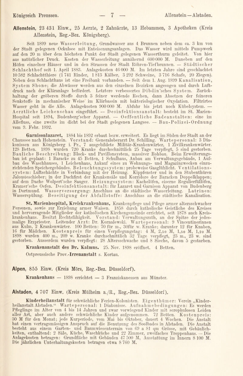 Allenstein, 23 431 Einw., 25 Aerzte, 2 Zahnärzte, 13 Hebammen, 3 Apotheken (Kreis Allenstein, Keg.-Bez. Königsberg). Seit 1899 neue Wasserleitung, Grundwasser aus 4 Brunnen neben dem ca. 3 km von der Stadt gelegenen Ockulsee mit Enteisenungsanlagen. Bas Wasser wird mittels Pumpwerk auf den 20 m über dem höchsten Punkt der Stadt gelegenen Wasserthurm geleitet. Von hier aus natürlicher Druck. Kosten der Wasserleitung annähernd 600 000 M. Daneben auf den Höfen einzelner Häuser und in den Strassen der Stadt Röhren-Tiefbrunnen. — Städtischer Schlachthof seit 1. April 1883. Anlagekosten 46 000 M. Im letzten Jahre sind geschlachtet 10 582 Schlachtthiere (1741 Rinder, 1813 Kälber, 3 292 Schweine, 3 716 Schafe, 20 Ziegen). Neben dem Schlachthaus ist eine Freibank vorhanden. — Seit dem 1. Aug. 1899 Kanalisation, System Shone; die Abwässer werden aus den einzelnen Bezirken angesogen und durch Luft- druck nach der Kläranlage befördert. Letztere verbessertes Dibdin’sches System. Zurück- haltung der gröberen Stoffe durch 3 feiner werdende Rechen, dann Absetzen der feineren Senkstoffe in mechanischer Weise im Klärbassin mit bakteriologischer Oxydation. Filtrirtes Wasser geht in die Alle. Anlagekosten 900 000 M. Abfuhr bis jetzt noch Kübelsystem. — Aerztliche Leichenschau eingeführt. — Desinfektionsanstalt: besteht im St. Marien- Hospital seit 1894, Budenberg’scher Apparat. — Oe ff entliehe Badeanstalten: eine im Allefluss, eine zweite im dicht bei der Stadt gelegenen Langsee. — Bau-Polizei-Ordnung vom 9. Febr. 1892. Garnisonlazaret. 1884 bis 1892 erbaut bezw. erweitert. Es liegt im Süden der Stadt an der Chaussee nach Hohenstein. Vorstand: Generaloberarzt Dr. Schilling. Wartepersonal: 3 Dia- konissen aus Königsberg i. Pr., 7 ausgebildete Militär-Krankenwärter, 1 Zivilkrankenwärter. 128 Betten. 1898 wurden 720 Kranke durchschnittlich 25 Tage verpflegt, 5 sind gestorben. Bauliche Beschreibung: Block- und Pavillonsystem, massiver Rohbau. Beim Erweiterungs- bau ist geplant: 1 Baracke zu 45 Betten, 1 Schulhaus, Anbau am Verwaltungsgebäude, 1 Auf- bau des Waschhauses, 1 Leichenhaus, Ankauf eines zu Wohnungs- und Magazinzwecken einzu- richtenden Speichergebäudes. Beleuchtungssystem: probeweise Gasglühlicht. Ventilations- system: Luftschächte in Verbindung mit der Heizung. Kippfenster und in den Stubenthüren Jalousieschieber; in der Dachfirst der Krankensäle und Korridore der Baracken Doppelklappen; auf dem Dache Wolpert’sche Sauger. Heizungssystem: Kachelöfen, eiserne Regulierfüllöfen, Kram er’sehe Oefen. Desinfektionsanstalt: für Lazaret und Garnison Apparat von Budenberg in Dortmund. Wasserversorgung: Anschluss an die städtische Wasserleitung. Latrinen: Wasserspülung. Beseitigung der Abfallstoffe: Anschluss an die städtische Kanalisation. St. Marienhospital, Kreis kranken haus. Krankenpflege und Pflege armer altersschwacher Personen, sowie zur Erziehung armer Waisen. 1858 durch katholische Geistliche des Kreises und hervorragende Mitglieder der katholischen Kirchengemeinde errichtet, seit 1878 auch Kreis- krankenhaus. Besitzt Rechtsfähigkeit. Vorstand: Verwaltungsrath, an der Spitze der jedes- malige Erzpriester. Leitender Arzt: Dr. Kornalewski. Wartepersonal: 9 Vincentinerinnen aus Kulm, 2 Krankenwärter. 100 Betten: 70 für m., 30für w. Kranke; darunter 12 für Knaben, 16 für* Mädchen. Kostenpreis für einen Verpflegungstag: 4 M, 2,50 M, 1,5o M, 1,20 M. 1898 wurden 400 m., 209 w. Kranke durchschnittlich 32 Tage verpflegt, 23 m., 23 w. sind gestorben. Ausserdem wurden verpflegt: 28 Altersschwache und 8 Sieche, davon 5 gestorben. Krankenanstalt des Dr. Kalmus. 25. Nov. 1898 eröffnet. 4 Betten. Ostpreussische Prov.-Irrenanstalt s. Kortau, Alpen, 855 Einw. (Kreis Mörs, Reg.-Bez. Düsseldorf). Krankenhaus — 1898 errichtet — 3 Franziskanessen aus Münster. Alstaden, 4 707 Einw. (Kreis Mülheim a./R., Reg.-Bez. Düsseldorf ). Kinderheilanstalt für schwächliche Ferien-Kolonisten. Eigenthümer: Verein „Kinder- heilanstalt Alstaden.“ Wartepersonal: 1 Diakonisse. Aufnahmebedingungen: Es werden Pfleglinge im Alter von 4 bis 14 Jahren und zwar vorwiegend Kinder mit scrophulosen Leiden aller Art, aber auch andere schwächliche Kinder aufgenommen. 72 Betten. Kosten preis: 30 M für den Monat; jede Kurperiode, vom Mai bis Oktober, dauert 4 Wochen. Die Anstalt hat einen vertragsmässigen Anspruch auf die Benutzung des Soolbades in Alstaden. Die Anstalt besteht aus einem Garten- und Baumwiesenterrain von 69 a 81 qm Grösse, mit Gebäulich- keiten, enthaltend: 2 Säle, Küche, Waschküche und 22 Zimmer, zweifaches Treppenhaus. — Die Anlagekosten betragen: Grundfläche mit Gebäuden 47 500 M, Ausstattung im Innern 8 100 M. Die jährlichen Unterhaltungskosten betragen etwa 8 760 Al,