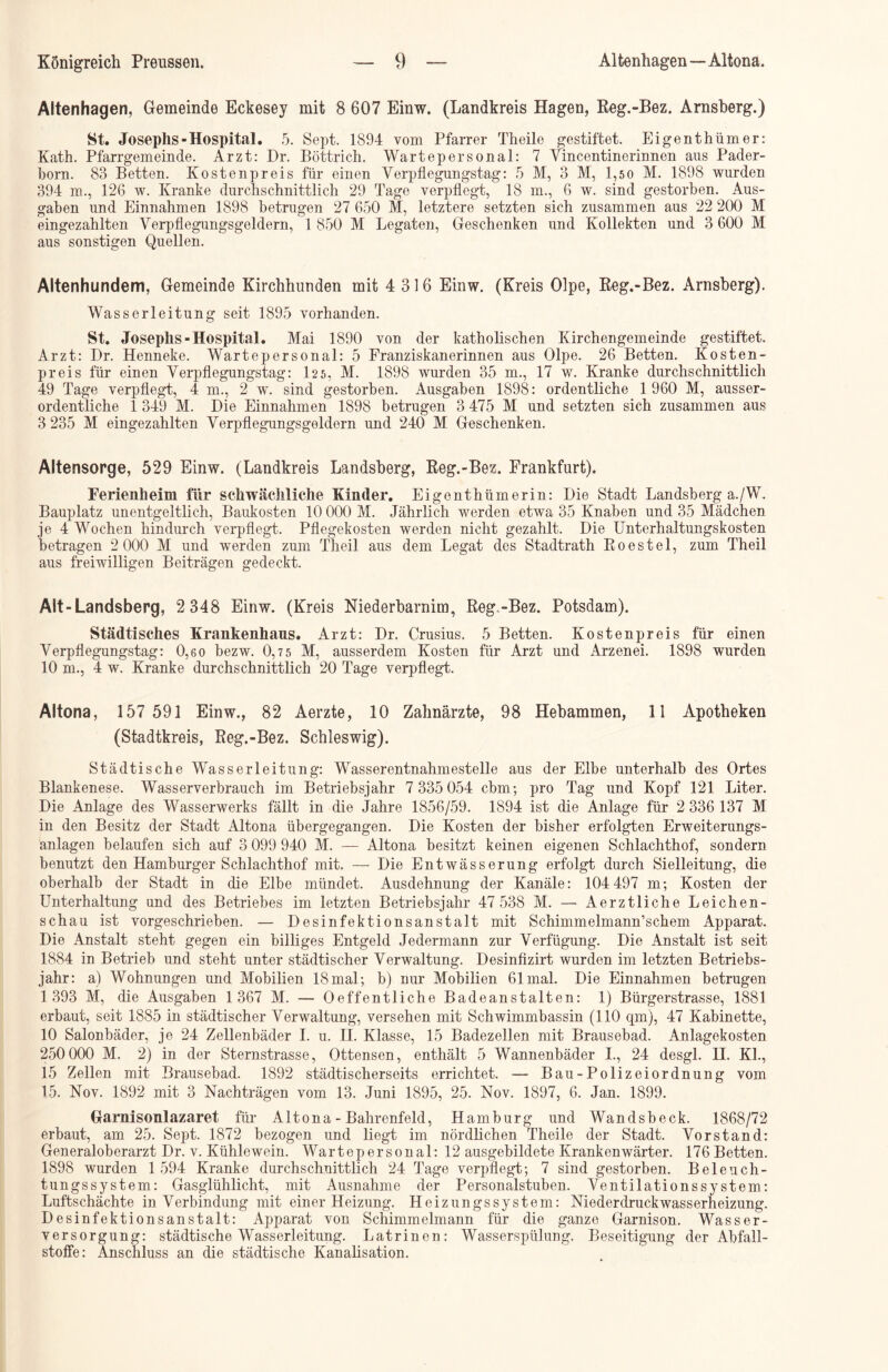 Altenhagen, Gemeinde Eckesey mit 8 607 Einw. (Landkreis Hagen, Reg.-Bez. Arnsberg.) St. Josephs-Hospital. 5. Sept. 1894 vom Pfarrer Theile gestiftet. Eigenthümer: Kath. Pfarrgemeinde. Arzt: Dr. Böttrich, Wartepersonal: 7 Yincentinerinneii aus Pader- born. 83 Betten. Kosten preis für einen Verpflegungstag: 5 M, 3 M, 1,5 0 M. 1898 wurden 394 m., 126 w. Kranke durchschnittlich 29 Tage verpflegt, 18 m., 6 w. sind gestorben. Aus- gaben und Einnahmen 1898 betrugen 27 650 M, letztere setzten sich zusammen aus 22 200 M eingezahlten Yerpflegungsgeldern, 1 850 M Legaten, Geschenken und Kollekten und 3 600 M aus sonstigen Quellen. Altenhundem, Gemeinde Kirchhunden mit 4 316 Einw. (Kreis Olpe, Reg.-Bez. Arnsberg). Wasserleitung seit 1895 vorhanden. St. Josephs-Hospital. Mai 1890 von der katholischen Kirchengemeinde gestiftet. Arzt: Dr. Henneke. Wartepersonal: 5 Franziskanerinnen aus Olpe. 26 Betten. Kosten- preis für einen Yerpflegungstag: 125, M. 1898 wurden 35 m., 17 w. Kranke durchschnittlich 49 Tage verpflegt, 4 m., 2 w. sind gestorben. Ausgaben 1898: ordentliche 1 960 M, ausser- ordentliche 1 349 M. Die Einnahmen 1898 betrugen 3 475 M und setzten sich zusammen aus 3 235 M eingezahlten Yerpflegungsgeldern und 240 M Geschenken. Altensorge, 529 Einw. (Landkreis Landsberg, Reg.-Bez. Frankfurt). Ferienheim für schwächliche Kinder. Eigenthümerin: Die Stadt Landsberg a./W. Bauplatz unentgeltlich, Baukosten 10 000 M. Jährlich werden etwa 35 Knaben und 35 Mädchen je 4 Wochen hindurch verpflegt. Pflegekosten werden nicht gezahlt. Die Unterhaltungskosten betragen 2 000 M und werden zum Theil aus dem Legat des Stadtrath Roestel, zum Theil aus freiwilligen Beiträgen gedeckt. Alt-Landsberg, 2 348 Einw. (Kreis Niederbarnim, Reg.-Bez. Potsdam). Städtisches Krankenhaus. Arzt: Dr. Crusius. 5 Betten. Kostenpreis für einen Yerpflegungstag: 0,60 bezw. 0,75 M, ausserdem Kosten für Arzt und Arzenei. 1898 wurden 10 m., 4 w. Kranke durchschnittlich 20 Tage verpflegt. Altona, 157 591 Einw., 82 Aerzte, 10 Zahnärzte, 98 Hebammen, 11 Apotheken (Stadtkreis, Reg.-Bez. Schleswig). Städtische Wasserleitung: Wasserentnahmestelle aus der Elbe unterhalb des Ortes Blankenese. Wasserverbrauch im Betriebsjahr 7 335 054 cbm; pro Tag und Kopf 121 Liter. Die Anlage des Wasserwerks fällt in die Jahre 1856/59. 1894 ist die Anlage für 2 336 137 M in den Besitz der Stadt Altona übergegangen. Die Kosten der bisher erfolgten Erweiterungs- anlagen belaufen sich auf 3 099 940 M. — Altona besitzt keinen eigenen Schlachthof, sondern benutzt den Hamburger Schlachthof mit. — Die Entwässerung erfolgt durch Sielleitung, die oberhalb der Stadt in die Elbe mündet. Ausdehnung der Kanäle: 104 497 m; Kosten der Unterhaltung und des Betriebes im letzten Betriebsjahr 47 538 M. —• Aerztliche Leichen- schau ist vorgeschrieben. — Desinfektionsanstalt mit SchimmelmamTschem Apparat. Die Anstalt steht gegen ein billiges Entgeld Jedermann zur Verfügung. Die Anstalt ist seit 1884 in Betrieb und steht unter städtischer Verwaltung. Desinfizirt wurden im letzten Betriebs- jahr: a) Wohnungen und Mobilien 18mal; b) nur Mobilien 61 mal. Die Einnahmen betrugen 1 393 M, die Ausgaben 1 367 M. — Oeffentliche Badeanstalten: 1) Bürgerstrasse, 1881 erbaut, seit 1885 in städtischer Verwaltung, versehen mit Schwimmbassin (110 qm), 47 Kabinette, 10 Salonbäder, je 24 Zellenbäder I. u. II. Klasse, 15 Badezellen mit Brausebad. Anlagekosten 250 000 M. 2) in der Sternstrasse, Ottensen, enthält 5 Wannenbäder I., 24 desgl. H. Kl., 15 Zellen mit Brausebad. 1892 städtischerseits errichtet. — Bau-Polizeiordnung vom 15. Nov. 1892 mit 3 Nachträgen vom 13. Juni 1895, 25. Nov. 1897, 6. Jan. 1899. Garnisonlazaret für Altona - Bahrenfeld, Hamburg und Wandsbeck. 1868/72 erbaut, am 25. Sept. 1872 bezogen und liegt im nördlichen Theile der Stadt. Vorstand: Generaloberarzt Dr. v. Kühlewein. Wartepersonal: 12 ausgebildete Krankenwärter. 176 Betten. 1898 wurden 1 594 Kranke durchschnittlich 24 Tage verpflegt; 7 sind gestorben. Beleuch- tungssystem: Gasglühlicht, mit Ausnahme der Personalstuben. Yentilationssy stem: Luftschächte in Verbindung mit einer Heizung. Heizungssystem: Niederdruckwasserheizung. Desinfektionsanstalt: Apparat von Schimmelmann für die ganze Garnison. Wasser- versorgung: städtische Wasserleitung. Latrinen: Wasserspülung. Beseitigung der Abfall- stoffe: Anschluss an die städtische Kanalisation.