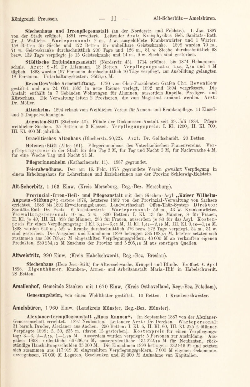 Siechenhaus und Irrenpflegeanstalt (an der Norderstr. und Feldstr.). 1. Jan. 1887 von der Stadt eröffnet, 1891 erweitert. Leitender Arzt: Kreisphysikus Geh. Sanitäts - Rath Br. J. Wallichs. Wartepersonal: 2 in., 2 w. ausgebildete Krankenwärter und 1 Wärter. 158 Betten für Sieche und 122 Betten für unheilbare Geisteskranke. 1898 wurden 70 m., 71 w. Geisteskranke durchschnittlich 200 Tage und 126 m., 81 w. Sieche durchschnittlich 98 bezw. 132 Tage verpflegt; je 15 Geisteskranke und 14 m., 9 w. Sieche sind gestorben. Städtische Entbindungsanstalt (Norderstr. 45). 1714 eröffnet, bis 1874 Hebamrnen- schule. Arzt: S.-R. Br. Litzmann. 18 Betten. Verpflegungssatz: 1,50, 2,50 und 4 M täglich. 1898 wurden 197 Personen durchschnittlich 10 Tage verpflegt, zur Ausbildung gelangten 18 Personen. Unterhaltungskosten: 9503,8 5 M. Reventlow’sehe Armenstiftung. 1720 vom Ober-Präsidenten Grafen Chr. Reventlow gestiftet und am 24. Okt. 1883 in neue Räume verlegt, 1892 und 1894 vergrössert. Bie Anstalt enthält in 7 Gebäuden Wohnungen für Alumnen, ausserdem Kapello, Prediger- und Küsterhaus. Bie Verwaltung leiten 2 Provisoren, die vom Magistrat ernannt werden. Arzt: Br. Möller. Altenheim. 1894 erbaut vom Weiblichen Verein für Armen- und Krankenpflege. 11 Einzel- und 2 Boppelwohnungen. Augusten-Stift (Steinstr. 40). Filiale der Biakonissen-Anstalt seit 29. Juli 1884. Pflege weiblicher Siechen. 25 Betten in 3 Klassen. Verpflegungspreis: I. Kl. 1200; II. Kl. 700; III. Kl. 400 M. jährlich. Israelitisches Altenhaus (Blücherstr. 20/22). Arzt: Br. Goldschmidt. 20 Betten. Helenen - Stift (Allee 161). Pflegerinnenhaus des Vaterländischen Frauenvereins. Ver- pflegungspreis in der Stadt für den Tag 3 M, für Tag und Nacht 5 M, für Nachtwache 4 M, für eine Woche Tag und Nacht 21 M. Pflegerinnenheim (Katharinenstr. 11). 1887 gegründet. Feierabendhaus. Ber am 16. Febr. 1875 gegründete Verein gewährt Verpflegung in einem Erholungshaus für Lehrerinnen und Erzieherinnen aus der Provinz Schleswig-Holstein. Alt-Scherbitz, 1 163 Einw. (Kreis Merseburg, Reg.-Bez. Merseburg). Provinzial- Irren -Heil- und Pflegeanstalt mit dem Siechen-Asyl „Kaiser Wilhelm- Augusta-Stiftung“ $ erstere 1876, letzteres 1882 von der Provinzial-Verwaltung von Sachsen errichtet. 1888 bis 1891 Erweiterungsbauten. Landwirthschaft. Offen-Thür-System Birektor: Sanitäts-Rath Br. Paetz. 6 Assistenzärzte. Wartepersonal: 59 m., 43 w. Krankenwärter. Verwaltungspersonal: 10 m., 2 w. 800 Betten: I. Kl. 13 für Männer, 8 für Frauen, II. Kl. je 49, HI. Kl. 398 für Männer, 283 für Frauen, ausserdem je 80 für das Asyl. Kosten- preis für einen Verpflegungstag: I Kl. 3,29—6,03 M, H. Kl. 1,64—2,19 M, III. Kl. 0,66—1,10 M. 1898 wurden 640 m., 522 w. Kranke durchschnittlich 276 bezw. 272 Tage verpflegt, 54 m., 31 w. sind gestorben. Bie Ausgaben und Einnahmen 1898 betrugen 585 168,5 7 M, letztere setzten sich zusammen aus 306 708,9 7 M eingezahlten Verpflegungsgeldern, 43 000 M an verkauften eigenen Produkten, 230 254,42 M Zuschuss der Provinz und 5 205,18 M aus sonstigen Quellen. Altweistritz, 990 Einw. (Kreis Habelschwerdt, Reg.-Bez. Breslau). Siechenhaus (Herz Jesu-Stift) für Altersschwache, Krüppel und Blinde. Eröffnet 4. April 1898. Eigenth ümer: Kranken-, Armen- und Arbeitsanstalt Maria-Hilf in Habelschwerdt. 28 Betten. Amalienhof, Gemeinde Staaken mit 1 670 Einw. (Kreis Osthavelland, Reg.-Bez, Potsdam). Genesungsheim, von einem Wohlthäter gestiftet. 10 Betten. 1 Krankenschwester. Amelsbüren, 1 960 Einw. (Landkreis Münster, Reg.-Bez. Münster). Alexianer-Irrenpflegeanstalt „Haus Kannen“. Im September 1887 von der Alexianer- Genossenschaft errichtet. 1897 Neubauten. Leitender Arzt: Br. Bercken. Wartepersonal: 31 barmh. Brüder, Alexianer aus Aachen. 290 Betten: I. Kl. 5, H. Kl. 60, HI. Kl. 225 f. Männer. Verpflegte 1898: 5, 50, 235 m. (davon 15 gestorben). Kostenpreis für einen Verpflegungs- tag: 3—6, 2—2,50, 1—l,2o M. Ausserdem wurden verpflegt: 5 Personen zur Ausbildung. Aus- gaben 1898: ordentliche 66 636,73 M, ausserordentliche 134 222,16 M für Neubauten, rück- ständige Haushaltungsschulden 33 000 M. Bie Einnahmen 1898 betrugen: 232 919 M und setzten sich zusammen aus 117 919 M eingezahlten Verpflegungsgeldern, 7 000 M eigenen Oekonomie- erzeugnissen, 76 000 M Legaten, Geschenken und 32 000 M Aufnahme von Kapitalien.
