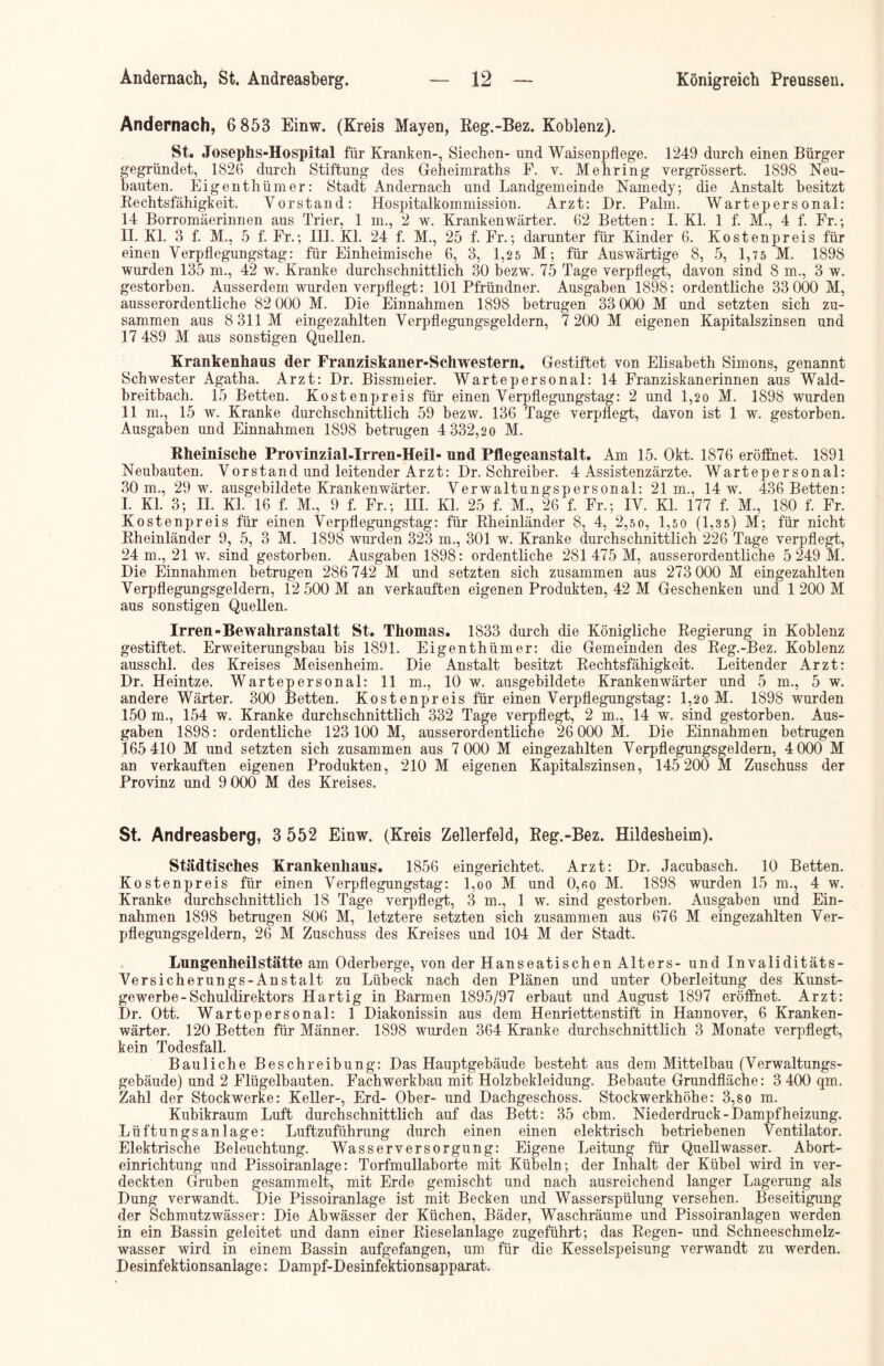 Andernach, 6 853 Einw. (Kreis Mayen, Reg.-Bez. Koblenz). St. Josephs-Hospital für Kranken-, Siechen- und Waisenpflege. 1249 durch einen Bürger gegründet, 1826 durch Stiftung des Geheimraths F. v. Mehring vergrössert. 1898 Neu- bauten. Eigenthümer: Stadt Andernach und Landgemeinde Namedy; die Anstalt besitzt Rechtsfähigkeit. Vorstand: Hospitalkommission. Arzt: Dr. Palm. Wartepersonal: 14 Borromäerinnen aus Trier, 1 m., 2 w. Krankenwärter. 62 Betten: I. Kl. 1 f. M., 4 f. Fr.; II. Kl. 3 f. M., 5 f. Fr.; III. Kl. 24 f. M., 25 f. Fr.; darunter für Kinder 6. Kosten preis für einen Verpflegungstag: für Einheimische 6, 3, 1,25 M; für Auswärtige 8, 5, 1,75 M. 1898 wurden 135 m., 42 w. Kranke durchschnittlich 30 bezw. 75 Tage verpflegt, davon sind 8 m., 3 w. gestorben. Ausserdem wurden verpflegt: 101 Pfründner. Ausgaben 1898: ordentliche 33 000 M, ausserordentliche 82 000 M. Die Einnahmen 1898 betrugen 33 000 M und setzten sich zu- sammen aus 8 311M eingezahlten Verpflegungsgeldern, 7 200 M eigenen Kapitalszinsen und 17 489 M aus sonstigen Quellen. Krankenhaus der Franziskaner-Schwestern. Gestiftet von Elisabeth Simons, genannt Schwester Agatha. Arzt: Dr. Bissmeier. Wartepersonal: 14 Franziskanerinnen aus Wald- breitbach. 15 Betten. Kostenpreis für einen Verpflegungstag: 2 und 1,20 M. 1898 wurden 11 m., 15 w. Kranke durchschnittlich 59 bezw. 136 Tage verpflegt, davon ist 1 w. gestorben. Ausgaben und Einnahmen 1898 betrugen 4 332,20 M. Rheinische Proyinzial-Irren-Heil- und Pflegeanstalt. Am 15. Okt. 1876 eröffnet. 1891 Neubauten. Vorstand und leitender Arzt: Dr. Schreiber. 4 Assistenzärzte. Wartepersonal: 30 m., 29 w. ausgebildete Krankenwärter. Verwaltungspersonal: 21m., 14 w. 436 Betten: I. Kl. 3; H. Kl. 16 f. M., 9 f. Fr.; III. Kl. 25 f. M., 26 f. Fr.; IV. Kl. 177 f. M., 180 f. Fr. Kostenpreis für einen Verpflegungstag: für Rheinländer 8, 4, 2,5 0, 1,5 0 (1,3 5) M; für nicht Rheinländer 9, 5, 3 M. 1898 wurden 323 m., 301 w. Kranke durchschnittlich 226 Tage verpflegt, 24 m., 21 w. sind gestorben. Ausgaben 1898: ordentliche 281475 M, ausserordentliche 5 249 M. Die Einnahmen betrugen 286 742 M und setzten sich zusammen aus 273 000 M eingezahlten Verpflegungsgeldern, 12 500 M an verkauften eigenen Produkten, 42 M Geschenken und 1 200 M aus sonstigen Quellen. Irren-Bewahranstalt St. Thomas. 1833 durch die Königliche Regierung in Koblenz gestiftet. Erweiterungsbau bis 1891. Eigenthümer: die Gemeinden des Reg.-Bez. Koblenz ausschl. des Kreises Meisenheim. Die Anstalt besitzt Rechtsfähigkeit. Leitender Arzt: Dr. Heintze. Wartepersonal: 11 m., 10 w. ausgebildete Krankenwärter und 5 m., 5 w. andere Wärter. 300 Betten. Kostenpreis für einen Verpflegungstag: l,2o M. 1898 wurden 150 m., 154 w. Kranke durchschnittlich 332 Tage verpflegt, 2 m., 14 w. sind gestorben. Aus- gaben 1898: ordentliche 123 100 M, ausserordentliche 26 000 M. Die Einnahmen betrugen 165 410 M und setzten sich zusammen aus 7 000 M eingezahlten Verpflegungsgeldern, 4 000 M an verkauften eigenen Produkten, 210 M eigenen Kapitalszinsen, 145 200 M Zuschuss der Provinz und 9 000 M des Kreises. St. Andreasberg, 3 552 Einw. (Kreis Zellerfeld, Reg.-Bez. Hildesheim). Städtisches Krankenhaus. 1856 eingerichtet. Arzt: Dr. Jacubasch. 10 Betten. Kostenpreis für einen Verpflegungstag: l,oo M und 0,«o M. 1898 wurden 15 m., 4 w. Kranke durchschnittlich 18 Tage verpflegt, 3 m., 1 w. sind gestorben. Ausgaben und Ein- nahmen 1898 betrugen 806 M, letztere setzten sich zusammen aus 676 M eingezahlten Ver- pflegungsgeldern, 26 M Zuschuss des Kreises und 104 M der Stadt. Lungenheilstätte am Oderberge, von der Hanseatischen Alters- und Invaliditäts- Versicherungs-Anstalt zu Lübeck nach den Plänen und unter Oberleitung des Kunst- gewerbe-Schuldirektors Hartig in Barmen 1895/97 erbaut und August 1897 eröffnet. Arzt: Dr. Ott. Wartepersonal: 1 Diakonissin aus dem Henriettenstift in Hannover, 6 Kranken- wärter. 120 Betten für Männer. 1898 wurden 364 Kranke durchschnittlich 3 Monate verpflegt, kein Todesfall. Bauliche Beschreibung: Das Hauptgebäude besteht aus dem Mittelbau (Verwaltungs- gebäude) und 2 Flügelbauten. Fachwerkbau mit Holzbekleidung. Bebaute Grundfläche: 3 400 qm. Zahl der Stockwerke: Keller-, Erd- Ober- und Dachgeschoss. Stockwerkhöhe: 3,so m. Kubikraum Luft durchschnittlich auf das Bett: 35 cbm. Niederdruck-Dampfheizung. Lüftungsanlage: Luftzuführung durch einen einen elektrisch betriebenen Ventilator. Elektrische Beleuchtung. Wasserversorgung: Eigene Leitung für Quellwasser. Abort- einrichtung und Pissoiranlage: Torfmullaborte mit Kübeln; der Inhalt der Kübel wird in ver- deckten Gruben gesammelt, mit Erde gemischt und nach ausreichend langer Lagerung als Dung verwandt. Die Pissoiranlage ist mit Becken und Wasserspülung versehen. Beseitigung der Schmutzwässer: Die Abwässer der Küchen, Bäder, Waschräume und Pissoiranlagen werden in ein Bassin geleitet und dann einer Rieselanlage zugeführt; das Regen- und Schneeschmelz- wasser wird in einem Bassin aufgefangen, um für die Kesselspeisung verwandt zu werden. Desinfektionsanlage: Dampf-Desinfektionsapparat.