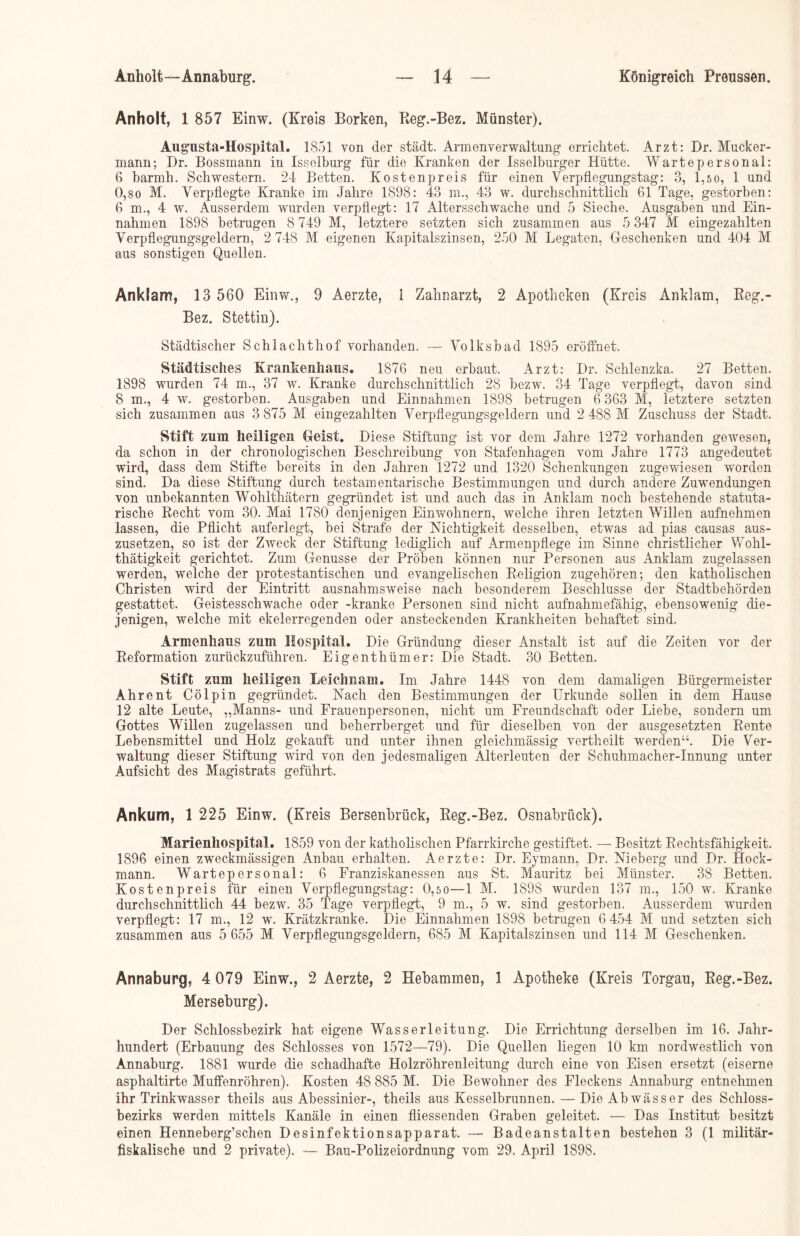 Anholt, 1 857 Einw. (Kreis Borken, Reg.-Bez. Münster). Augusta-Hospital. 1851 von der städt. Armenverwaltung errichtet. Arzt: Dr. Mucker- mann; Br. Bossmann in Issolburg für die Kranken der Isselburger Hütte. Wartepersonal: 6 barmh. Schwestern. 24 Betten. Kostenpreis für einen Verpflegungstag: 3, 1,5o, 1 und 0,so M. Verpflegte Kranke im Jahre 1898: 43 m., 43 w. durchschnittlich 61 Tage, gestorben: 6 m., 4 w. Ausserdem wurden verpflegt: 17 Altersschwache und 5 Sieche. Ausgaben und Ein- nahmen 1898 betrugen 8 749 M, letztere setzten sich zusammen aus 5 347 M eingezahlten Verpflegungsgeldern, 2 748 M eigenen Kapitalszinsen, 250 M Legaten, Geschenken und 404 M aus sonstigen Quellen. Anklam, 13 560 Einw., 9 Aerzte, 1 Zahnarzt, 2 Apotheken (Kreis Anklam, Reg.- Bez. Stettin). Städtischer Schlachthof vorhanden. — Volksbad 1895 eröffnet. Städtisches Krankenhcaus. 1876 neu erbaut. Arzt: Dr. Schlenzka. 27 Betten. 1898 wurden 74 m., 37 w. Kranke durchschnittlich 28 bezw. 34 Tage verpflegt, davon sind 8 m., 4 w. gestorben. Ausgaben und Einnahmen 1898 betrugen 6 363 M, letztere setzten sich zusammen aus 3 875 M eingezahlten Verpflegungsgeldern und 2 488 M Zuschuss der Stadt. Stift zum heiligen Geist. Diese Stiftung ist vor dem Jahre 1272 vorhanden gewesen, da schon in der chronologischen Beschreibung von Stafenhagen vom Jahre 1773 angedeutet wird, dass dem Stifte bereits in den Jahren 1272 und 1320 Schenkungen zugewiesen worden sind. Da diese Stiftung durch testamentarische Bestimmungen und durch andere Zuwendungen von unbekannten Wohlthätern gegründet ist und auch das in Anklam noch bestehende statuta- rische Recht vom 30. Mal 1780 denjenigen Einwohnern, welche ihren letzten Willen auf'nehmen lassen, die Pflicht auferlegt, bei Strafe der Nichtigkeit desselben, etwas ad pias causas aus- zusetzen, so ist der ZAveck der Stiftung lediglich auf Armenpflege im Sinne christlicher Wohl- thätigkeit gerichtet. Zum Genüsse der Proben können nur Personen aus Anklam zugelassen werden, welche der protestantischen und evangelischen Religion zugehören; den katholischen Christen wird der Eintritt ausnahmsweise nach besonderem Beschlüsse der Stadtbehörden gestattet. Geistesschwache oder -kranke Personen sind nicht aufnahmefähig, ebensowenig die- jenigen, welche mit ekelerregenden oder ansteckenden Krankheiten behaftet sind. Armenhaus zum Hospital. Die Gründung dieser Anstalt ist auf die Zeiten vor der Reformation zurückzuführen. Eigenthümer: Die Stadt. 30 Betten. Stift zum heiligen Leichnam. Im Jahre 1448 von dem damaligen Bürgermeister Ahrent Cölpin gegründet. Nach den Bestimmungen der Urkunde sollen in dem Hause 12 alte Leute, „Manns- und Frauenpersonen, nicht um Freundschaft oder Liebe, sondern um Gottes Willen zugelassen und beherrberget und für dieselben von der ausgesetzten Rente Lebensmittel und Holz gekauft und unter ihnen gleichmässig vertheilt werden“. Die Ver- waltung dieser Stiftung wird von den jedesmaligen Alterleuten der Schuhmacher-Innung unter Aufsicht des Magistrats geführt. Ankum, 1 225 Einw. (Kreis Bersenbrück, Reg.-Bez. Osnabrück). Marienhospital. 1859 von der katholischen Pfarrkirche gestiftet. — Besitzt Rechtsfähigkeit. 1896 einen zweckmässigen Anbau erhalten. Aerzte: Dr. Eymann, Dr. Nieberg und Dr. Höck- mann. Wartepersonal: 6 Franziskanessen aus St. Mauritz bei Münster. 38 Betten. Kostenpreis für einen Verpflegungstag: 0,5 0—1 M. 1898 wurden 137 m., 150 w. Kranke durchschnittlich 44 bezw. 35 Tage verpflegt, 9 m., 5 w. sind gestorben. Ausserdem wurden verpflegt: 17 m., 12 w. Krätzkranke. Die Einnahmen 1898 betrugen 6 454 M und setzten sich zusammen aus 5 655 M Verpflegungsgeldern, 685 M Kapitalszinsen und 114 M Geschenken. Annaburg, 4 079 Einw., 2 Aerzte, 2 Hebammen, 1 Apotheke (Kreis Torgau, Reg.-Bez. Merseburg). Der Schlossbezirk hat eigene Wasserleitung. Die Errichtung derselben im 16. Jahr- hundert (Erbauung des Schlosses von 1572—79). Die Quellen liegen 10 km nordwestlich von Annaburg. 1881 wurde die schadhafte Holzröhrenleitung durch eine von Eisen ersetzt (eiserne asphaltirte MufFenröhren). Kosten 48 885 M. Die Bewohner des Fleckens Annaburg entnehmen ihr Trinkwasser theils aus Abessinier-, theils aus Kesselbrunnen. — Die Abwässer des Schloss- bezirks werden mittels Kanäle in einen fliessenden Graben geleitet. — Das Institut besitzt einen Henneberg’schen Desinfektionsapparat. — Badeanstalten bestehen 3 (1 militär- fiskalische und 2 private). — Bau-Polizeiordnung vom 29. April 1898.