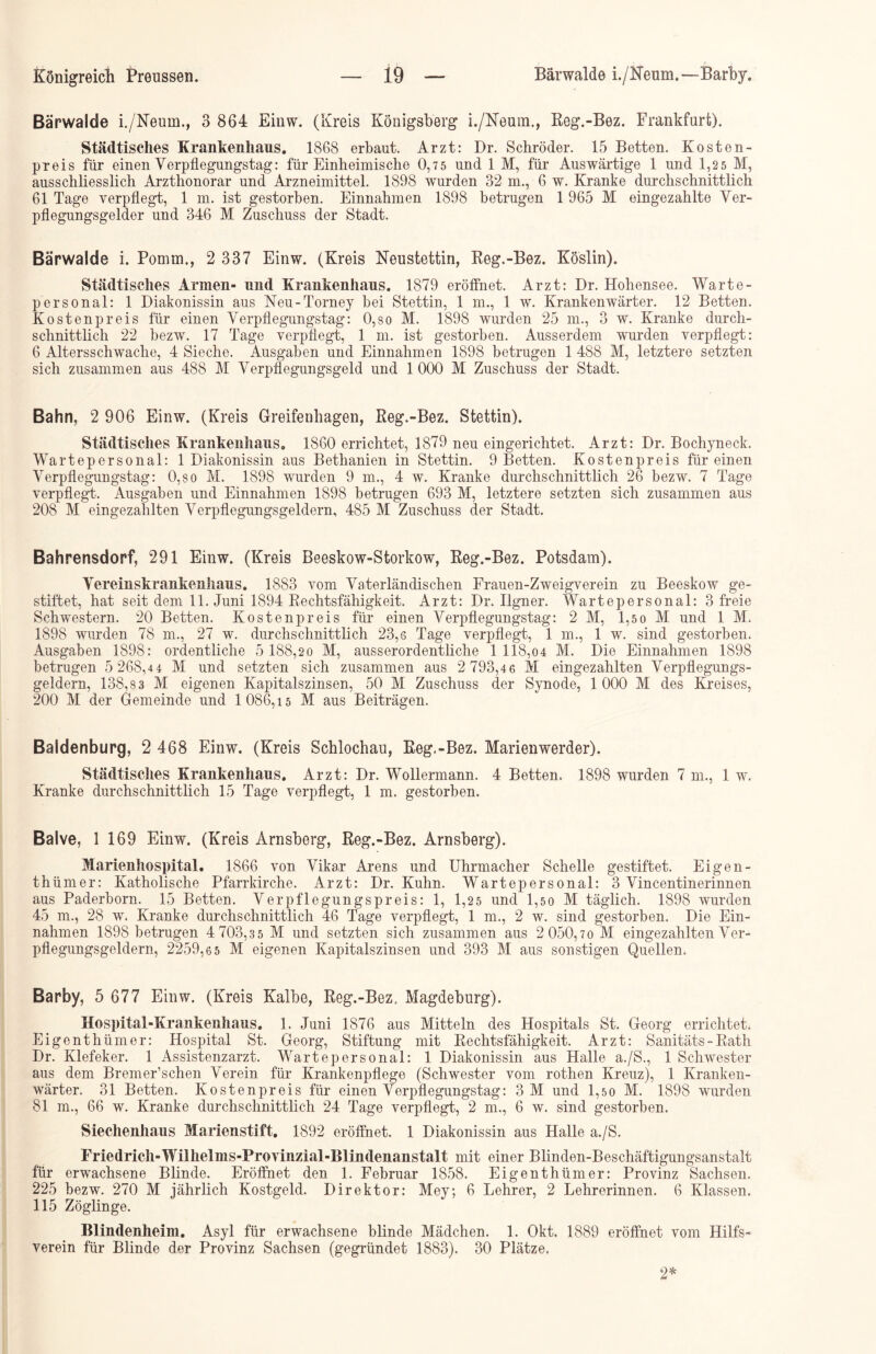 Bärwalde i./Neum., 3 864 Einw. (Kreis Königsberg i./Neum., Reg.-Bez. Frankfurt). Städtisches Krankenhaus. 1868 erbaut. Arzt: Dr. Schröder. 15 Betten. Kosten- preis für einen Verpflegungstag: für Einheimische 0,7 5 und 1 M, für Auswärtige 1 und 1,2 5 M, ausschliesslich Arzthonorar und Arzneimittel. 1898 wurden 32 m., 6 w. Kranke durchschnittlich 61 Tage verpflegt, 1 m. ist gestorben. Einnahmen 1898 betrugen 1 965 M eingezahlte Ver- pflegungsgelder und 346 M Zuschuss der Stadt. Bärwalde i. Pomm., 2 337 Einw. (Kreis Neustettin, Reg.-Bez. Köslin). Städtisches Annen- und Krankenhaus. 1879 eröffnet. Arzt: Dr. Hohensee. Warte- personal: 1 Diakonissin aus Neu-Torney bei Stettin, 1 m., 1 w. Krankenwärter. 12 Betten. Kostenpreis für einen Verpflegungstag: 0,so M. 1898 wurden 25 m., 3 w. Kranke durch- schnittlich 22 bezw. 17 Tage verpflegt, 1 in. ist gestorben. Ausserdem wurden verpflegt: 6 Altersschwache, 4 Sieche. Ausgaben und Einnahmen 1898 betrugen 1 488 M, letztere setzten sich zusammen aus 488 M Verpflegungsgeld und 1000 M Zuschuss der Stadt. Bahn, 2 906 Einw. (Kreis Greifenhagen, Reg.-Bez. Stettin). Städtisches Krankenhaus. 1860 errichtet, 1879 neu eingerichtet. Arzt: Dr. Bochyneck. Wartepersonal: 1 Diakonissin aus Bethanien in Stettin. 9 Betten. Kostenpreis für einen Verpflegungstag: 0,so M. 1898 wurden 9 m., 4 w. Kranke durchschnittlich 26 bezw. 7 Tage verpflegt. Ausgaben und Einnahmen 1898 betrugen 693 M, letztere setzten sich zusammen aus 208 M eingezahlten Verpflegungsgeldern, 485 M Zuschuss der Stadt. Bahrensdorf, 291 Einw. (Kreis Beeskow-Storkow, Reg.-Bez. Potsdam). Vereinskrankenhaus. 1883 vom Vaterländischen Frauen-Zweigverein zu Beeskow ge- stiftet, hat seit dem 11. Juni 1894 Rechtsfähigkeit. Arzt: Dr. Ilgner. Wartepersonal: 3 freie Schwestern. 20 Betten. Kosten preis für einen Verpflegungstag: 2 M, 1,5 o M und 1 M. 1898 wurden 78 m., 27 w. durchschnittlich 23,g Tage verpflegt, 1 m., 1 w. sind gestorben. Ausgaben 1898: ordentliche 5 188,2 0 M, ausserordentliche 1118,04 M. Die Einnahmen 1898 betrugen 5 268,44 M und setzten sich zusammen aus 2 793,46 M eingezahlten Verpflegungs- geldern, 138,8 3 M eigenen Kapitalszinsen, 50 M Zuschuss der Synode, 1000 M des Kreises, 200 M der Gemeinde und 1 086, i 5 M aus Beiträgen. Baldenburg, 2 468 Einw. (Kreis Schlochau, Reg.-Bez. Marienwerder). Städtisches Krankenhaus. Arzt: Dr. Wollermann. 4 Betten. 1898 wurden 7 m., 1 w. Kranke durchschnittlich 15 Tage verpflegt, 1 m. gestorben. Balve, 1 169 Einw. (Kreis Arnsberg, Reg.-Bez. Arnsberg). Marienhospital. 1866 von Vikar Arens und Uhrmacher Schelle gestiftet. Eigen- thümer: Katholische Pfarrkirche. Arzt: Dr. Kuhn. Wartepersonal: 3 Vincentinerinnen aus Paderborn. 15 Betten. Verpflegungspreis: 1, 1,25 und 1,50 M täglich. 1898 wurden 45 m., 28 w. Kranke durchschnittlich 46 Tage verpflegt, 1 m., 2 w. sind gestorben. Die Ein- nahmen 1898 betrugen 4 703,3 5 M und setzten sich zusammen aus 2 050,70 M eingezahlten Ver- pflegungsgeldern, 2259,6 5 M eigenen Kapitalszinsen und 393 M aus sonstigen Quellen. Barby, 5 677 Einw. (Kreis Kalbe, Reg.-Bez. Magdeburg). Hospital-Krankenhaus. 1. Juni 1876 aus Mitteln des Hospitals St. Georg errichtet. Eigen thümer: Hospital St. Georg, Stiftung mit Rechtsfähigkeit. Arzt: Sanitäts - Rath Dr. Klefeker. 1 Assistenzarzt. Wartepersonal: 1 Diakonissin aus Halle a./S., 1 Schwester aus dem Bremer’schen Verein für Krankenpflege (Schwester vom rothen Kreuz), 1 Kranken- wärter. 31 Betten. Kosten preis für einen Verpflegungstag: 3 M und 1,5 0 M. 1898 wurden 81 m., 66 w. Kranke durchschnittlich 24 Tage verpflegt, 2 m., 6 w. sind gestorben. Siechenhaus Marienstift. 1892 eröffnet. 1 Diakonissin aus Halle a./S. Friedrich-Wilhelms-Provinzial-Blindenanstalt mit einer Blinden-Beschäftigungsanstalt für erwachsene Blinde. Eröffnet den 1. Februar 1858. Eigenthümer: Provinz Sachsen. 225 bezw. 270 M jährlich Kostgeld. Direktor: Mey; 6 Lehrer, 2 Lehrerinnen. 6 Klassen. 115 Zöglinge. Blindenheim. Asyl für erwachsene blinde Mädchen. 1. Okt. 1889 eröffnet vom Hilfs- verein für Blinde der Provinz Sachsen (gegründet 1883). 30 Plätze, 2*