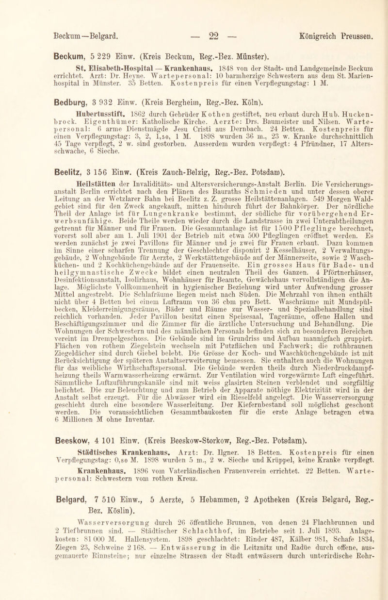 Beckum, 5 229 Einw. (Kreis Beckum, Reg.-Bez. Münster). St. Elisabeth-Hospital — Krankenhaus. 1848 von der Stadt- und Landgemeinde Beckum errichtet. Arzt: Br. Heyne. Wartepersonal: 10 barmherzige Schwestern aus dem St. Marien- hospital in Münster. 35 Betten. Kostenpreis für einen Verpflegungstag: 1 M. Bedburg, 3 932 Einw. (Kreis Bergheim, Reg.-Bez. Köln). Hubertusstift. 1862 durch Gebrüder Kothen gestiftet, neu erbaut durch Hub. Hucken- brock. Eigenthümer: Katholische Kirche. Aerzte: E>rs. Baumeister und Nilsen. Warte- personal: 6 arme Dienstmägde Jesu Cristi aus Dernbach. 24 Betten. Kostenpreis für einen Verpflegungstag: 3, 2, 1,50, 1 M. 1898 wurden 36 m., 23 w. Kranke durchschnittlich 45 Tage verpflegt, 2 w. sind gestorben. Ausserdem wurden verpflegt: 4 Pfründner, 17 Alters- schwache, 6 Sieche. Beelitz, 3 156 Einw. (Kreis Zauch-Belzig, Reg.-Bez. Potsdam). Heilstätten der Invaliditäts- und Altersversicherungs-Anstalt Berlin. Die Versicherungs- anstalt Berlin errichtet nach den Plänen des Bauraths Schmieden und unter dessen oberer Leitung an der Wetzlarer Bahn bei Beelitz z. Z. grosse Heilstättenanlagen. 549 Morgen Wald- gebiet sind für den Zweck angekauft, mitten hindurch führt der Bahnkörper. Der nördliche Theil der Anlage ist für Lungenkranke bestimmt, der südliche für vorübergehend Er- werbsunfähige. Beide Theile werden wieder durch die Landstrasse in zwei Unterabtheilungen getrennt für Männer und für Frauen. Die Gesammtanlage ist für 1500 Pfleglinge berechnet, vorerst soll aber am 1. Juli 1901 der Betrieb mit etwa 500 Pfleglingen eröffnet werden. Es werden zunächst je zwei Pavillons für Männer und je zwei für Frauen erbaut. Dazu kommen im Sinne einer scharfen Trennung der Geschlechter disponirt 2 Kesselhäuser, 2 Verwaltungs- gebäude, 2 Wohngebäude für Aerzte, 2 Werkstättengebäude auf der Männerseite, sowie 2 Wasch- küchen- und 2 Kochküchengebäude auf der Frauenseite. Ein grosses Haus für Bade- und heilgymnastische Zwecke bildet einen neutralen Theil des Ganzen. 4 Pförtnerhäuser, Desinfektionsanstalt, Isolirhaus, Wohnhäuser für Beamte, Gewächshaus vervollständigen die An- lage. Möglichste Vollkommenheit in hygienischer Beziehung wird unter Aufwendung grosser Mittel angestrebt. Die Schlafräume liegen meist nach Süden. Die Mehrzahl von ihnen enthält nicht über 4 Betten bei einem Luftraum von 36 cbm pro Bett. Waschräume mit Mundspül- becken, Kleiderreinigungsräume, Bäder und Räume zur Wasser- und Spezialbehandlung sind reichlich vorhanden. Jeder Pavillon besitzt einen Speisesaal, Tageräume, offene Hallen und Beschäftigungszimmer und die Zimmer für die ärztliche Untersuchung und Behandlung. Die Wohnungen der Schwestern und des männlichen Personals befinden sich zu besonderen Bereichen vereint im Drempelgeschoss. Die Gebäude sind im Grundriss und Aufbau mannigfach gruppirt. Flächen von rothern Ziegelstein wechseln mit Putzflächen und Fachwerk; die rothbraunen Ziegeldächer sind durch Giebel belebt. Die Grösse der Koch- und Waschküchengebäude ist mit Berücksichtigung der späteren Anstaltserweiterung bemessen. Sie enthalten auch die Wohnungen für das weibliche Wirthschaftspersonal. Die Gebäude werden theils durch Niederdruckdampf- heizung theils Warmwasserheizung erwärmt. Zur Ventilation wird vorgewärmte Luft eingeführt. Sämmtliche Luftzuführungskanäle sind mit weiss glasirten Steinen verblendet und sorgfältig belichtet. Die zur Beleuchtung und zum Betrieb der Apparate nöthige Elektrizität wird in der Anstalt selbst erzeugt. Für die Abwässer wird ein Rieselfeld angelegt. Die Wasserversorgung geschieht durch eine besondere Wasserleitung. Der Kiefernbestand soll möglichst geschont werden. Die voraussichtlichen Gesammtbaukosten für die erste Anlage betragen etwa 6 Millionen M ohne Inventar. Beeskow, 4 101 Einw. (Kreis Beeskow-Storkow, Reg.-Bez. Potsdam). Städtisches Krankenhaus. Arzt: Dr. Ilgner. 18 Betten. Kostenpreis für- einen Verpflegungstag: 0,8 0 M. 1898 wurden 5 m., 2 w. Sieche und Krüppel, keine Kranke verpflegt. Krankenhaus. 1896 vom Vaterländischen Frauenverein errichtet. 22 Betten. Warte- personal: Schwestern vom rothen Kreuz. Belgard, 7 510 Einw., 5 Aerzte, 5 Hebammen, 2 Apotheken (Kreis Belgard, Reg.- Bez. Köslin). Wasserversorgung durch 26 öffentliche Brunnen, von denen 24 Flachbrunnen und 2 Tiefbrunnen sind. — Städtischer Schlachthof, im Betriebe seit 1. Juli 1893. Anlage- kosten: 81000 M. Hallensystem. 1898 geschlachtet: Rinder 487, Kälber 981, Schafe 1834, Ziegen 23, Schweine 2 168. — Entwässerung in die Leitznitz und Radüe durch offene, aus- gemauerte Rinnsteine; nur einzelne Strassen der Stadt entwässern durch unterirdische Rohr-